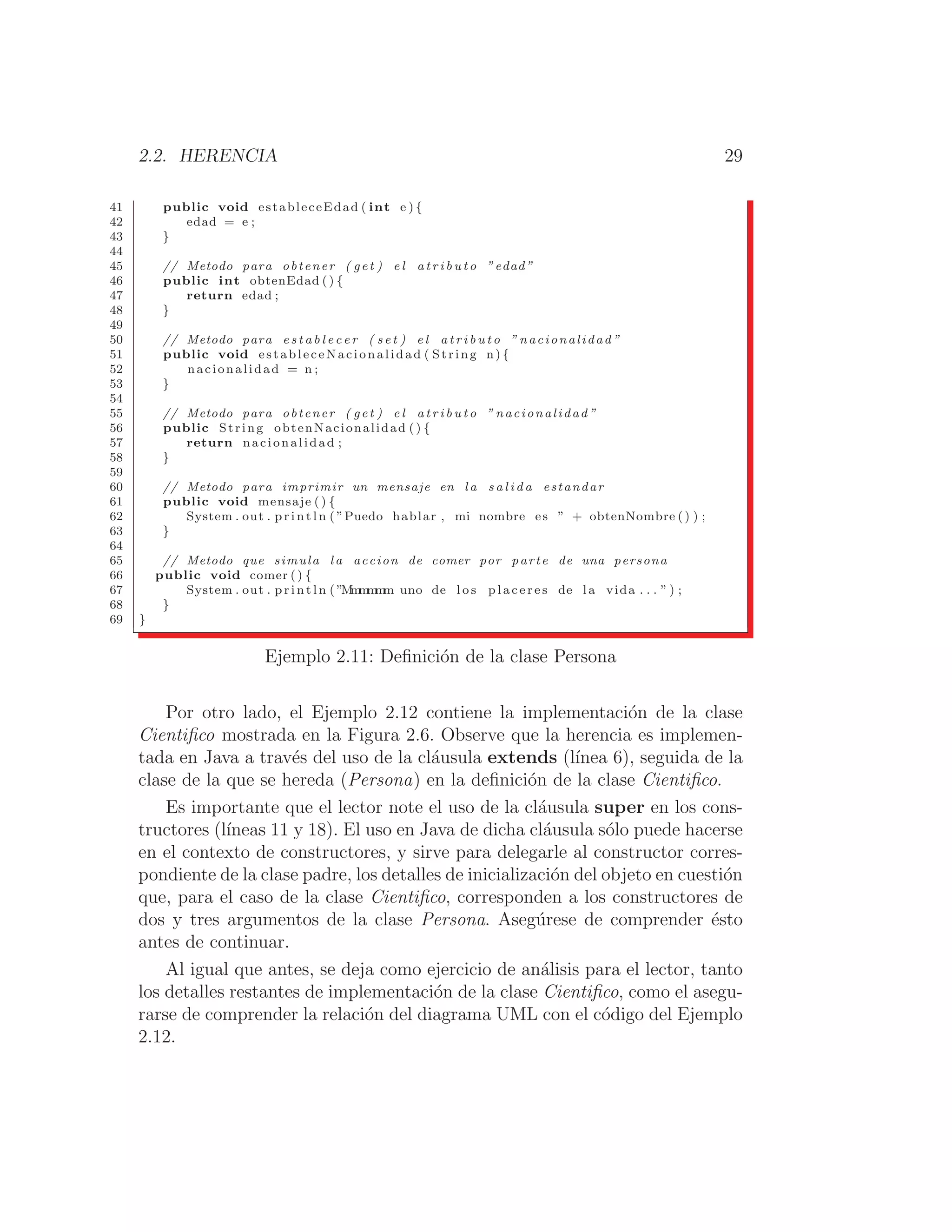 2.2. HERENCIA 29
41 public void estableceEdad ( int e ) {
42 edad = e ;
43 }
44
45 // Metodo para obtener ( get ) e l a t r i b u t o ”edad”
46 public int obtenEdad () {
47 return edad ;
48 }
49
50 // Metodo para e s t a b l e c e r ( s e t ) e l a t r i b u t o ” nacionalidad ”
51 public void estableceNacionalidad ( String n) {
52 nacionalidad = n ;
53 }
54
55 // Metodo para obtener ( get ) e l a t r i b u t o ” nacionalidad ”
56 public String obtenNacionalidad ( ) {
57 return nacionalidad ;
58 }
59
60 // Metodo para imprimir un mensaje en la s a l i d a estandar
61 public void mensaje ( ) {
62 System . out . p r i n t l n ( ”Puedo hablar , mi nombre es ” + obtenNombre () ) ;
63 }
64
65 // Metodo que simula l a accion de comer por parte de una persona
66 public void comer () {
67 System . out . p r i n t l n ( ”M
m
m
m
m
m uno de l o s p l a c e r e s de la vida . . . ” ) ;
68 }
69 }
Ejemplo 2.11: Deﬁnición de la clase Persona
Por otro lado, el Ejemplo 2.12 contiene la implementación de la clase
Cientiﬁco mostrada en la Figura 2.6. Observe que la herencia es implemen-
tada en Java a través del uso de la cláusula extends (lı́nea 6), seguida de la
clase de la que se hereda (Persona) en la deﬁnición de la clase Cientiﬁco.
Es importante que el lector note el uso de la cláusula super en los cons-
tructores (lı́neas 11 y 18). El uso en Java de dicha cláusula sólo puede hacerse
en el contexto de constructores, y sirve para delegarle al constructor corres-
pondiente de la clase padre, los detalles de inicialización del objeto en cuestión
que, para el caso de la clase Cientiﬁco, corresponden a los constructores de
dos y tres argumentos de la clase Persona. Asegúrese de comprender ésto
antes de continuar.
Al igual que antes, se deja como ejercicio de análisis para el lector, tanto
los detalles restantes de implementación de la clase Cientiﬁco, como el asegu-
rarse de comprender la relación del diagrama UML con el código del Ejemplo
2.12.
 