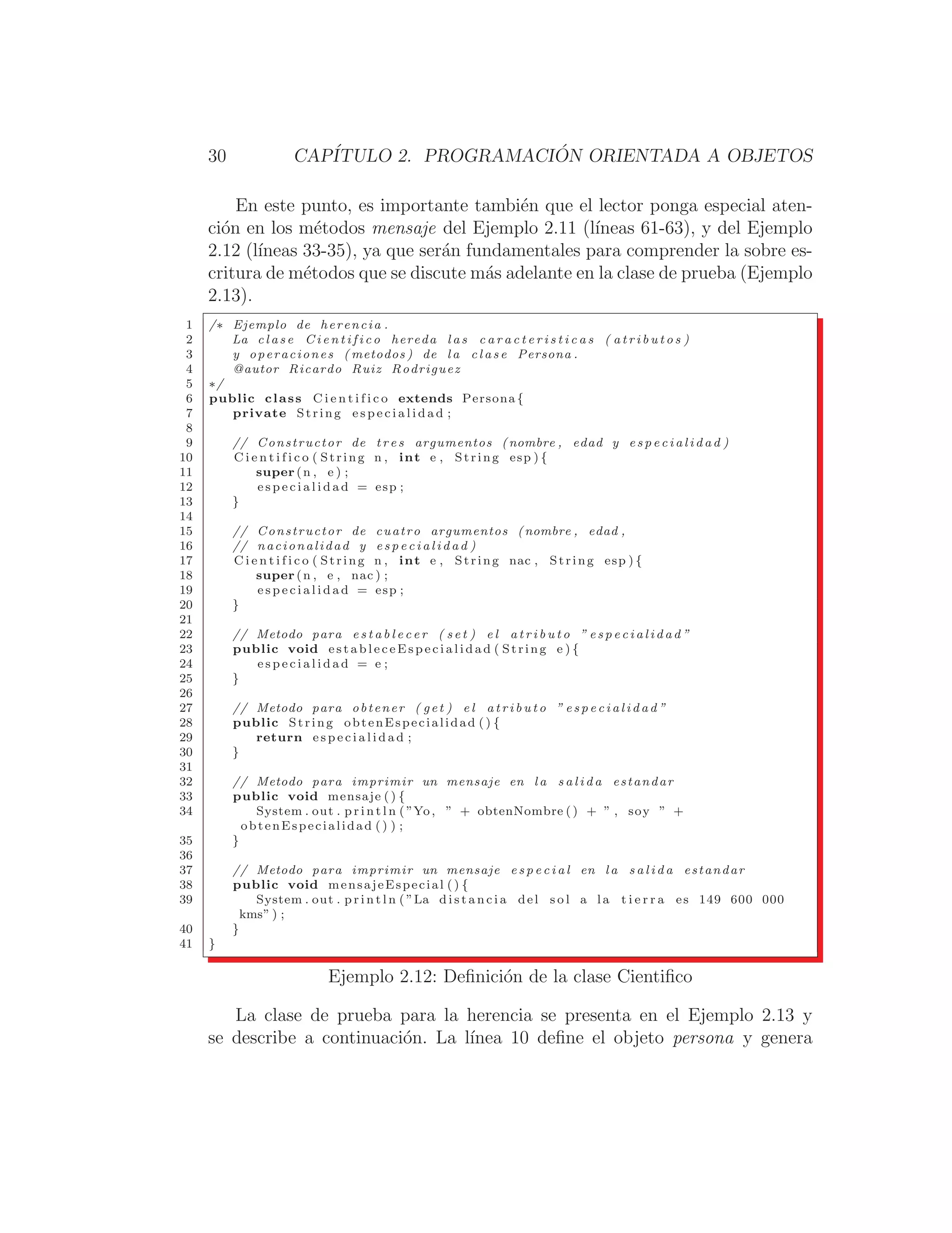 30 CAPÍTULO 2. PROGRAMACIÓN ORIENTADA A OBJETOS
En este punto, es importante también que el lector ponga especial aten-
ción en los métodos mensaje del Ejemplo 2.11 (lı́neas 61-63), y del Ejemplo
2.12 (lı́neas 33-35), ya que serán fundamentales para comprender la sobre es-
critura de métodos que se discute más adelante en la clase de prueba (Ejemplo
2.13).
1 /∗ Ejemplo de herencia .
2 La c l a s e C i e n t i f i c o hereda l a s c a r a c t e r i s t i c a s ( a t r i b u t o s )
3 y operaciones ( metodos ) de l a c l a s e Persona .
4 @autor Ricardo Ruiz Rodriguez
5 ∗/
6 public class C i e n t i f i c o extends Persona {
7 private String e s p e c i a l i d a d ;
8
9 // Constructor de t r e s argumentos (nombre , edad y e s p e c i a l i d a d )
10 C i e n t i f i c o ( String n , int e , String esp ) {
11 super (n , e ) ;
12 e s p e c i a l i d a d = esp ;
13 }
14
15 // Constructor de cuatro argumentos (nombre , edad ,
16 // nacionalidad y e s p e c i a l i d a d )
17 C i e n t i f i c o ( String n , int e , String nac , String esp ) {
18 super (n , e , nac ) ;
19 e s p e c i a l i d a d = esp ;
20 }
21
22 // Metodo para e s t a b l e c e r ( s e t ) e l a t r i b u t o ” e s p e c i a l i d a d ”
23 public void e s t a b l e c e E s p e c i a l i d a d ( String e ) {
24 e s p e c i a l i d a d = e ;
25 }
26
27 // Metodo para obtener ( get ) e l a t r i b u t o ” e s p e c i a l i d a d ”
28 public String obtenEspecialidad () {
29 return e s p e c i a l i d a d ;
30 }
31
32 // Metodo para imprimir un mensaje en la s a l i d a estandar
33 public void mensaje ( ) {
34 System . out . p r i n t l n ( ”Yo, ” + obtenNombre ( ) + ” , soy ” +
obtenEspecialidad () ) ;
35 }
36
37 // Metodo para imprimir un mensaje e s p e c i a l en l a s a l i d a estandar
38 public void mensajeEspecial () {
39 System . out . p r i n t l n ( ”La d i s t a n c i a del s o l a la t i e r r a es 149 600 000
kms” ) ;
40 }
41 }
Ejemplo 2.12: Deﬁnición de la clase Cientiﬁco
La clase de prueba para la herencia se presenta en el Ejemplo 2.13 y
se describe a continuación. La lı́nea 10 deﬁne el objeto persona y genera
 