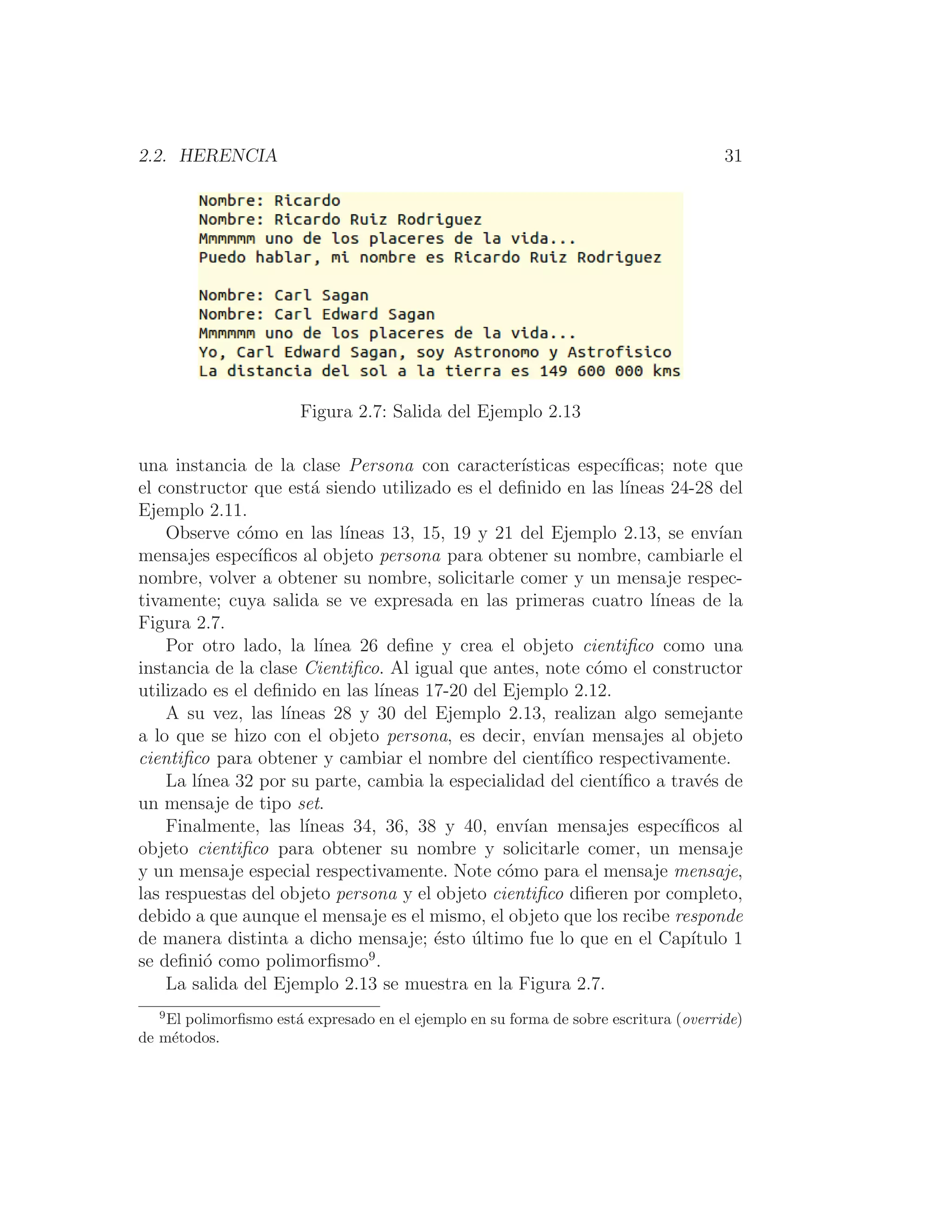 2.2. HERENCIA 31
Figura 2.7: Salida del Ejemplo 2.13
una instancia de la clase Persona con caracterı́sticas especı́ﬁcas; note que
el constructor que está siendo utilizado es el deﬁnido en las lı́neas 24-28 del
Ejemplo 2.11.
Observe cómo en las lı́neas 13, 15, 19 y 21 del Ejemplo 2.13, se envı́an
mensajes especı́ﬁcos al objeto persona para obtener su nombre, cambiarle el
nombre, volver a obtener su nombre, solicitarle comer y un mensaje respec-
tivamente; cuya salida se ve expresada en las primeras cuatro lı́neas de la
Figura 2.7.
Por otro lado, la lı́nea 26 deﬁne y crea el objeto cientiﬁco como una
instancia de la clase Cientiﬁco. Al igual que antes, note cómo el constructor
utilizado es el deﬁnido en las lı́neas 17-20 del Ejemplo 2.12.
A su vez, las lı́neas 28 y 30 del Ejemplo 2.13, realizan algo semejante
a lo que se hizo con el objeto persona, es decir, envı́an mensajes al objeto
cientiﬁco para obtener y cambiar el nombre del cientı́ﬁco respectivamente.
La lı́nea 32 por su parte, cambia la especialidad del cientı́ﬁco a través de
un mensaje de tipo set.
Finalmente, las lı́neas 34, 36, 38 y 40, envı́an mensajes especı́ﬁcos al
objeto cientiﬁco para obtener su nombre y solicitarle comer, un mensaje
y un mensaje especial respectivamente. Note cómo para el mensaje mensaje,
las respuestas del objeto persona y el objeto cientiﬁco diﬁeren por completo,
debido a que aunque el mensaje es el mismo, el objeto que los recibe responde
de manera distinta a dicho mensaje; ésto último fue lo que en el Capı́tulo 1
se deﬁnió como polimorﬁsmo9
.
La salida del Ejemplo 2.13 se muestra en la Figura 2.7.
9
El polimorﬁsmo está expresado en el ejemplo en su forma de sobre escritura (override)
de métodos.
 