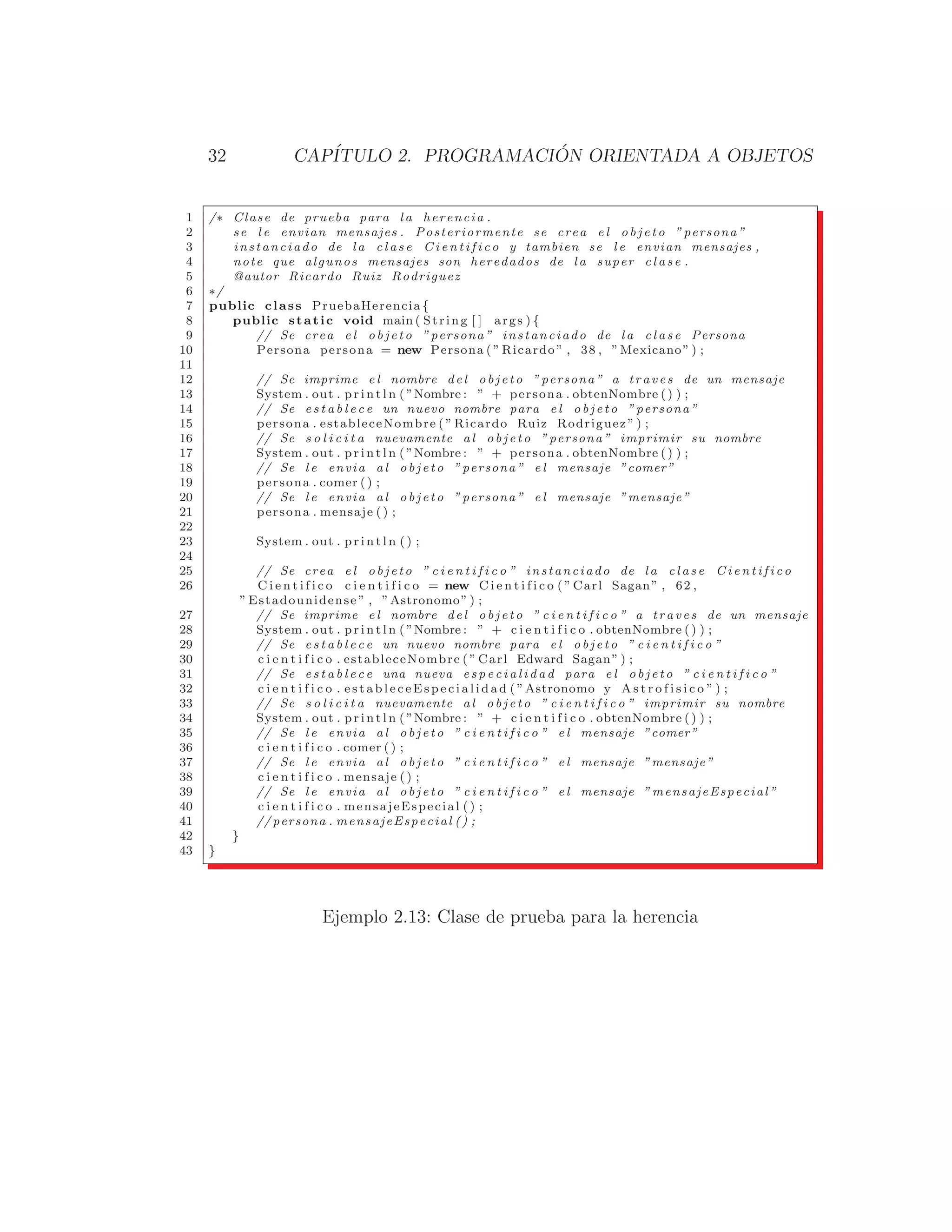 32 CAPÍTULO 2. PROGRAMACIÓN ORIENTADA A OBJETOS
1 /∗ Clase de prueba para l a herencia .
2 se l e envian mensajes . Posteriormente se crea e l o b j e t o ”persona”
3 instanciado de l a c l a s e C i e n t i f i c o y tambien se l e envian mensajes ,
4 note que algunos mensajes son heredados de l a super c l a s e .
5 @autor Ricardo Ruiz Rodriguez
6 ∗/
7 public class PruebaHerencia {
8 public static void main ( String [ ] args ) {
9 // Se crea e l o b j e t o ”persona” instanciado de l a c l a s e Persona
10 Persona persona = new Persona ( ” Ricardo ” , 38 , ”Mexicano” ) ;
11
12 // Se imprime e l nombre del o bjeto ”persona” a traves de un mensaje
13 System . out . p r i n t l n ( ”Nombre : ” + persona . obtenNombre () ) ;
14 // Se e s t a b l e c e un nuevo nombre para e l o b j e t o ”persona”
15 persona . estableceNombre ( ” Ricardo Ruiz Rodriguez ” ) ;
16 // Se s o l i c i t a nuevamente a l o b j e t o ”persona” imprimir su nombre
17 System . out . p r i n t l n ( ”Nombre : ” + persona . obtenNombre () ) ;
18 // Se l e envia a l o b j e t o ”persona” e l mensaje ”comer”
19 persona . comer ( ) ;
20 // Se l e envia a l o b j e t o ”persona” e l mensaje ”mensaje”
21 persona . mensaje ( ) ;
22
23 System . out . p r i n t l n ( ) ;
24
25 // Se crea e l o b j e t o ” c i e n t i f i c o ” instanciado de l a c l a s e C i e n t i f i c o
26 C i e n t i f i c o c i e n t i f i c o = new C i e n t i f i c o ( ” Carl Sagan” , 62 ,
” Estadounidense ” , ”Astronomo” ) ;
27 // Se imprime e l nombre del o b j e t o ” c i e n t i f i c o ” a traves de un mensaje
28 System . out . p r i n t l n ( ”Nombre : ” + c i e n t i f i c o . obtenNombre () ) ;
29 // Se e s t a b l e c e un nuevo nombre para e l o b j e t o ” c i e n t i f i c o ”
30 c i e n t i f i c o . estableceNombre ( ” Carl Edward Sagan” ) ;
31 // Se e s t a b l e c e una nueva e s p e c i a l i d a d para e l o b j e t o ” c i e n t i f i c o ”
32 c i e n t i f i c o . e s t a b l e c e E s p e c i a l i d a d ( ”Astronomo y A s t r o f i s i c o ” ) ;
33 // Se s o l i c i t a nuevamente a l o b j e t o ” c i e n t i f i c o ” imprimir su nombre
34 System . out . p r i n t l n ( ”Nombre : ” + c i e n t i f i c o . obtenNombre () ) ;
35 // Se l e envia a l o b j e t o ” c i e n t i f i c o ” e l mensaje ”comer”
36 c i e n t i f i c o . comer ( ) ;
37 // Se l e envia a l o b j e t o ” c i e n t i f i c o ” e l mensaje ”mensaje”
38 c i e n t i f i c o . mensaje ( ) ;
39 // Se l e envia a l o b j e t o ” c i e n t i f i c o ” e l mensaje ” mensajeEspecial ”
40 c i e n t i f i c o . mensajeEspecial ( ) ;
41 // persona . mensajeEspecial () ;
42 }
43 }
Ejemplo 2.13: Clase de prueba para la herencia
 
