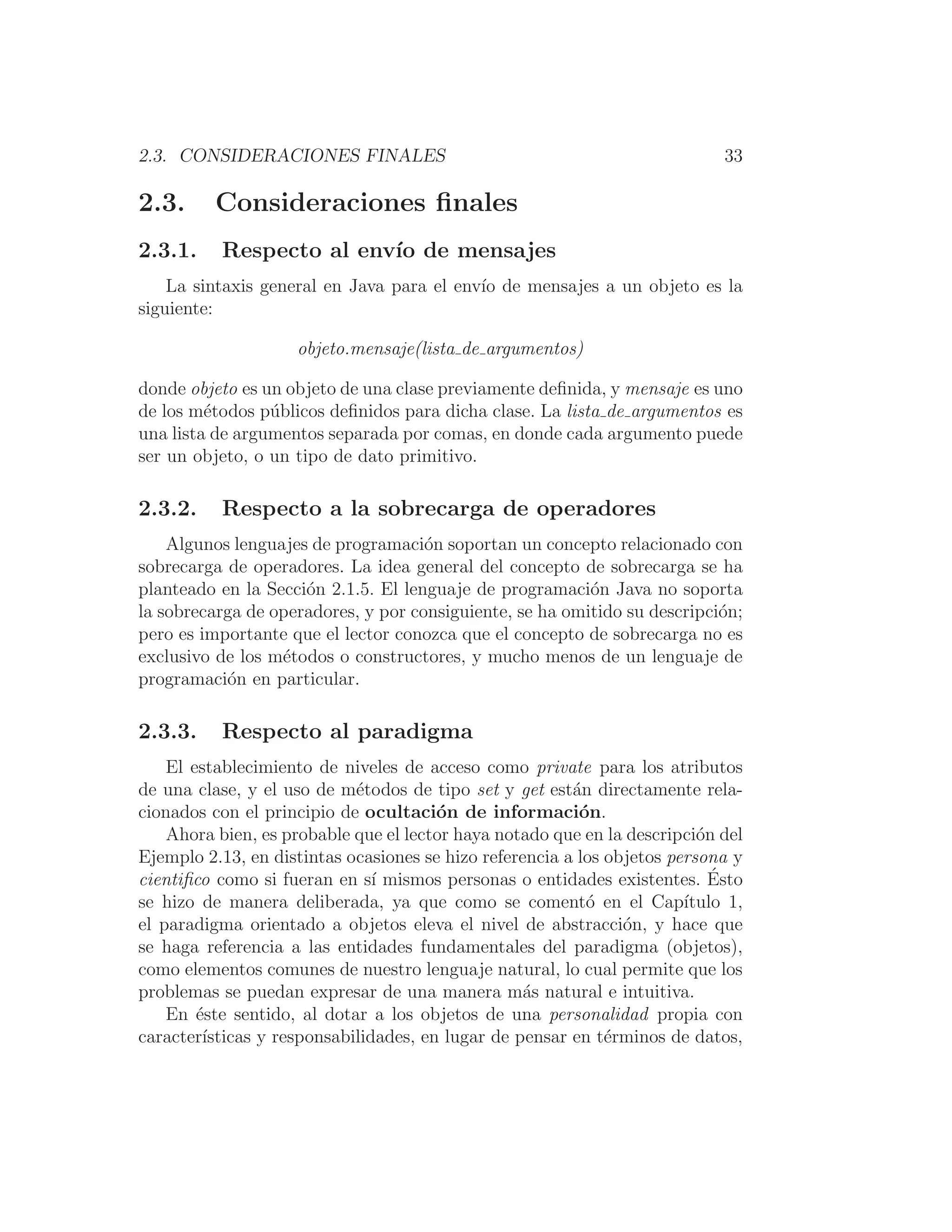 2.3. CONSIDERACIONES FINALES 33
2.3. Consideraciones ﬁnales
2.3.1. Respecto al envı́o de mensajes
La sintaxis general en Java para el envı́o de mensajes a un objeto es la
siguiente:
objeto.mensaje(lista de argumentos)
donde objeto es un objeto de una clase previamente deﬁnida, y mensaje es uno
de los métodos públicos deﬁnidos para dicha clase. La lista de argumentos es
una lista de argumentos separada por comas, en donde cada argumento puede
ser un objeto, o un tipo de dato primitivo.
2.3.2. Respecto a la sobrecarga de operadores
Algunos lenguajes de programación soportan un concepto relacionado con
sobrecarga de operadores. La idea general del concepto de sobrecarga se ha
planteado en la Sección 2.1.5. El lenguaje de programación Java no soporta
la sobrecarga de operadores, y por consiguiente, se ha omitido su descripción;
pero es importante que el lector conozca que el concepto de sobrecarga no es
exclusivo de los métodos o constructores, y mucho menos de un lenguaje de
programación en particular.
2.3.3. Respecto al paradigma
El establecimiento de niveles de acceso como private para los atributos
de una clase, y el uso de métodos de tipo set y get están directamente rela-
cionados con el principio de ocultación de información.
Ahora bien, es probable que el lector haya notado que en la descripción del
Ejemplo 2.13, en distintas ocasiones se hizo referencia a los objetos persona y
cientiﬁco como si fueran en sı́ mismos personas o entidades existentes. Ésto
se hizo de manera deliberada, ya que como se comentó en el Capı́tulo 1,
el paradigma orientado a objetos eleva el nivel de abstracción, y hace que
se haga referencia a las entidades fundamentales del paradigma (objetos),
como elementos comunes de nuestro lenguaje natural, lo cual permite que los
problemas se puedan expresar de una manera más natural e intuitiva.
En éste sentido, al dotar a los objetos de una personalidad propia con
caracterı́sticas y responsabilidades, en lugar de pensar en términos de datos,
 