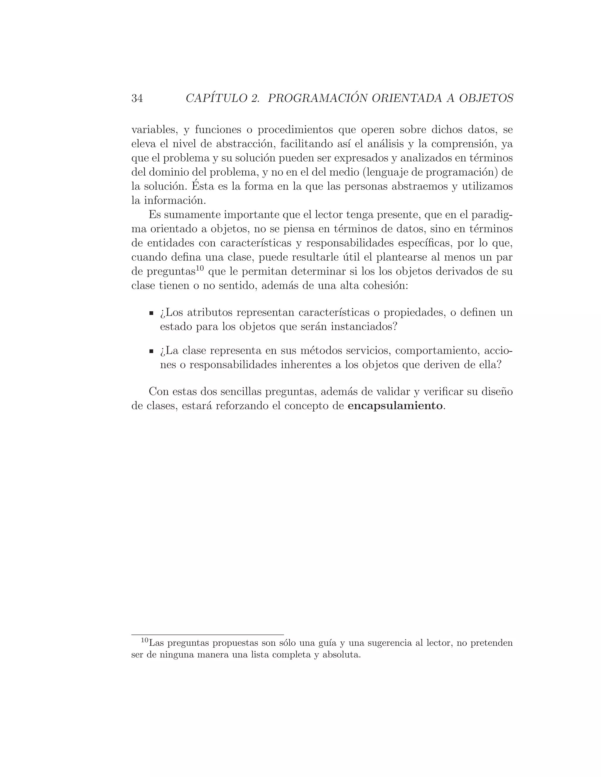 34 CAPÍTULO 2. PROGRAMACIÓN ORIENTADA A OBJETOS
variables, y funciones o procedimientos que operen sobre dichos datos, se
eleva el nivel de abstracción, facilitando ası́ el análisis y la comprensión, ya
que el problema y su solución pueden ser expresados y analizados en términos
del dominio del problema, y no en el del medio (lenguaje de programación) de
la solución. Ésta es la forma en la que las personas abstraemos y utilizamos
la información.
Es sumamente importante que el lector tenga presente, que en el paradig-
ma orientado a objetos, no se piensa en términos de datos, sino en términos
de entidades con caracterı́sticas y responsabilidades especı́ﬁcas, por lo que,
cuando deﬁna una clase, puede resultarle útil el plantearse al menos un par
de preguntas10
que le permitan determinar si los los objetos derivados de su
clase tienen o no sentido, además de una alta cohesión:
¿Los atributos representan caracterı́sticas o propiedades, o deﬁnen un
estado para los objetos que serán instanciados?
¿La clase representa en sus métodos servicios, comportamiento, accio-
nes o responsabilidades inherentes a los objetos que deriven de ella?
Con estas dos sencillas preguntas, además de validar y veriﬁcar su diseño
de clases, estará reforzando el concepto de encapsulamiento.
10
Las preguntas propuestas son sólo una guı́a y una sugerencia al lector, no pretenden
ser de ninguna manera una lista completa y absoluta.
 