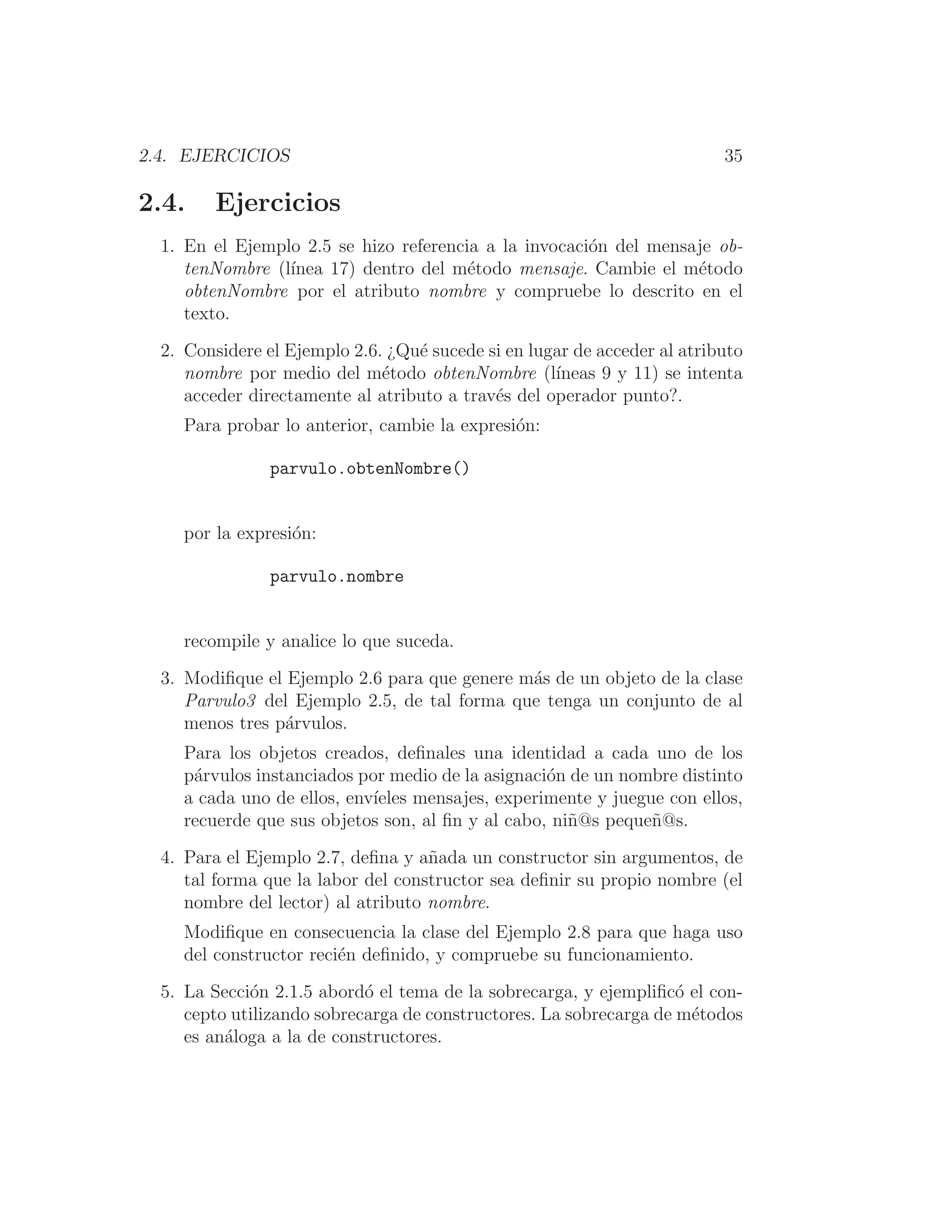2.4. EJERCICIOS 35
2.4. Ejercicios
1. En el Ejemplo 2.5 se hizo referencia a la invocación del mensaje ob-
tenNombre (lı́nea 17) dentro del método mensaje. Cambie el método
obtenNombre por el atributo nombre y compruebe lo descrito en el
texto.
2. Considere el Ejemplo 2.6. ¿Qué sucede si en lugar de acceder al atributo
nombre por medio del método obtenNombre (lı́neas 9 y 11) se intenta
acceder directamente al atributo a través del operador punto?.
Para probar lo anterior, cambie la expresión:
parvulo.obtenNombre()
por la expresión:
parvulo.nombre
recompile y analice lo que suceda.
3. Modiﬁque el Ejemplo 2.6 para que genere más de un objeto de la clase
Parvulo3 del Ejemplo 2.5, de tal forma que tenga un conjunto de al
menos tres párvulos.
Para los objetos creados, deﬁnales una identidad a cada uno de los
párvulos instanciados por medio de la asignación de un nombre distinto
a cada uno de ellos, envı́eles mensajes, experimente y juegue con ellos,
recuerde que sus objetos son, al ﬁn y al cabo, niñ@s pequeñ@s.
4. Para el Ejemplo 2.7, deﬁna y añada un constructor sin argumentos, de
tal forma que la labor del constructor sea deﬁnir su propio nombre (el
nombre del lector) al atributo nombre.
Modiﬁque en consecuencia la clase del Ejemplo 2.8 para que haga uso
del constructor recién deﬁnido, y compruebe su funcionamiento.
5. La Sección 2.1.5 abordó el tema de la sobrecarga, y ejempliﬁcó el con-
cepto utilizando sobrecarga de constructores. La sobrecarga de métodos
es análoga a la de constructores.
 