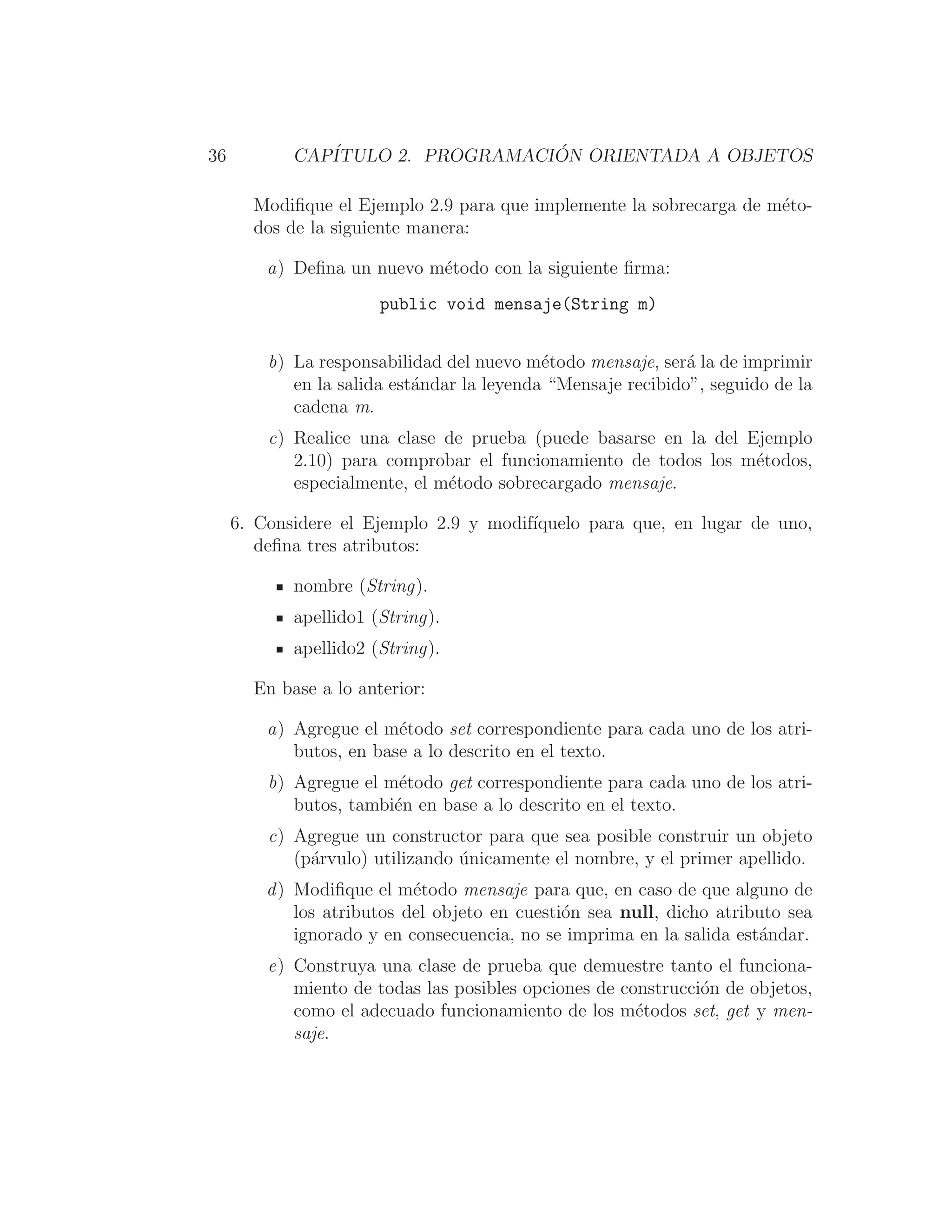 36 CAPÍTULO 2. PROGRAMACIÓN ORIENTADA A OBJETOS
Modiﬁque el Ejemplo 2.9 para que implemente la sobrecarga de méto-
dos de la siguiente manera:
a) Deﬁna un nuevo método con la siguiente ﬁrma:
public void mensaje(String m)
b) La responsabilidad del nuevo método mensaje, será la de imprimir
en la salida estándar la leyenda “Mensaje recibido”, seguido de la
cadena m.
c) Realice una clase de prueba (puede basarse en la del Ejemplo
2.10) para comprobar el funcionamiento de todos los métodos,
especialmente, el método sobrecargado mensaje.
6. Considere el Ejemplo 2.9 y modifı́quelo para que, en lugar de uno,
deﬁna tres atributos:
nombre (String).
apellido1 (String).
apellido2 (String).
En base a lo anterior:
a) Agregue el método set correspondiente para cada uno de los atri-
butos, en base a lo descrito en el texto.
b) Agregue el método get correspondiente para cada uno de los atri-
butos, también en base a lo descrito en el texto.
c) Agregue un constructor para que sea posible construir un objeto
(párvulo) utilizando únicamente el nombre, y el primer apellido.
d) Modiﬁque el método mensaje para que, en caso de que alguno de
los atributos del objeto en cuestión sea null, dicho atributo sea
ignorado y en consecuencia, no se imprima en la salida estándar.
e) Construya una clase de prueba que demuestre tanto el funciona-
miento de todas las posibles opciones de construcción de objetos,
como el adecuado funcionamiento de los métodos set, get y men-
saje.
 