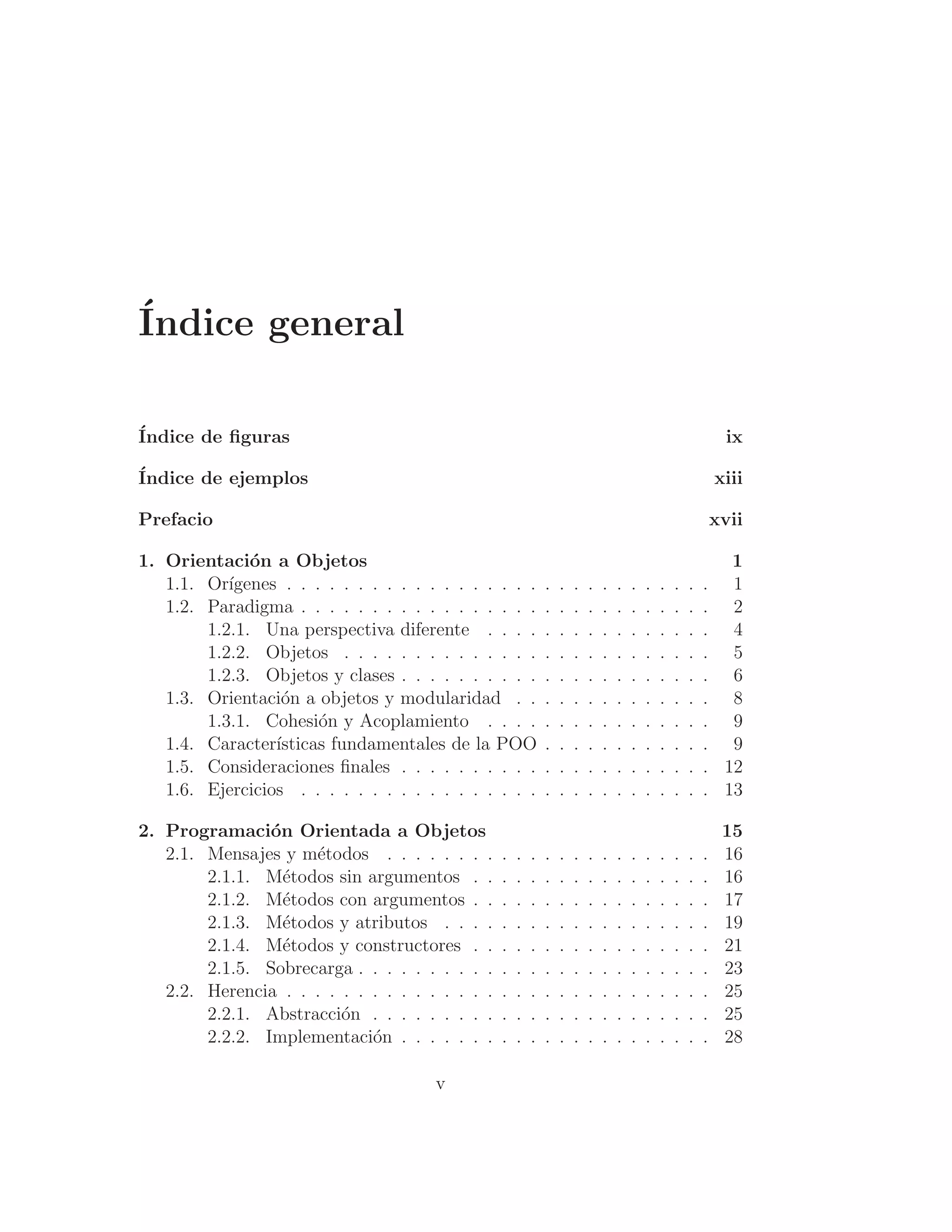 Índice general
Índice de ﬁguras ix
Índice de ejemplos xiii
Prefacio xvii
1. Orientación a Objetos 1
1.1. Orı́genes . . . . . . . . . . . . . . . . . . . . . . . . . . . . . . 1
1.2. Paradigma . . . . . . . . . . . . . . . . . . . . . . . . . . . . . 2
1.2.1. Una perspectiva diferente . . . . . . . . . . . . . . . . 4
1.2.2. Objetos . . . . . . . . . . . . . . . . . . . . . . . . . . 5
1.2.3. Objetos y clases . . . . . . . . . . . . . . . . . . . . . . 6
1.3. Orientación a objetos y modularidad . . . . . . . . . . . . . . 8
1.3.1. Cohesión y Acoplamiento . . . . . . . . . . . . . . . . 9
1.4. Caracterı́sticas fundamentales de la POO . . . . . . . . . . . . 9
1.5. Consideraciones ﬁnales . . . . . . . . . . . . . . . . . . . . . . 12
1.6. Ejercicios . . . . . . . . . . . . . . . . . . . . . . . . . . . . . 13
2. Programación Orientada a Objetos 15
2.1. Mensajes y métodos . . . . . . . . . . . . . . . . . . . . . . . 16
2.1.1. Métodos sin argumentos . . . . . . . . . . . . . . . . . 16
2.1.2. Métodos con argumentos . . . . . . . . . . . . . . . . . 17
2.1.3. Métodos y atributos . . . . . . . . . . . . . . . . . . . 19
2.1.4. Métodos y constructores . . . . . . . . . . . . . . . . . 21
2.1.5. Sobrecarga . . . . . . . . . . . . . . . . . . . . . . . . . 23
2.2. Herencia . . . . . . . . . . . . . . . . . . . . . . . . . . . . . . 25
2.2.1. Abstracción . . . . . . . . . . . . . . . . . . . . . . . . 25
2.2.2. Implementación . . . . . . . . . . . . . . . . . . . . . . 28
v
 