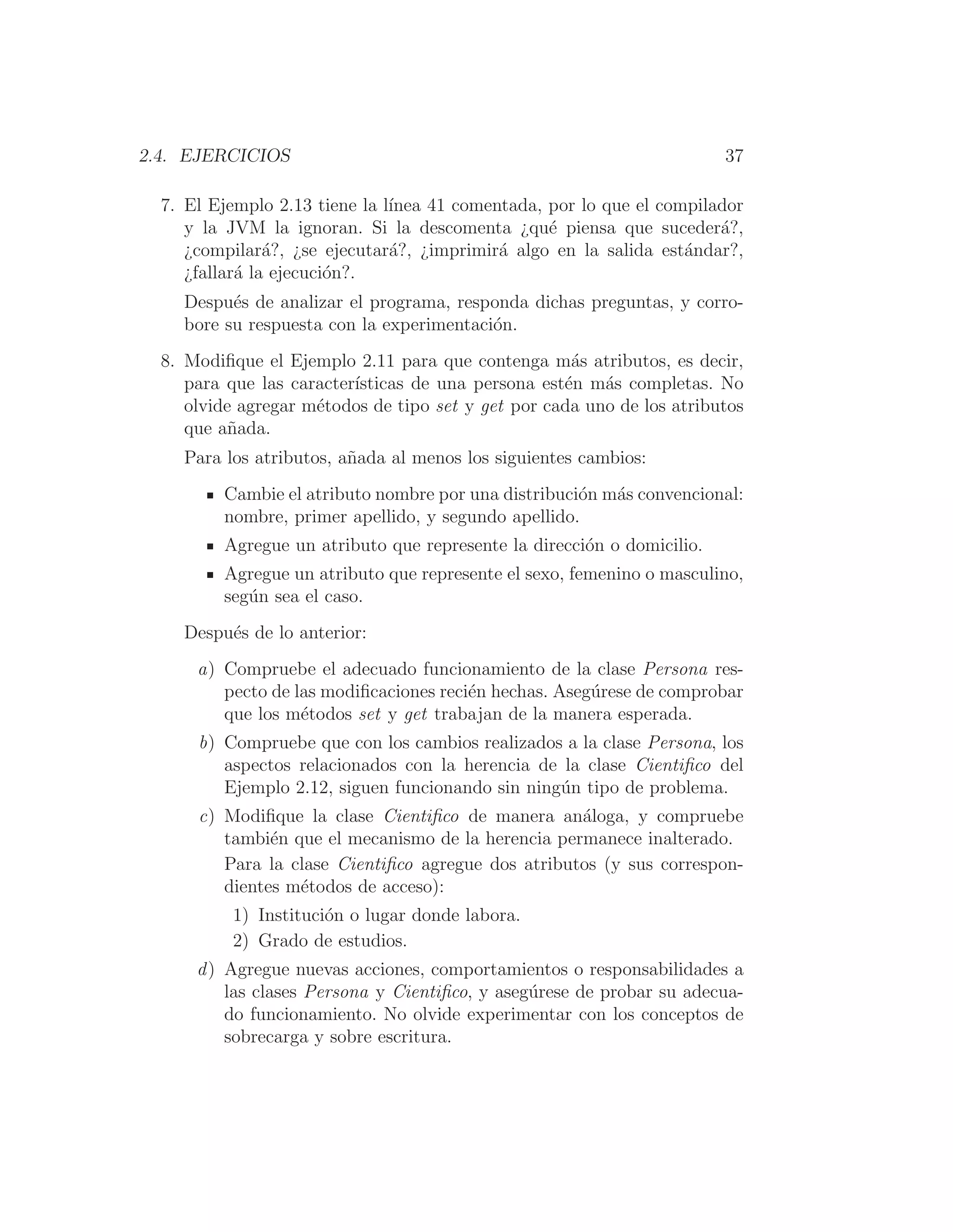2.4. EJERCICIOS 37
7. El Ejemplo 2.13 tiene la lı́nea 41 comentada, por lo que el compilador
y la JVM la ignoran. Si la descomenta ¿qué piensa que sucederá?,
¿compilará?, ¿se ejecutará?, ¿imprimirá algo en la salida estándar?,
¿fallará la ejecución?.
Después de analizar el programa, responda dichas preguntas, y corro-
bore su respuesta con la experimentación.
8. Modiﬁque el Ejemplo 2.11 para que contenga más atributos, es decir,
para que las caracterı́sticas de una persona estén más completas. No
olvide agregar métodos de tipo set y get por cada uno de los atributos
que añada.
Para los atributos, añada al menos los siguientes cambios:
Cambie el atributo nombre por una distribución más convencional:
nombre, primer apellido, y segundo apellido.
Agregue un atributo que represente la dirección o domicilio.
Agregue un atributo que represente el sexo, femenino o masculino,
según sea el caso.
Después de lo anterior:
a) Compruebe el adecuado funcionamiento de la clase Persona res-
pecto de las modiﬁcaciones recién hechas. Asegúrese de comprobar
que los métodos set y get trabajan de la manera esperada.
b) Compruebe que con los cambios realizados a la clase Persona, los
aspectos relacionados con la herencia de la clase Cientiﬁco del
Ejemplo 2.12, siguen funcionando sin ningún tipo de problema.
c) Modiﬁque la clase Cientiﬁco de manera análoga, y compruebe
también que el mecanismo de la herencia permanece inalterado.
Para la clase Cientiﬁco agregue dos atributos (y sus correspon-
dientes métodos de acceso):
1) Institución o lugar donde labora.
2) Grado de estudios.
d) Agregue nuevas acciones, comportamientos o responsabilidades a
las clases Persona y Cientiﬁco, y asegúrese de probar su adecua-
do funcionamiento. No olvide experimentar con los conceptos de
sobrecarga y sobre escritura.
 