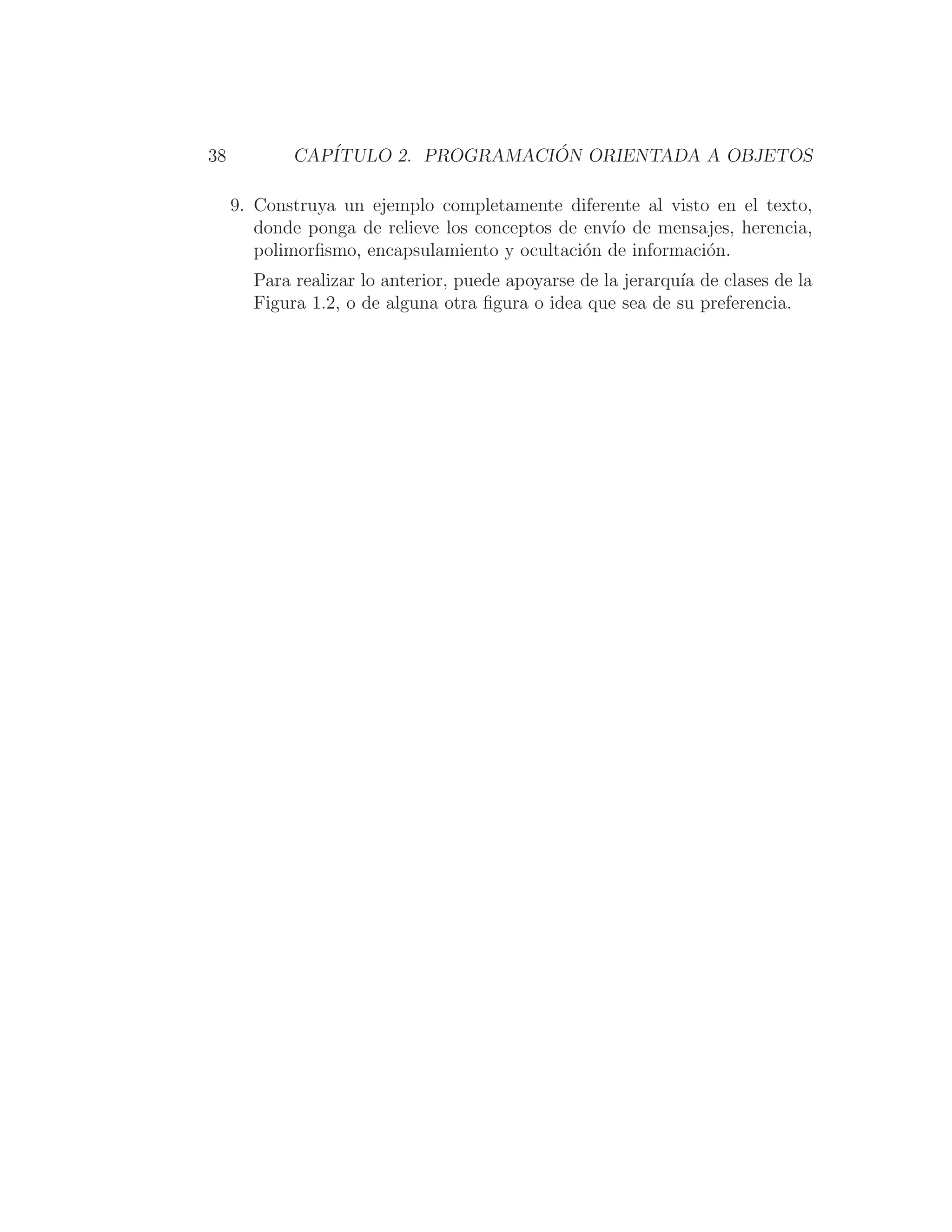 38 CAPÍTULO 2. PROGRAMACIÓN ORIENTADA A OBJETOS
9. Construya un ejemplo completamente diferente al visto en el texto,
donde ponga de relieve los conceptos de envı́o de mensajes, herencia,
polimorﬁsmo, encapsulamiento y ocultación de información.
Para realizar lo anterior, puede apoyarse de la jerarquı́a de clases de la
Figura 1.2, o de alguna otra ﬁgura o idea que sea de su preferencia.
 