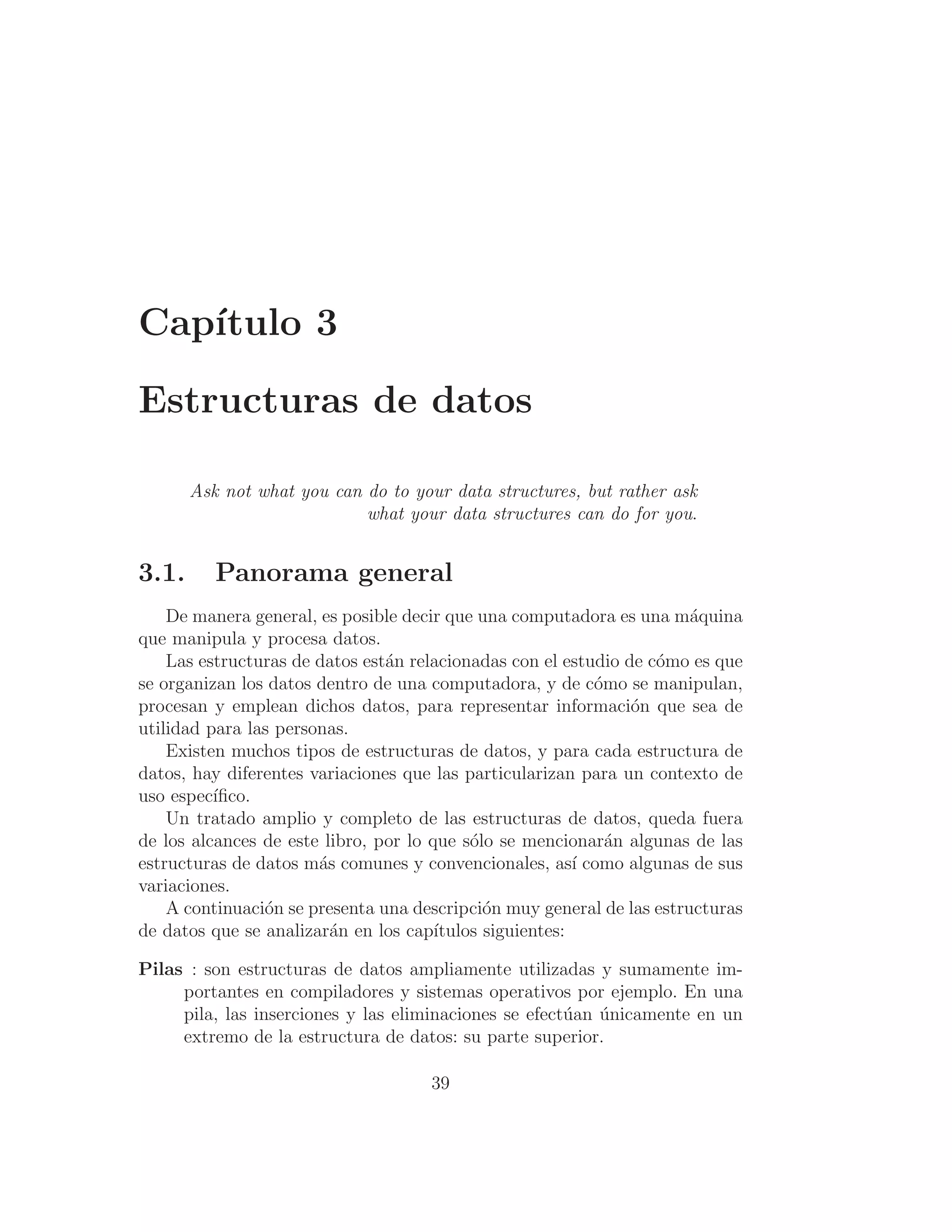 Capı́tulo 3
Estructuras de datos
Ask not what you can do to your data structures, but rather ask
what your data structures can do for you.
3.1. Panorama general
De manera general, es posible decir que una computadora es una máquina
que manipula y procesa datos.
Las estructuras de datos están relacionadas con el estudio de cómo es que
se organizan los datos dentro de una computadora, y de cómo se manipulan,
procesan y emplean dichos datos, para representar información que sea de
utilidad para las personas.
Existen muchos tipos de estructuras de datos, y para cada estructura de
datos, hay diferentes variaciones que las particularizan para un contexto de
uso especı́ﬁco.
Un tratado amplio y completo de las estructuras de datos, queda fuera
de los alcances de este libro, por lo que sólo se mencionarán algunas de las
estructuras de datos más comunes y convencionales, ası́ como algunas de sus
variaciones.
A continuación se presenta una descripción muy general de las estructuras
de datos que se analizarán en los capı́tulos siguientes:
Pilas : son estructuras de datos ampliamente utilizadas y sumamente im-
portantes en compiladores y sistemas operativos por ejemplo. En una
pila, las inserciones y las eliminaciones se efectúan únicamente en un
extremo de la estructura de datos: su parte superior.
39
 
