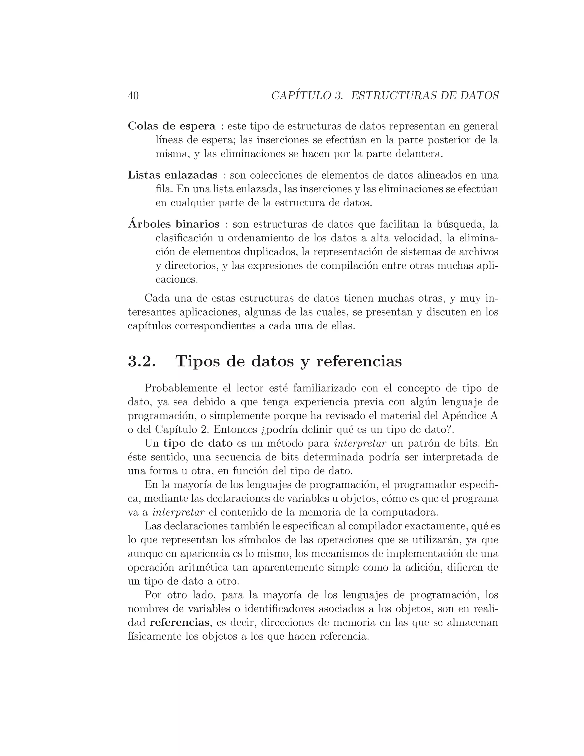 40 CAPÍTULO 3. ESTRUCTURAS DE DATOS
Colas de espera : este tipo de estructuras de datos representan en general
lı́neas de espera; las inserciones se efectúan en la parte posterior de la
misma, y las eliminaciones se hacen por la parte delantera.
Listas enlazadas : son colecciones de elementos de datos alineados en una
ﬁla. En una lista enlazada, las inserciones y las eliminaciones se efectúan
en cualquier parte de la estructura de datos.
Árboles binarios : son estructuras de datos que facilitan la búsqueda, la
clasiﬁcación u ordenamiento de los datos a alta velocidad, la elimina-
ción de elementos duplicados, la representación de sistemas de archivos
y directorios, y las expresiones de compilación entre otras muchas apli-
caciones.
Cada una de estas estructuras de datos tienen muchas otras, y muy in-
teresantes aplicaciones, algunas de las cuales, se presentan y discuten en los
capı́tulos correspondientes a cada una de ellas.
3.2. Tipos de datos y referencias
Probablemente el lector esté familiarizado con el concepto de tipo de
dato, ya sea debido a que tenga experiencia previa con algún lenguaje de
programación, o simplemente porque ha revisado el material del Apéndice A
o del Capı́tulo 2. Entonces ¿podrı́a deﬁnir qué es un tipo de dato?.
Un tipo de dato es un método para interpretar un patrón de bits. En
éste sentido, una secuencia de bits determinada podrı́a ser interpretada de
una forma u otra, en función del tipo de dato.
En la mayorı́a de los lenguajes de programación, el programador especiﬁ-
ca, mediante las declaraciones de variables u objetos, cómo es que el programa
va a interpretar el contenido de la memoria de la computadora.
Las declaraciones también le especiﬁcan al compilador exactamente, qué es
lo que representan los sı́mbolos de las operaciones que se utilizarán, ya que
aunque en apariencia es lo mismo, los mecanismos de implementación de una
operación aritmética tan aparentemente simple como la adición, diﬁeren de
un tipo de dato a otro.
Por otro lado, para la mayorı́a de los lenguajes de programación, los
nombres de variables o identiﬁcadores asociados a los objetos, son en reali-
dad referencias, es decir, direcciones de memoria en las que se almacenan
fı́sicamente los objetos a los que hacen referencia.
 