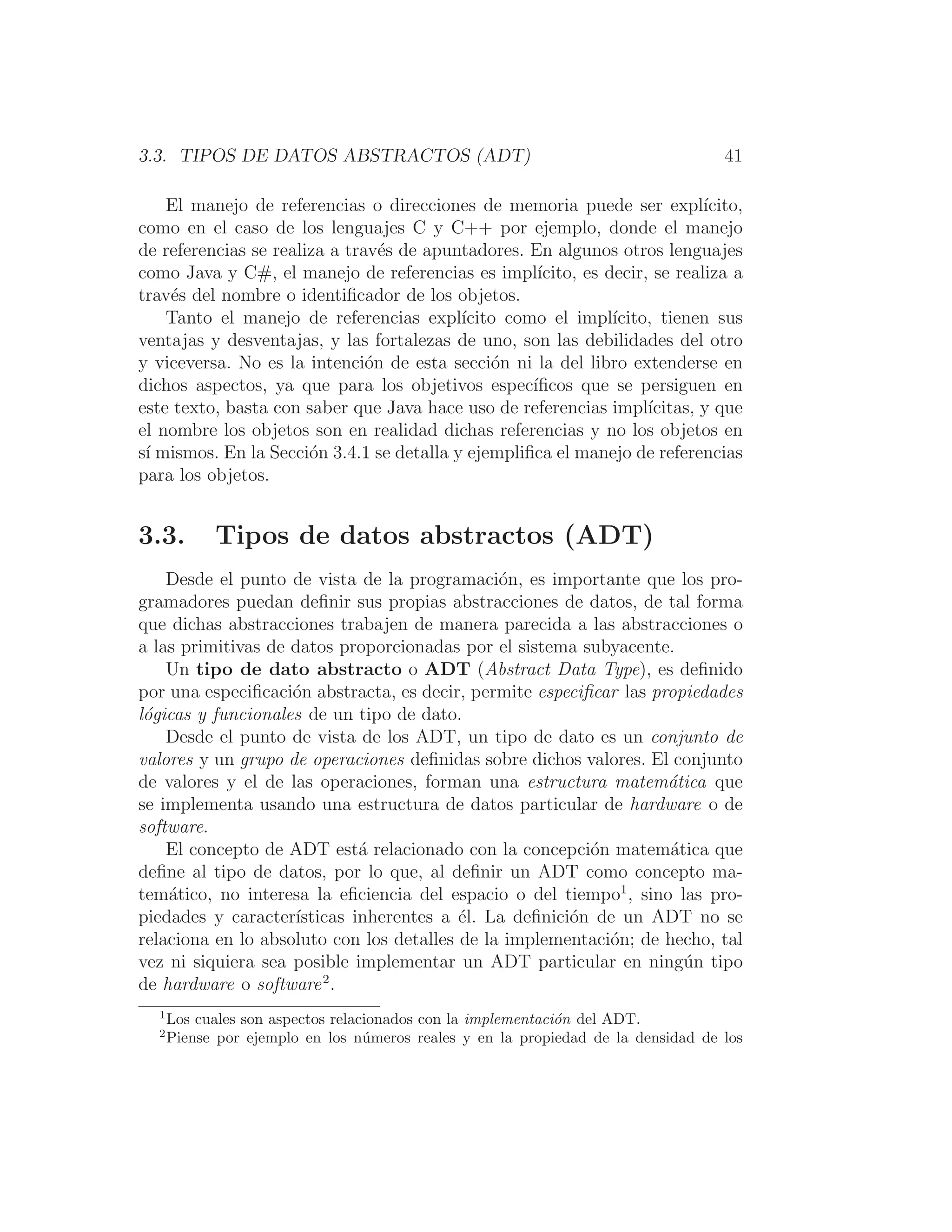 3.3. TIPOS DE DATOS ABSTRACTOS (ADT) 41
El manejo de referencias o direcciones de memoria puede ser explı́cito,
como en el caso de los lenguajes C y C++ por ejemplo, donde el manejo
de referencias se realiza a través de apuntadores. En algunos otros lenguajes
como Java y C#, el manejo de referencias es implı́cito, es decir, se realiza a
través del nombre o identiﬁcador de los objetos.
Tanto el manejo de referencias explı́cito como el implı́cito, tienen sus
ventajas y desventajas, y las fortalezas de uno, son las debilidades del otro
y viceversa. No es la intención de esta sección ni la del libro extenderse en
dichos aspectos, ya que para los objetivos especı́ﬁcos que se persiguen en
este texto, basta con saber que Java hace uso de referencias implı́citas, y que
el nombre los objetos son en realidad dichas referencias y no los objetos en
sı́ mismos. En la Sección 3.4.1 se detalla y ejempliﬁca el manejo de referencias
para los objetos.
3.3. Tipos de datos abstractos (ADT)
Desde el punto de vista de la programación, es importante que los pro-
gramadores puedan deﬁnir sus propias abstracciones de datos, de tal forma
que dichas abstracciones trabajen de manera parecida a las abstracciones o
a las primitivas de datos proporcionadas por el sistema subyacente.
Un tipo de dato abstracto o ADT (Abstract Data Type), es deﬁnido
por una especiﬁcación abstracta, es decir, permite especiﬁcar las propiedades
lógicas y funcionales de un tipo de dato.
Desde el punto de vista de los ADT, un tipo de dato es un conjunto de
valores y un grupo de operaciones deﬁnidas sobre dichos valores. El conjunto
de valores y el de las operaciones, forman una estructura matemática que
se implementa usando una estructura de datos particular de hardware o de
software.
El concepto de ADT está relacionado con la concepción matemática que
deﬁne al tipo de datos, por lo que, al deﬁnir un ADT como concepto ma-
temático, no interesa la eﬁciencia del espacio o del tiempo1
, sino las pro-
piedades y caracterı́sticas inherentes a él. La deﬁnición de un ADT no se
relaciona en lo absoluto con los detalles de la implementación; de hecho, tal
vez ni siquiera sea posible implementar un ADT particular en ningún tipo
de hardware o software2
.
1
Los cuales son aspectos relacionados con la implementación del ADT.
2
Piense por ejemplo en los números reales y en la propiedad de la densidad de los
 