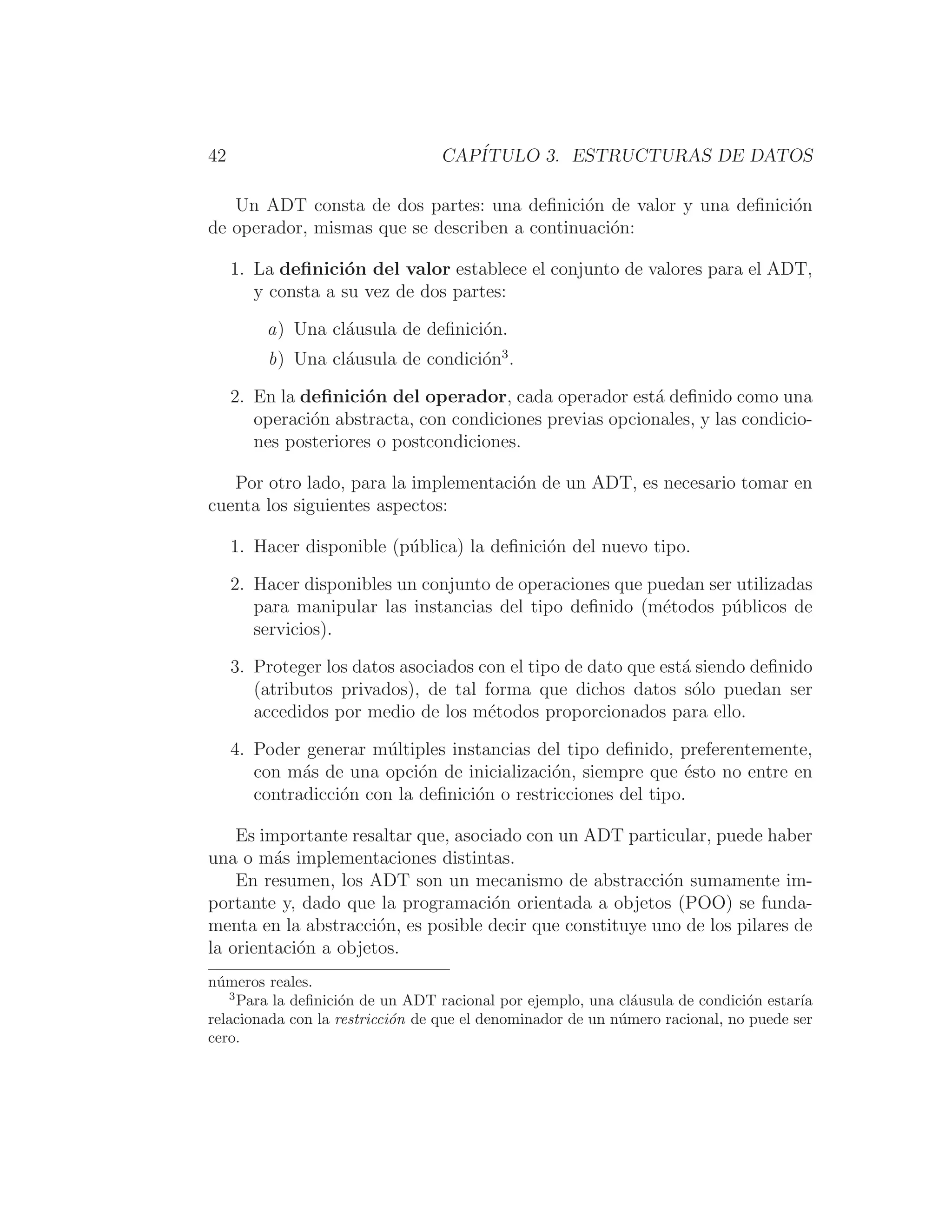 42 CAPÍTULO 3. ESTRUCTURAS DE DATOS
Un ADT consta de dos partes: una deﬁnición de valor y una deﬁnición
de operador, mismas que se describen a continuación:
1. La deﬁnición del valor establece el conjunto de valores para el ADT,
y consta a su vez de dos partes:
a) Una cláusula de deﬁnición.
b) Una cláusula de condición3
.
2. En la deﬁnición del operador, cada operador está deﬁnido como una
operación abstracta, con condiciones previas opcionales, y las condicio-
nes posteriores o postcondiciones.
Por otro lado, para la implementación de un ADT, es necesario tomar en
cuenta los siguientes aspectos:
1. Hacer disponible (pública) la deﬁnición del nuevo tipo.
2. Hacer disponibles un conjunto de operaciones que puedan ser utilizadas
para manipular las instancias del tipo deﬁnido (métodos públicos de
servicios).
3. Proteger los datos asociados con el tipo de dato que está siendo deﬁnido
(atributos privados), de tal forma que dichos datos sólo puedan ser
accedidos por medio de los métodos proporcionados para ello.
4. Poder generar múltiples instancias del tipo deﬁnido, preferentemente,
con más de una opción de inicialización, siempre que ésto no entre en
contradicción con la deﬁnición o restricciones del tipo.
Es importante resaltar que, asociado con un ADT particular, puede haber
una o más implementaciones distintas.
En resumen, los ADT son un mecanismo de abstracción sumamente im-
portante y, dado que la programación orientada a objetos (POO) se funda-
menta en la abstracción, es posible decir que constituye uno de los pilares de
la orientación a objetos.
números reales.
3
Para la deﬁnición de un ADT racional por ejemplo, una cláusula de condición estarı́a
relacionada con la restricción de que el denominador de un número racional, no puede ser
cero.
 