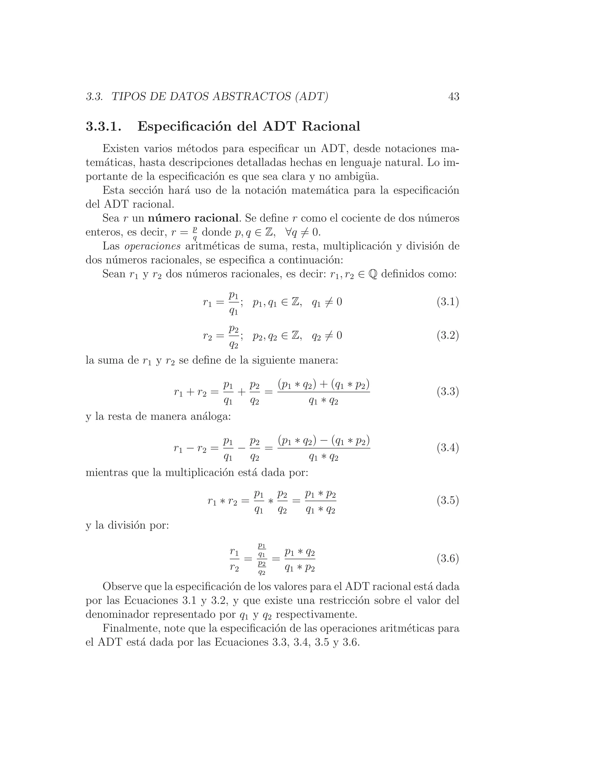 3.3. TIPOS DE DATOS ABSTRACTOS (ADT) 43
3.3.1. Especiﬁcación del ADT Racional
Existen varios métodos para especiﬁcar un ADT, desde notaciones ma-
temáticas, hasta descripciones detalladas hechas en lenguaje natural. Lo im-
portante de la especiﬁcación es que sea clara y no ambigüa.
Esta sección hará uso de la notación matemática para la especiﬁcación
del ADT racional.
Sea r un número racional. Se deﬁne r como el cociente de dos números
enteros, es decir, r = p
q
donde p, q ∈ Z, ∀q = 0.
Las operaciones aritméticas de suma, resta, multiplicación y división de
dos números racionales, se especiﬁca a continuación:
Sean r1 y r2 dos números racionales, es decir: r1, r2 ∈ Q deﬁnidos como:
r1 =
p1
q1
; p1, q1 ∈ Z, q1 = 0 (3.1)
r2 =
p2
q2
; p2, q2 ∈ Z, q2 = 0 (3.2)
la suma de r1 y r2 se deﬁne de la siguiente manera:
r1 + r2 =
p1
q1
+
p2
q2
=
(p1 ∗ q2) + (q1 ∗ p2)
q1 ∗ q2
(3.3)
y la resta de manera análoga:
r1 − r2 =
p1
q1
−
p2
q2
=
(p1 ∗ q2) − (q1 ∗ p2)
q1 ∗ q2
(3.4)
mientras que la multiplicación está dada por:
r1 ∗ r2 =
p1
q1
∗
p2
q2
=
p1 ∗ p2
q1 ∗ q2
(3.5)
y la división por:
r1
r2
=
p1
q1
p2
q2
=
p1 ∗ q2
q1 ∗ p2
(3.6)
Observe que la especiﬁcación de los valores para el ADT racional está dada
por las Ecuaciones 3.1 y 3.2, y que existe una restricción sobre el valor del
denominador representado por q1 y q2 respectivamente.
Finalmente, note que la especiﬁcación de las operaciones aritméticas para
el ADT está dada por las Ecuaciones 3.3, 3.4, 3.5 y 3.6.
 
