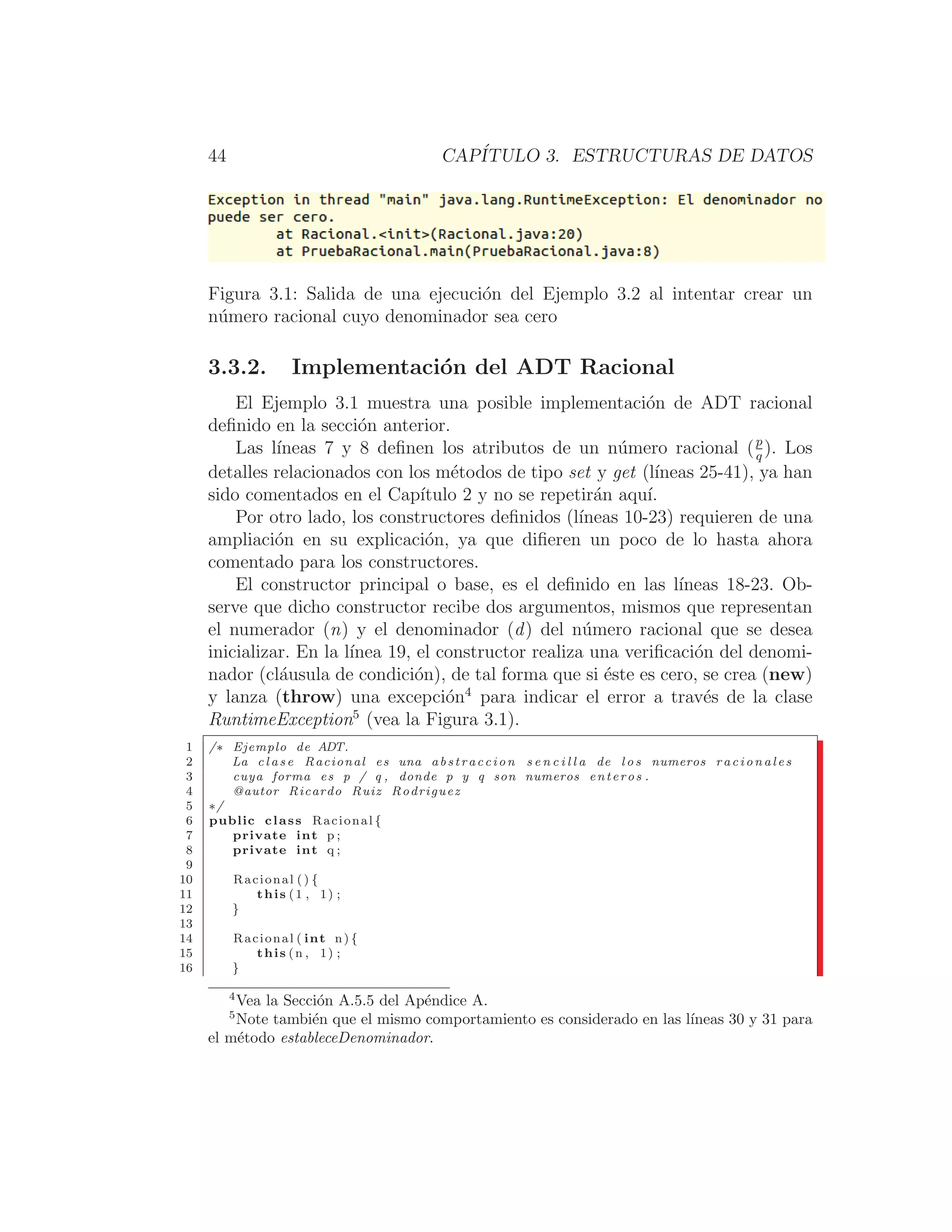 44 CAPÍTULO 3. ESTRUCTURAS DE DATOS
Figura 3.1: Salida de una ejecución del Ejemplo 3.2 al intentar crear un
número racional cuyo denominador sea cero
3.3.2. Implementación del ADT Racional
El Ejemplo 3.1 muestra una posible implementación de ADT racional
deﬁnido en la sección anterior.
Las lı́neas 7 y 8 deﬁnen los atributos de un número racional (p
q
). Los
detalles relacionados con los métodos de tipo set y get (lı́neas 25-41), ya han
sido comentados en el Capı́tulo 2 y no se repetirán aquı́.
Por otro lado, los constructores deﬁnidos (lı́neas 10-23) requieren de una
ampliación en su explicación, ya que diﬁeren un poco de lo hasta ahora
comentado para los constructores.
El constructor principal o base, es el deﬁnido en las lı́neas 18-23. Ob-
serve que dicho constructor recibe dos argumentos, mismos que representan
el numerador (n) y el denominador (d) del número racional que se desea
inicializar. En la lı́nea 19, el constructor realiza una veriﬁcación del denomi-
nador (cláusula de condición), de tal forma que si éste es cero, se crea (new)
y lanza (throw) una excepción4
para indicar el error a través de la clase
RuntimeException5
(vea la Figura 3.1).
1 /∗ Ejemplo de ADT.
2 La c l a s e Racional es una abstraccion s e n c i l l a de l o s numeros rac io nal es
3 cuya forma es p / q , donde p y q son numeros enteros .
4 @autor Ricardo Ruiz Rodriguez
5 ∗/
6 public class Racional {
7 private int p ;
8 private int q ;
9
10 Racional () {
11 this (1 , 1) ;
12 }
13
14 Racional ( int n) {
15 this (n , 1) ;
16 }
4
Vea la Sección A.5.5 del Apéndice A.
5
Note también que el mismo comportamiento es considerado en las lı́neas 30 y 31 para
el método estableceDenominador.
 