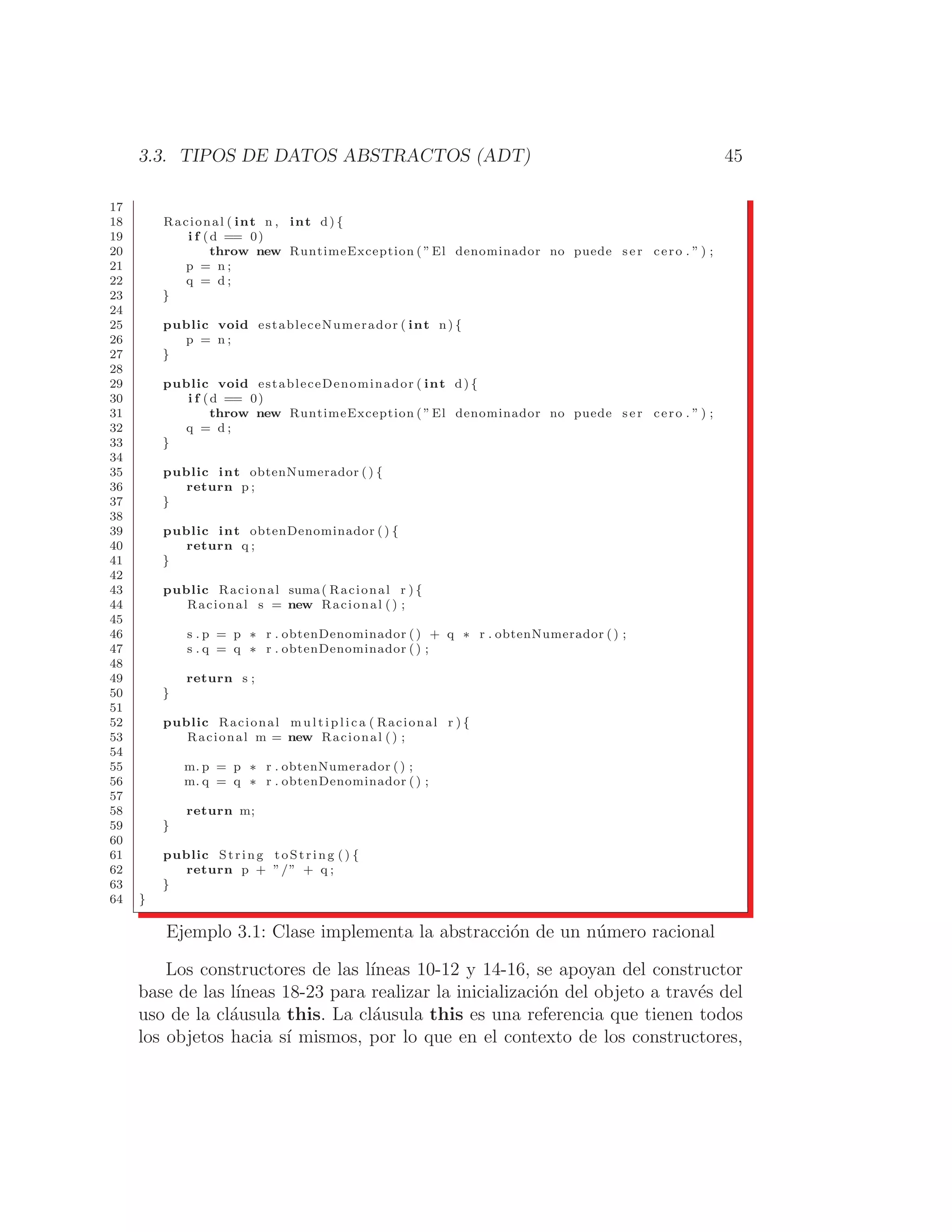 3.3. TIPOS DE DATOS ABSTRACTOS (ADT) 45
17
18 Racional ( int n , int d) {
19 i f (d == 0)
20 throw new RuntimeException ( ”El denominador no puede s e r cero . ” ) ;
21 p = n ;
22 q = d ;
23 }
24
25 public void estableceNumerador ( int n) {
26 p = n ;
27 }
28
29 public void estableceDenominador ( int d) {
30 i f (d == 0)
31 throw new RuntimeException ( ”El denominador no puede s e r cero . ” ) ;
32 q = d ;
33 }
34
35 public int obtenNumerador () {
36 return p ;
37 }
38
39 public int obtenDenominador () {
40 return q ;
41 }
42
43 public Racional suma( Racional r ) {
44 Racional s = new Racional ( ) ;
45
46 s . p = p ∗ r . obtenDenominador () + q ∗ r . obtenNumerador () ;
47 s . q = q ∗ r . obtenDenominador () ;
48
49 return s ;
50 }
51
52 public Racional m u l t i p l i c a ( Racional r ) {
53 Racional m = new Racional ( ) ;
54
55 m. p = p ∗ r . obtenNumerador () ;
56 m. q = q ∗ r . obtenDenominador () ;
57
58 return m;
59 }
60
61 public String toString () {
62 return p + ”/” + q ;
63 }
64 }
Ejemplo 3.1: Clase implementa la abstracción de un número racional
Los constructores de las lı́neas 10-12 y 14-16, se apoyan del constructor
base de las lı́neas 18-23 para realizar la inicialización del objeto a través del
uso de la cláusula this. La cláusula this es una referencia que tienen todos
los objetos hacia sı́ mismos, por lo que en el contexto de los constructores,
 
