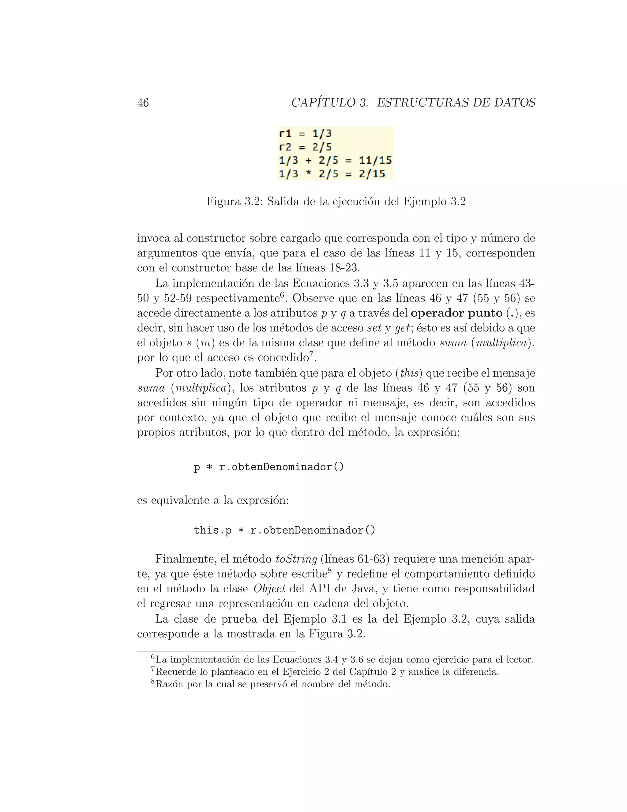 46 CAPÍTULO 3. ESTRUCTURAS DE DATOS
Figura 3.2: Salida de la ejecución del Ejemplo 3.2
invoca al constructor sobre cargado que corresponda con el tipo y número de
argumentos que envı́a, que para el caso de las lı́neas 11 y 15, corresponden
con el constructor base de las lı́neas 18-23.
La implementación de las Ecuaciones 3.3 y 3.5 aparecen en las lı́neas 43-
50 y 52-59 respectivamente6
. Observe que en las lı́neas 46 y 47 (55 y 56) se
accede directamente a los atributos p y q a través del operador punto (.), es
decir, sin hacer uso de los métodos de acceso set y get; ésto es ası́ debido a que
el objeto s (m) es de la misma clase que deﬁne al método suma (multiplica),
por lo que el acceso es concedido7
.
Por otro lado, note también que para el objeto (this) que recibe el mensaje
suma (multiplica), los atributos p y q de las lı́neas 46 y 47 (55 y 56) son
accedidos sin ningún tipo de operador ni mensaje, es decir, son accedidos
por contexto, ya que el objeto que recibe el mensaje conoce cuáles son sus
propios atributos, por lo que dentro del método, la expresión:
p * r.obtenDenominador()
es equivalente a la expresión:
this.p * r.obtenDenominador()
Finalmente, el método toString (lı́neas 61-63) requiere una mención apar-
te, ya que éste método sobre escribe8
y redeﬁne el comportamiento deﬁnido
en el método la clase Object del API de Java, y tiene como responsabilidad
el regresar una representación en cadena del objeto.
La clase de prueba del Ejemplo 3.1 es la del Ejemplo 3.2, cuya salida
corresponde a la mostrada en la Figura 3.2.
6
La implementación de las Ecuaciones 3.4 y 3.6 se dejan como ejercicio para el lector.
7
Recuerde lo planteado en el Ejercicio 2 del Capı́tulo 2 y analice la diferencia.
8
Razón por la cual se preservó el nombre del método.
 