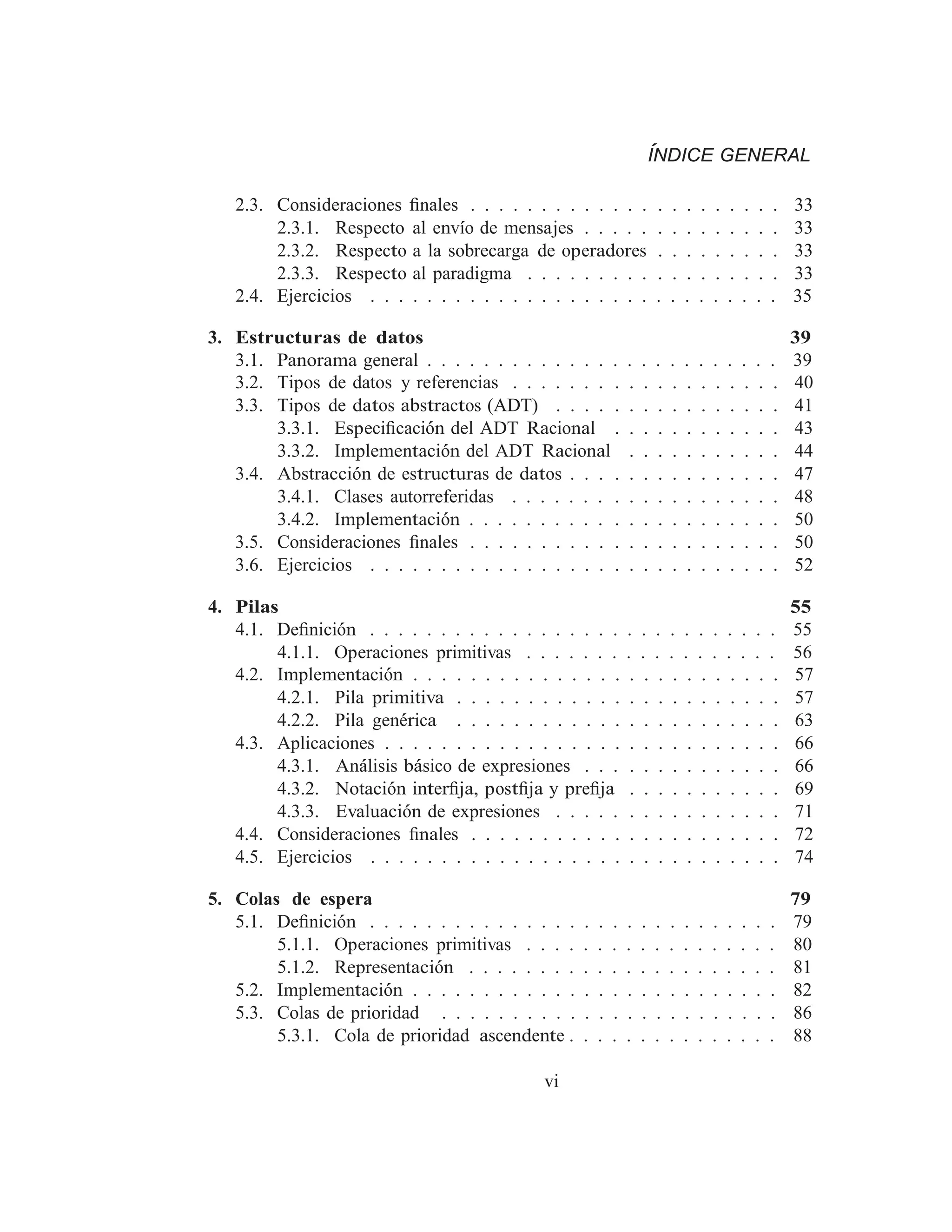ÍNDICE GENERAL
2.3. Consideraciones ﬁnales . . . . . . . . . . . . . . . . . . . . . . 33
2.3.1. Respecto al envı́o de mensajes . . . . . . . . . . . . . . 33
2.3.2. Respecto a la sobrecarga de operadores . . . . . . . . . 33
2.3.3. Respecto al paradigma . . . . . . . . . . . . . . . . . . 33
2.4. Ejercicios . . . . . . . . . . . . . . . . . . . . . . . . . . . . . 35
3. Estructuras de datos 39
3.1. Panorama general . . . . . . . . . . . . . . . . . . . . . . . . . 39
3.2. Tipos de datos y referencias . . . . . . . . . . . . . . . . . . . 40
3.3. Tipos de datos abstractos (ADT) . . . . . . . . . . . . . . . . 41
3.3.1. Especiﬁcación del ADT Racional . . . . . . . . . . . . 43
3.3.2. Implementación del ADT Racional . . . . . . . . . . . 44
3.4. Abstracción de estructuras de datos . . . . . . . . . . . . . . . 47
3.4.1. Clases autorreferidas . . . . . . . . . . . . . . . . . . . 48
3.4.2. Implementación . . . . . . . . . . . . . . . . . . . . . . 50
3.5. Consideraciones ﬁnales . . . . . . . . . . . . . . . . . . . . . . 50
3.6. Ejercicios . . . . . . . . . . . . . . . . . . . . . . . . . . . . . 52
4. Pilas 55
4.1. Deﬁnición . . . . . . . . . . . . . . . . . . . . . . . . . . . . . 55
4.1.1. Operaciones primitivas . . . . . . . . . . . . . . . . . . 56
4.2. Implementación . . . . . . . . . . . . . . . . . . . . . . . . . . 57
4.2.1. Pila primitiva . . . . . . . . . . . . . . . . . . . . . . . 57
4.2.2. Pila genérica . . . . . . . . . . . . . . . . . . . . . . . 63
4.3. Aplicaciones . . . . . . . . . . . . . . . . . . . . . . . . . . . . 66
4.3.1. Análisis básico de expresiones . . . . . . . . . . . . . . 66
4.3.2. Notación interﬁja, postﬁja y preﬁja . . . . . . . . . . . 69
4.3.3. Evaluación de expresiones . . . . . . . . . . . . . . . . 71
4.4. Consideraciones ﬁnales . . . . . . . . . . . . . . . . . . . . . . 72
4.5. Ejercicios . . . . . . . . . . . . . . . . . . . . . . . . . . . . . 74
5. Colas de espera 79
5.1. Deﬁnición . . . . . . . . . . . . . . . . . . . . . . . . . . . . . 79
5.1.1. Operaciones primitivas . . . . . . . . . . . . . . . . . . 80
5.1.2. Representación . . . . . . . . . . . . . . . . . . . . . . 81
5.2. Implementación . . . . . . . . . . . . . . . . . . . . . . . . . . 82
5.3. Colas de prioridad . . . . . . . . . . . . . . . . . . . . . . . . 86
5.3.1. Cola de prioridad ascendente . . . . . . . . . . . . . . . 88
vi
 