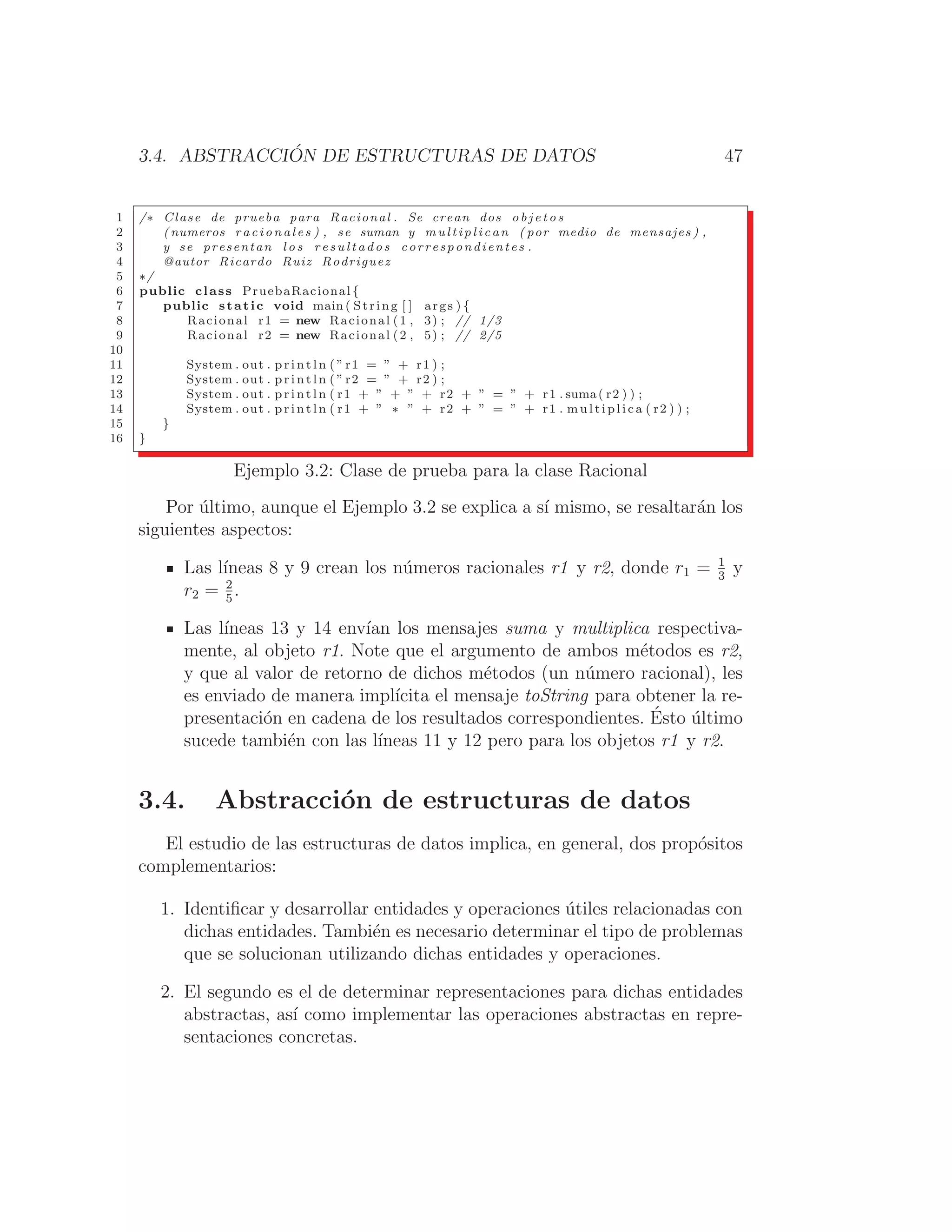 3.4. ABSTRACCIÓN DE ESTRUCTURAS DE DATOS 47
1 /∗ Clase de prueba para Racional . Se crean dos o b j e t o s
2 ( numeros r a c i o n a l e s ) , se suman y m u l t i p l i c a n ( por medio de mensajes ) ,
3 y se presentan l o s r e s u l t a d o s correspondientes .
4 @autor Ricardo Ruiz Rodriguez
5 ∗/
6 public class PruebaRacional {
7 public static void main ( String [ ] args ) {
8 Racional r1 = new Racional (1 , 3) ; // 1/3
9 Racional r2 = new Racional (2 , 5) ; // 2/5
10
11 System . out . p r i n t l n ( ” r1 = ” + r1 ) ;
12 System . out . p r i n t l n ( ” r2 = ” + r2 ) ;
13 System . out . p r i n t l n ( r1 + ” + ” + r2 + ” = ” + r1 . suma( r2 ) ) ;
14 System . out . p r i n t l n ( r1 + ” ∗ ” + r2 + ” = ” + r1 . m u l t i p l i c a ( r2 ) ) ;
15 }
16 }
Ejemplo 3.2: Clase de prueba para la clase Racional
Por último, aunque el Ejemplo 3.2 se explica a sı́ mismo, se resaltarán los
siguientes aspectos:
Las lı́neas 8 y 9 crean los números racionales r1 y r2, donde r1 = 1
3
y
r2 = 2
5
.
Las lı́neas 13 y 14 envı́an los mensajes suma y multiplica respectiva-
mente, al objeto r1. Note que el argumento de ambos métodos es r2,
y que al valor de retorno de dichos métodos (un número racional), les
es enviado de manera implı́cita el mensaje toString para obtener la re-
presentación en cadena de los resultados correspondientes. Ésto último
sucede también con las lı́neas 11 y 12 pero para los objetos r1 y r2.
3.4. Abstracción de estructuras de datos
El estudio de las estructuras de datos implica, en general, dos propósitos
complementarios:
1. Identiﬁcar y desarrollar entidades y operaciones útiles relacionadas con
dichas entidades. También es necesario determinar el tipo de problemas
que se solucionan utilizando dichas entidades y operaciones.
2. El segundo es el de determinar representaciones para dichas entidades
abstractas, ası́ como implementar las operaciones abstractas en repre-
sentaciones concretas.
 