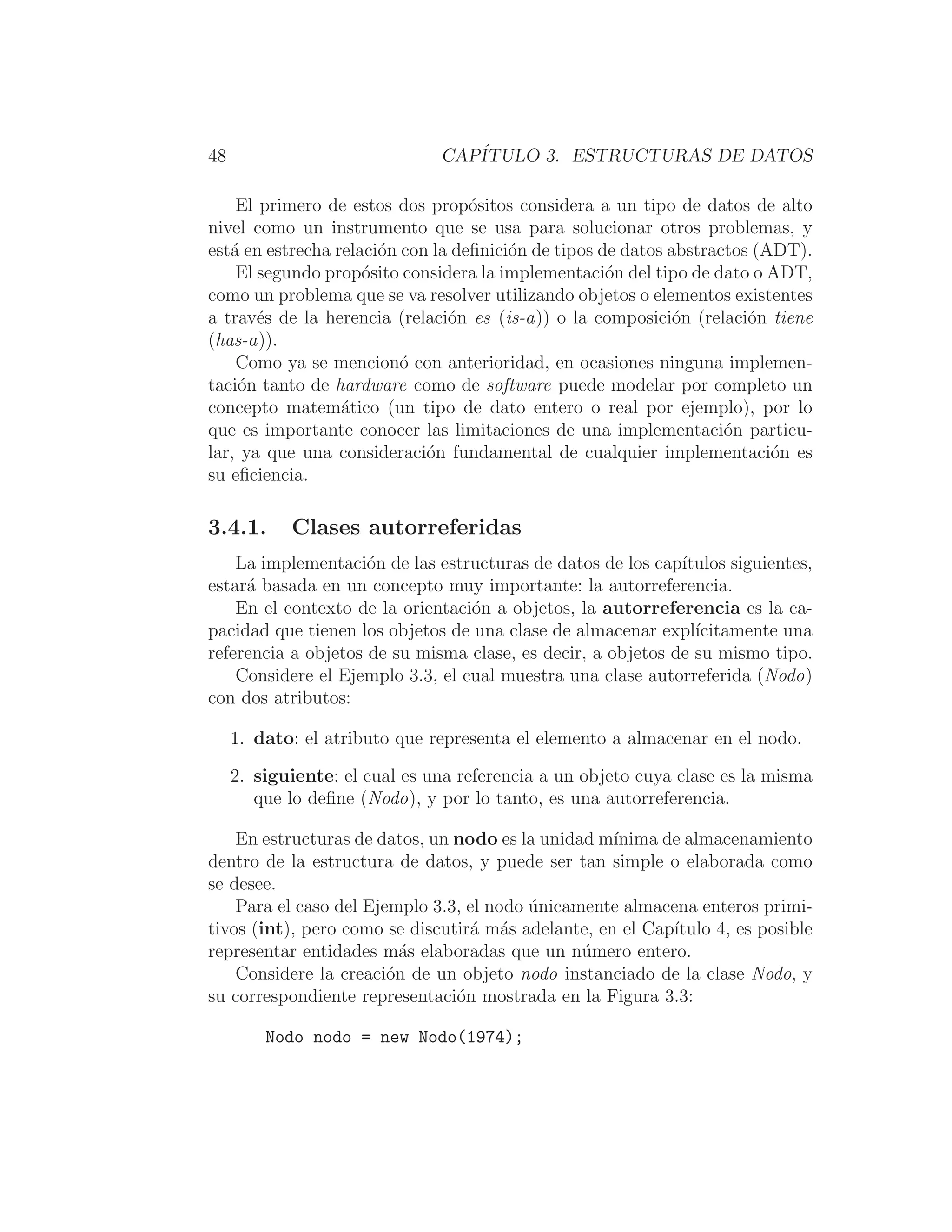 48 CAPÍTULO 3. ESTRUCTURAS DE DATOS
El primero de estos dos propósitos considera a un tipo de datos de alto
nivel como un instrumento que se usa para solucionar otros problemas, y
está en estrecha relación con la deﬁnición de tipos de datos abstractos (ADT).
El segundo propósito considera la implementación del tipo de dato o ADT,
como un problema que se va resolver utilizando objetos o elementos existentes
a través de la herencia (relación es (is-a)) o la composición (relación tiene
(has-a)).
Como ya se mencionó con anterioridad, en ocasiones ninguna implemen-
tación tanto de hardware como de software puede modelar por completo un
concepto matemático (un tipo de dato entero o real por ejemplo), por lo
que es importante conocer las limitaciones de una implementación particu-
lar, ya que una consideración fundamental de cualquier implementación es
su eﬁciencia.
3.4.1. Clases autorreferidas
La implementación de las estructuras de datos de los capı́tulos siguientes,
estará basada en un concepto muy importante: la autorreferencia.
En el contexto de la orientación a objetos, la autorreferencia es la ca-
pacidad que tienen los objetos de una clase de almacenar explı́citamente una
referencia a objetos de su misma clase, es decir, a objetos de su mismo tipo.
Considere el Ejemplo 3.3, el cual muestra una clase autorreferida (Nodo)
con dos atributos:
1. dato: el atributo que representa el elemento a almacenar en el nodo.
2. siguiente: el cual es una referencia a un objeto cuya clase es la misma
que lo deﬁne (Nodo), y por lo tanto, es una autorreferencia.
En estructuras de datos, un nodo es la unidad mı́nima de almacenamiento
dentro de la estructura de datos, y puede ser tan simple o elaborada como
se desee.
Para el caso del Ejemplo 3.3, el nodo únicamente almacena enteros primi-
tivos (int), pero como se discutirá más adelante, en el Capı́tulo 4, es posible
representar entidades más elaboradas que un número entero.
Considere la creación de un objeto nodo instanciado de la clase Nodo, y
su correspondiente representación mostrada en la Figura 3.3:
Nodo nodo = new Nodo(1974);
 