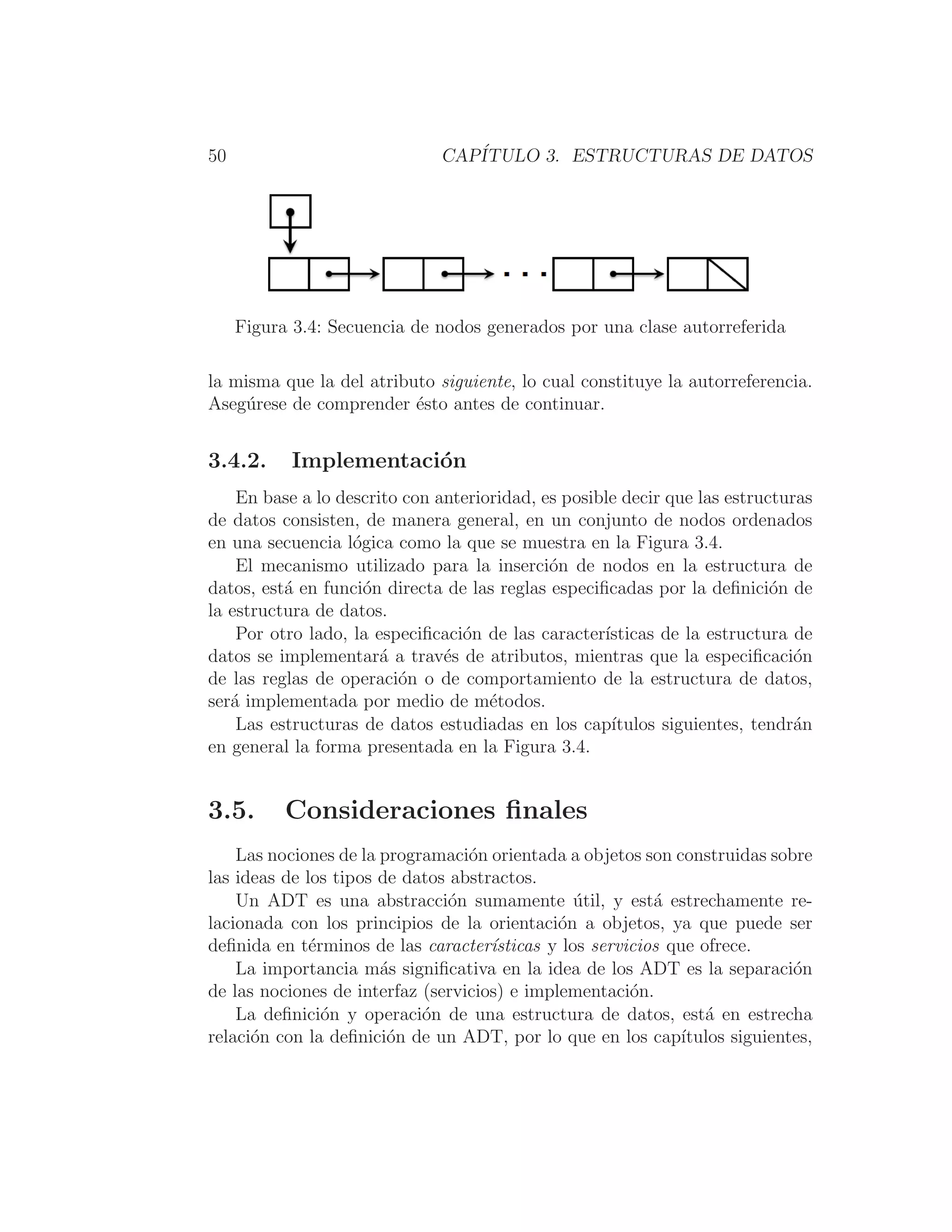 50 CAPÍTULO 3. ESTRUCTURAS DE DATOS
Figura 3.4: Secuencia de nodos generados por una clase autorreferida
la misma que la del atributo siguiente, lo cual constituye la autorreferencia.
Asegúrese de comprender ésto antes de continuar.
3.4.2. Implementación
En base a lo descrito con anterioridad, es posible decir que las estructuras
de datos consisten, de manera general, en un conjunto de nodos ordenados
en una secuencia lógica como la que se muestra en la Figura 3.4.
El mecanismo utilizado para la inserción de nodos en la estructura de
datos, está en función directa de las reglas especiﬁcadas por la deﬁnición de
la estructura de datos.
Por otro lado, la especiﬁcación de las caracterı́sticas de la estructura de
datos se implementará a través de atributos, mientras que la especiﬁcación
de las reglas de operación o de comportamiento de la estructura de datos,
será implementada por medio de métodos.
Las estructuras de datos estudiadas en los capı́tulos siguientes, tendrán
en general la forma presentada en la Figura 3.4.
3.5. Consideraciones ﬁnales
Las nociones de la programación orientada a objetos son construidas sobre
las ideas de los tipos de datos abstractos.
Un ADT es una abstracción sumamente útil, y está estrechamente re-
lacionada con los principios de la orientación a objetos, ya que puede ser
deﬁnida en términos de las caracterı́sticas y los servicios que ofrece.
La importancia más signiﬁcativa en la idea de los ADT es la separación
de las nociones de interfaz (servicios) e implementación.
La deﬁnición y operación de una estructura de datos, está en estrecha
relación con la deﬁnición de un ADT, por lo que en los capı́tulos siguientes,
 