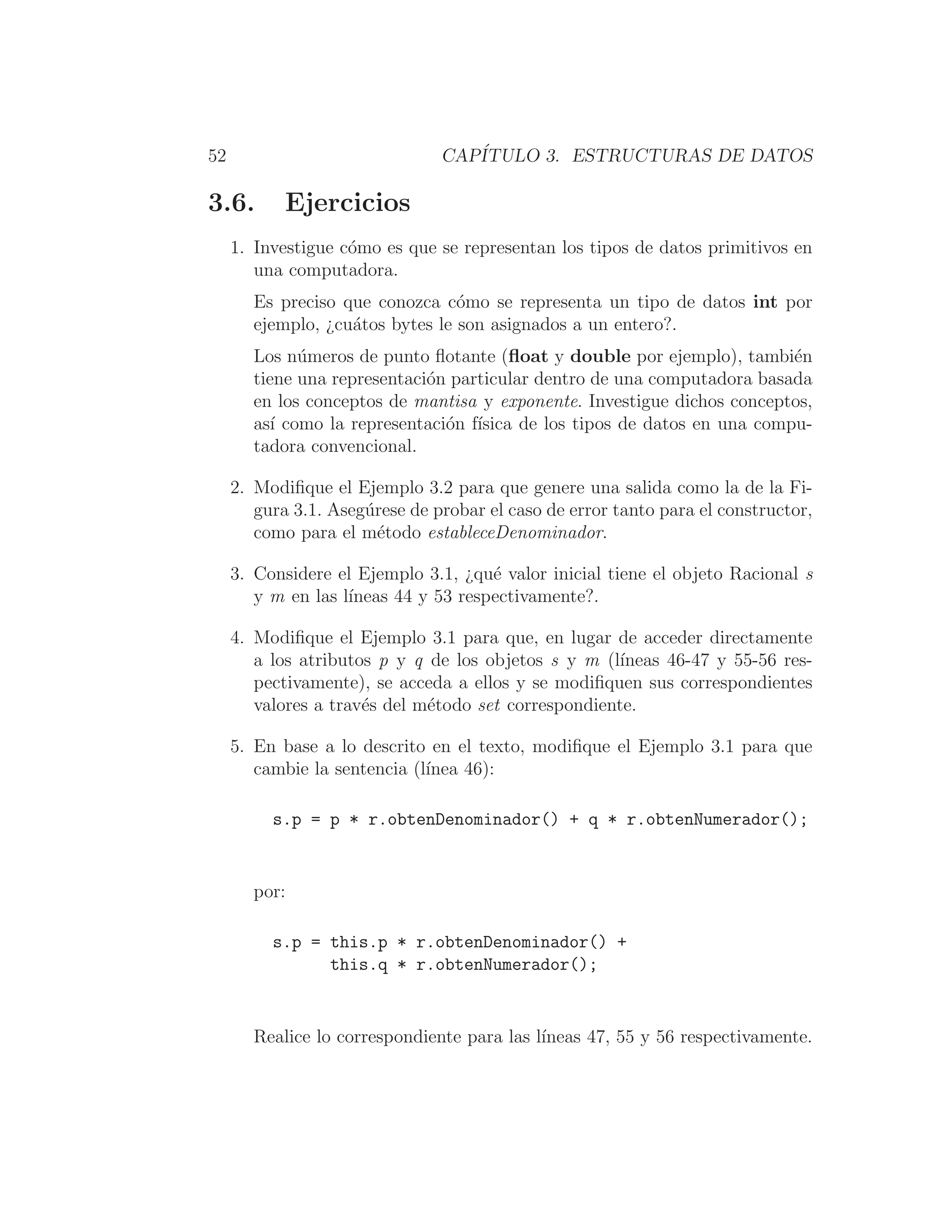 52 CAPÍTULO 3. ESTRUCTURAS DE DATOS
3.6. Ejercicios
1. Investigue cómo es que se representan los tipos de datos primitivos en
una computadora.
Es preciso que conozca cómo se representa un tipo de datos int por
ejemplo, ¿cuátos bytes le son asignados a un entero?.
Los números de punto ﬂotante (ﬂoat y double por ejemplo), también
tiene una representación particular dentro de una computadora basada
en los conceptos de mantisa y exponente. Investigue dichos conceptos,
ası́ como la representación fı́sica de los tipos de datos en una compu-
tadora convencional.
2. Modiﬁque el Ejemplo 3.2 para que genere una salida como la de la Fi-
gura 3.1. Asegúrese de probar el caso de error tanto para el constructor,
como para el método estableceDenominador.
3. Considere el Ejemplo 3.1, ¿qué valor inicial tiene el objeto Racional s
y m en las lı́neas 44 y 53 respectivamente?.
4. Modiﬁque el Ejemplo 3.1 para que, en lugar de acceder directamente
a los atributos p y q de los objetos s y m (lı́neas 46-47 y 55-56 res-
pectivamente), se acceda a ellos y se modiﬁquen sus correspondientes
valores a través del método set correspondiente.
5. En base a lo descrito en el texto, modiﬁque el Ejemplo 3.1 para que
cambie la sentencia (lı́nea 46):
s.p = p * r.obtenDenominador() + q * r.obtenNumerador();
por:
s.p = this.p * r.obtenDenominador() +
this.q * r.obtenNumerador();
Realice lo correspondiente para las lı́neas 47, 55 y 56 respectivamente.
 