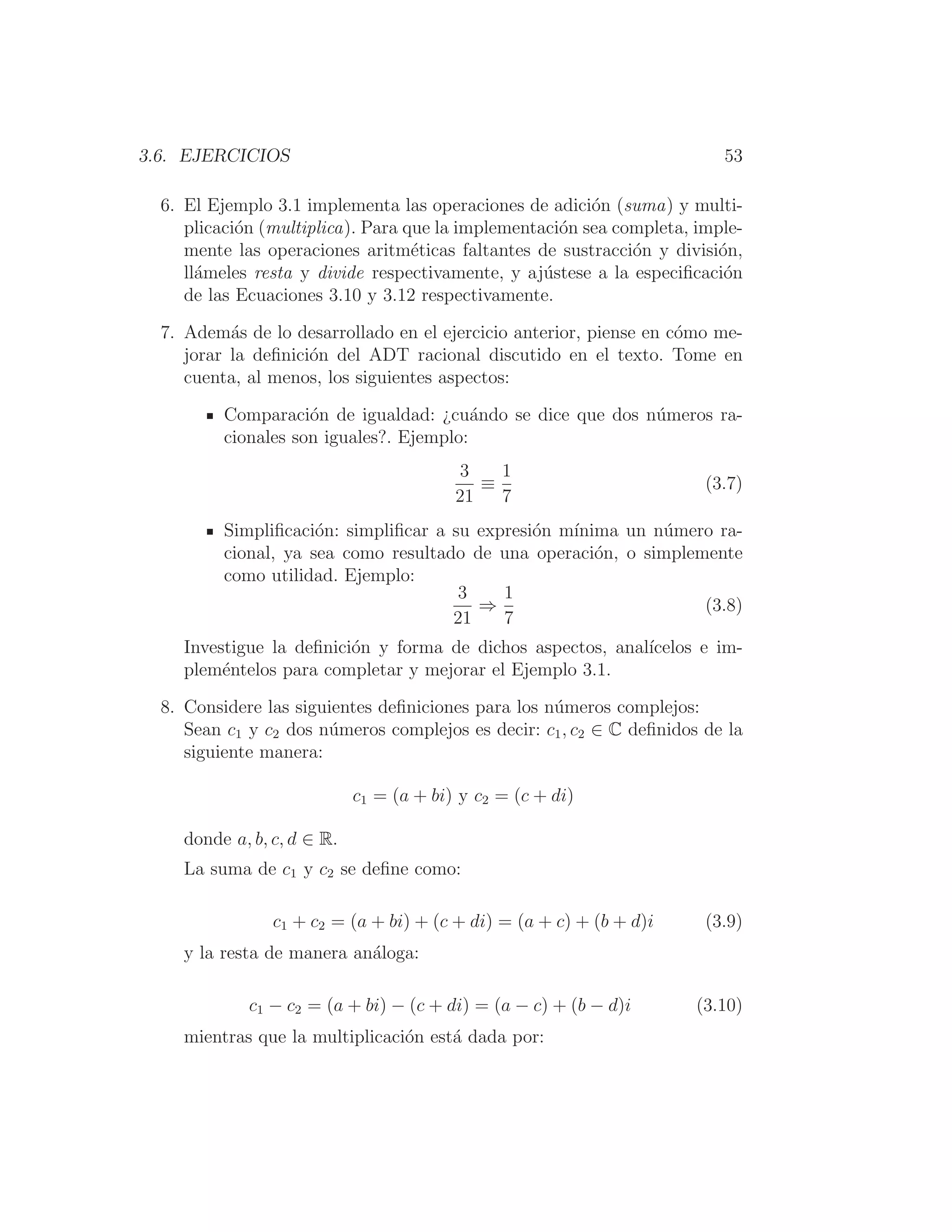 3.6. EJERCICIOS 53
6. El Ejemplo 3.1 implementa las operaciones de adición (suma) y multi-
plicación (multiplica). Para que la implementación sea completa, imple-
mente las operaciones aritméticas faltantes de sustracción y división,
llámeles resta y divide respectivamente, y ajústese a la especiﬁcación
de las Ecuaciones 3.10 y 3.12 respectivamente.
7. Además de lo desarrollado en el ejercicio anterior, piense en cómo me-
jorar la deﬁnición del ADT racional discutido en el texto. Tome en
cuenta, al menos, los siguientes aspectos:
Comparación de igualdad: ¿cuándo se dice que dos números ra-
cionales son iguales?. Ejemplo:
3
21
≡
1
7
(3.7)
Simpliﬁcación: simpliﬁcar a su expresión mı́nima un número ra-
cional, ya sea como resultado de una operación, o simplemente
como utilidad. Ejemplo:
3
21
⇒
1
7
(3.8)
Investigue la deﬁnición y forma de dichos aspectos, analı́celos e im-
pleméntelos para completar y mejorar el Ejemplo 3.1.
8. Considere las siguientes deﬁniciones para los números complejos:
Sean c1 y c2 dos números complejos es decir: c1, c2 ∈ C deﬁnidos de la
siguiente manera:
c1 = (a + bi) y c2 = (c + di)
donde a, b, c, d ∈ R.
La suma de c1 y c2 se deﬁne como:
c1 + c2 = (a + bi) + (c + di) = (a + c) + (b + d)i (3.9)
y la resta de manera análoga:
c1 − c2 = (a + bi) − (c + di) = (a − c) + (b − d)i (3.10)
mientras que la multiplicación está dada por:
 