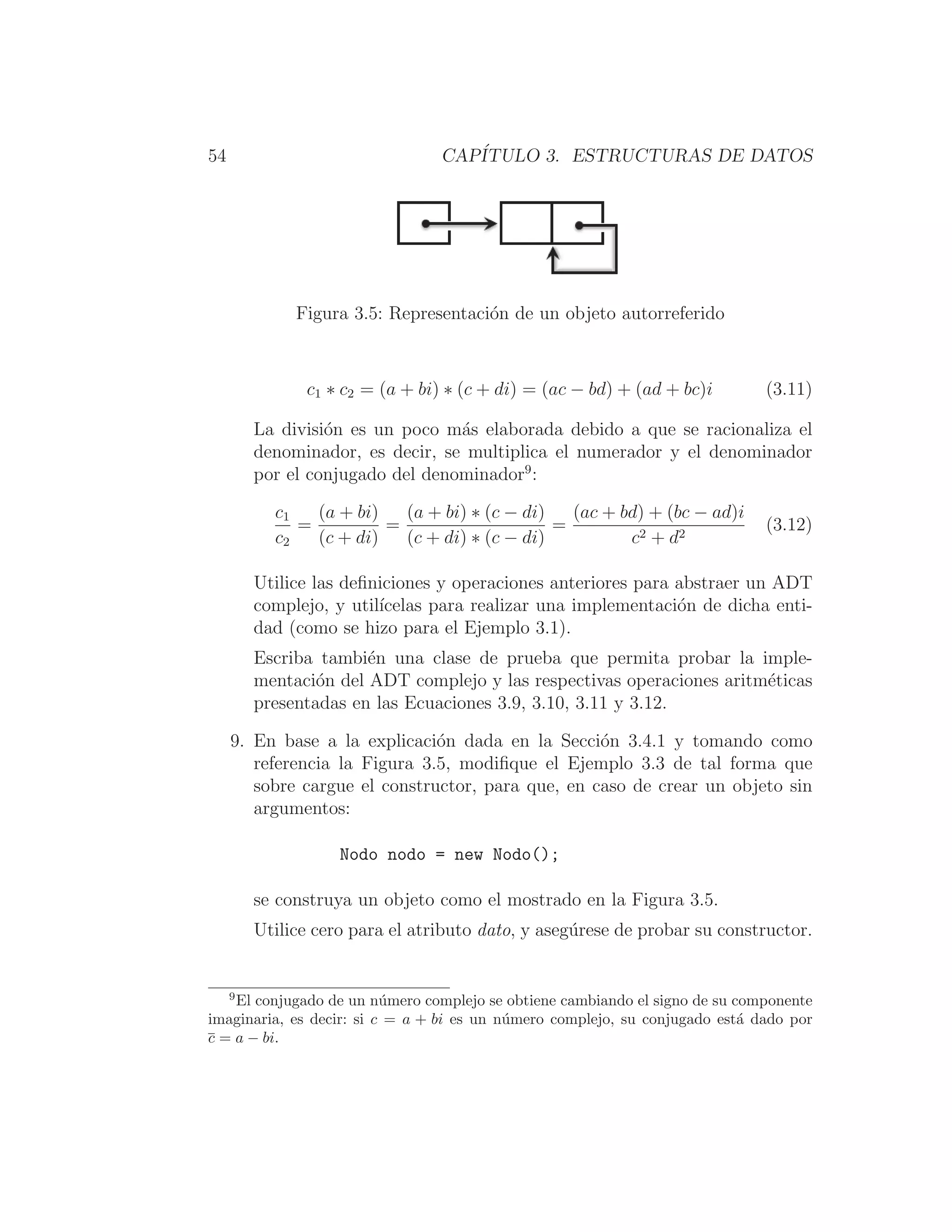 54 CAPÍTULO 3. ESTRUCTURAS DE DATOS
Figura 3.5: Representación de un objeto autorreferido
c1 ∗ c2 = (a + bi) ∗ (c + di) = (ac − bd) + (ad + bc)i (3.11)
La división es un poco más elaborada debido a que se racionaliza el
denominador, es decir, se multiplica el numerador y el denominador
por el conjugado del denominador9
:
c1
c2
=
(a + bi)
(c + di)
=
(a + bi) ∗ (c − di)
(c + di) ∗ (c − di)
=
(ac + bd) + (bc − ad)i
c2 + d2
(3.12)
Utilice las deﬁniciones y operaciones anteriores para abstraer un ADT
complejo, y utilı́celas para realizar una implementación de dicha enti-
dad (como se hizo para el Ejemplo 3.1).
Escriba también una clase de prueba que permita probar la imple-
mentación del ADT complejo y las respectivas operaciones aritméticas
presentadas en las Ecuaciones 3.9, 3.10, 3.11 y 3.12.
9. En base a la explicación dada en la Sección 3.4.1 y tomando como
referencia la Figura 3.5, modiﬁque el Ejemplo 3.3 de tal forma que
sobre cargue el constructor, para que, en caso de crear un objeto sin
argumentos:
Nodo nodo = new Nodo();
se construya un objeto como el mostrado en la Figura 3.5.
Utilice cero para el atributo dato, y asegúrese de probar su constructor.
9
El conjugado de un número complejo se obtiene cambiando el signo de su componente
imaginaria, es decir: si c = a + bi es un número complejo, su conjugado está dado por
c = a − bi.
 