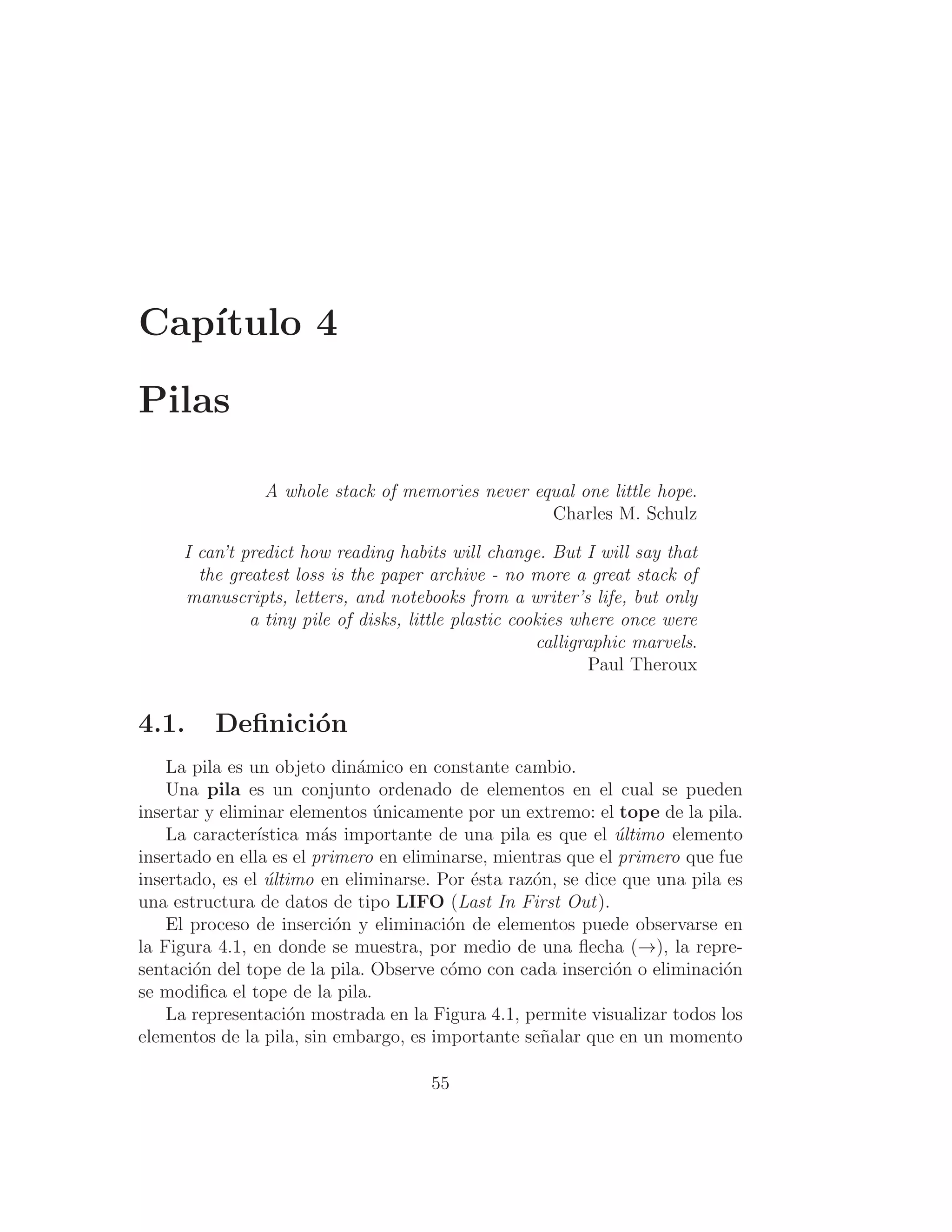 Capı́tulo 4
Pilas
A whole stack of memories never equal one little hope.
Charles M. Schulz
I can’t predict how reading habits will change. But I will say that
the greatest loss is the paper archive - no more a great stack of
manuscripts, letters, and notebooks from a writer’s life, but only
a tiny pile of disks, little plastic cookies where once were
calligraphic marvels.
Paul Theroux
4.1. Deﬁnición
La pila es un objeto dinámico en constante cambio.
Una pila es un conjunto ordenado de elementos en el cual se pueden
insertar y eliminar elementos únicamente por un extremo: el tope de la pila.
La caracterı́stica más importante de una pila es que el último elemento
insertado en ella es el primero en eliminarse, mientras que el primero que fue
insertado, es el último en eliminarse. Por ésta razón, se dice que una pila es
una estructura de datos de tipo LIFO (Last In First Out).
El proceso de inserción y eliminación de elementos puede observarse en
la Figura 4.1, en donde se muestra, por medio de una ﬂecha (→), la repre-
sentación del tope de la pila. Observe cómo con cada inserción o eliminación
se modiﬁca el tope de la pila.
La representación mostrada en la Figura 4.1, permite visualizar todos los
elementos de la pila, sin embargo, es importante señalar que en un momento
55
 