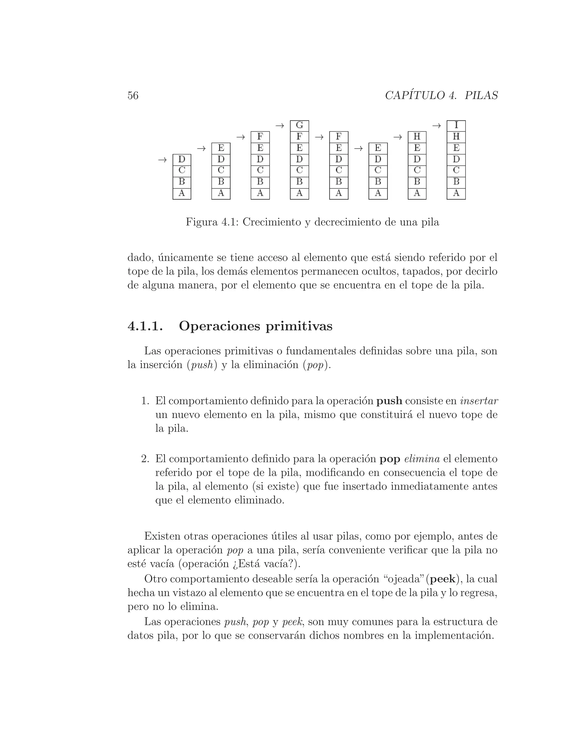 56 CAPÍTULO 4. PILAS
Figura 4.1: Crecimiento y decrecimiento de una pila
dado, únicamente se tiene acceso al elemento que está siendo referido por el
tope de la pila, los demás elementos permanecen ocultos, tapados, por decirlo
de alguna manera, por el elemento que se encuentra en el tope de la pila.
4.1.1. Operaciones primitivas
Las operaciones primitivas o fundamentales deﬁnidas sobre una pila, son
la inserción (push) y la eliminación (pop).
1. El comportamiento deﬁnido para la operación push consiste en insertar
un nuevo elemento en la pila, mismo que constituirá el nuevo tope de
la pila.
2. El comportamiento deﬁnido para la operación pop elimina el elemento
referido por el tope de la pila, modiﬁcando en consecuencia el tope de
la pila, al elemento (si existe) que fue insertado inmediatamente antes
que el elemento eliminado.
Existen otras operaciones útiles al usar pilas, como por ejemplo, antes de
aplicar la operación pop a una pila, serı́a conveniente veriﬁcar que la pila no
esté vacı́a (operación ¿Está vacı́a?).
Otro comportamiento deseable serı́a la operación “ojeada”(peek), la cual
hecha un vistazo al elemento que se encuentra en el tope de la pila y lo regresa,
pero no lo elimina.
Las operaciones push, pop y peek, son muy comunes para la estructura de
datos pila, por lo que se conservarán dichos nombres en la implementación.
 