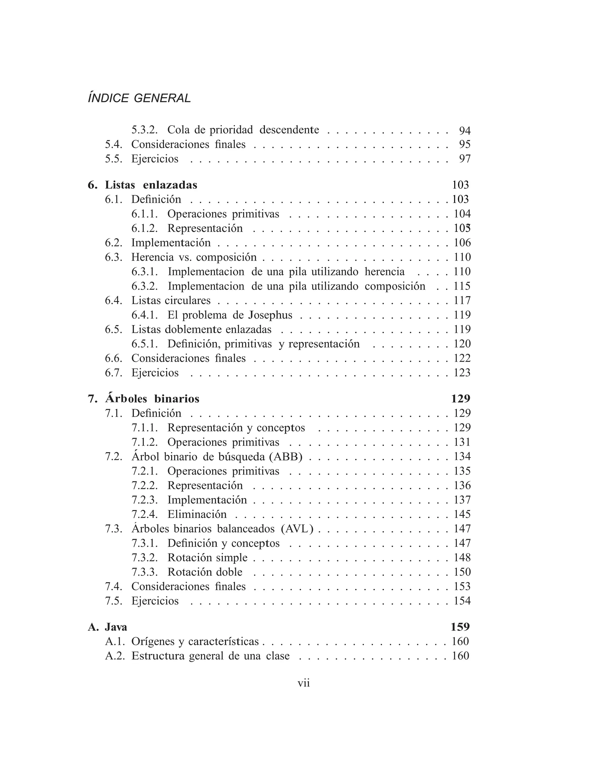 6.3.1. Implementacion de una pila utilizando herencia . . . . 110
6.3.2. Implementacion de una pila utilizando composición . . 115
ÍNDICE GENERAL
5.3.2. Cola de prioridad descendente . . . . . . . . . . . . . . 94
5.4. Consideraciones ﬁnales . . . . . . . . . . . . . . . . . . . . . . 95
5.5. Ejercicios . . . . . . . . . . . . . . . . . . . . . . . . . . . . . 97
6. Listas enlazadas 103
6.1. Deﬁnición . . . . . . . . . . . . . . . . . . . . . . . . . . . . . 103
103
6.1.1. Operaciones primitivas . . . . . . . . . . . . . . . . . . 104
6.1.2. Representación . . . . . . . . . . . . . . . . . . . . . . 105
6.2. Implementación . . . . . . . . . . . . . . . . . . . . . . . . . . 106
6.3. Herencia vs. composición . . . . . . . . . . . . . . . . . . . . . 110
6.4. Listas circulares . . . . . . . . . . . . . . . . . . . . . . . . . . 117
6.4.1. El problema de Josephus . . . . . . . . . . . . . . . . . 119
6.5. Listas doblemente enlazadas . . . . . . . . . . . . . . . . . . . 119
6.5.1. Deﬁnición, primitivas y representación . . . . . . . . . 120
6.6. Consideraciones ﬁnales . . . . . . . . . . . . . . . . . . . . . . 122
6.7. Ejercicios . . . . . . . . . . . . . . . . . . . . . . . . . . . . . 123
7. Árboles binarios 129
7.1. Deﬁnición . . . . . . . . . . . . . . . . . . . . . . . . . . . . . 129
7.1.1. Representación y conceptos . . . . . . . . . . . . . . . 129
7.1.2. Operaciones primitivas . . . . . . . . . . . . . . . . . . 131
7.2. Árbol binario de búsqueda (ABB) . . . . . . . . . . . . . . . . 134
7.2.1. Operaciones primitivas . . . . . . . . . . . . . . . . . . 135
7.2.2. Representación . . . . . . . . . . . . . . . . . . . . . . 136
7.2.3. Implementación . . . . . . . . . . . . . . . . . . . . . . 137
7.2.4. Eliminación . . . . . . . . . . . . . . . . . . . . . . . . 145
7.3. Árboles binarios balanceados (AVL) . . . . . . . . . . . . . . . 147
7.3.1. Deﬁnición y conceptos . . . . . . . . . . . . . . . . . . 147
7.3.2. Rotación simple . . . . . . . . . . . . . . . . . . . . . . 148
7.3.3. Rotación doble . . . . . . . . . . . . . . . . . . . . . . 150
7.4. Consideraciones ﬁnales . . . . . . . . . . . . . . . . . . . . . . 153
7.5. Ejercicios . . . . . . . . . . . . . . . . . . . . . . . . . . . . . 154
A. Java 159
A.1. Orı́genes y caracterı́sticas . . . . . . . . . . . . . . . . . . . . . 160
A.2. Estructura general de una clase . . . . . . . . . . . . . . . . . 160
vii
 