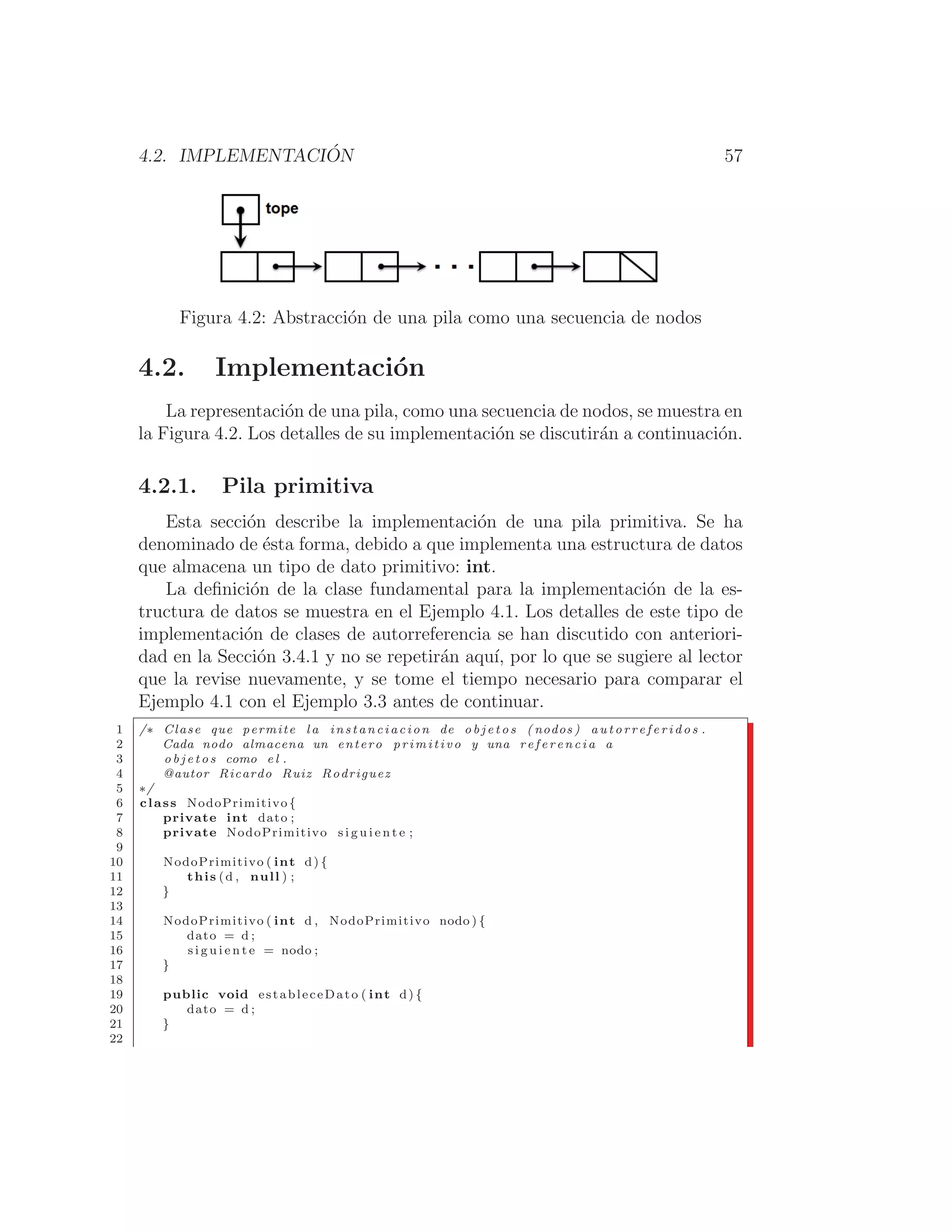4.2. IMPLEMENTACIÓN 57
Figura 4.2: Abstracción de una pila como una secuencia de nodos
4.2. Implementación
La representación de una pila, como una secuencia de nodos, se muestra en
la Figura 4.2. Los detalles de su implementación se discutirán a continuación.
4.2.1. Pila primitiva
Esta sección describe la implementación de una pila primitiva. Se ha
denominado de ésta forma, debido a que implementa una estructura de datos
que almacena un tipo de dato primitivo: int.
La deﬁnición de la clase fundamental para la implementación de la es-
tructura de datos se muestra en el Ejemplo 4.1. Los detalles de este tipo de
implementación de clases de autorreferencia se han discutido con anteriori-
dad en la Sección 3.4.1 y no se repetirán aquı́, por lo que se sugiere al lector
que la revise nuevamente, y se tome el tiempo necesario para comparar el
Ejemplo 4.1 con el Ejemplo 3.3 antes de continuar.
1 /∗ Clase que permite l a instanciacion de o b j e t o s ( nodos ) a u t o r r e f e r i d o s .
2 Cada nodo almacena un entero primitivo y una r e f e r e n c i a a
3 o b j e t o s como e l .
4 @autor Ricardo Ruiz Rodriguez
5 ∗/
6 class NodoPrimitivo {
7 private int dato ;
8 private NodoPrimitivo s i g u i e n t e ;
9
10 NodoPrimitivo ( int d) {
11 this (d , null ) ;
12 }
13
14 NodoPrimitivo ( int d , NodoPrimitivo nodo ) {
15 dato = d ;
16 s i g u i e n t e = nodo ;
17 }
18
19 public void estableceDato ( int d) {
20 dato = d ;
21 }
22
 