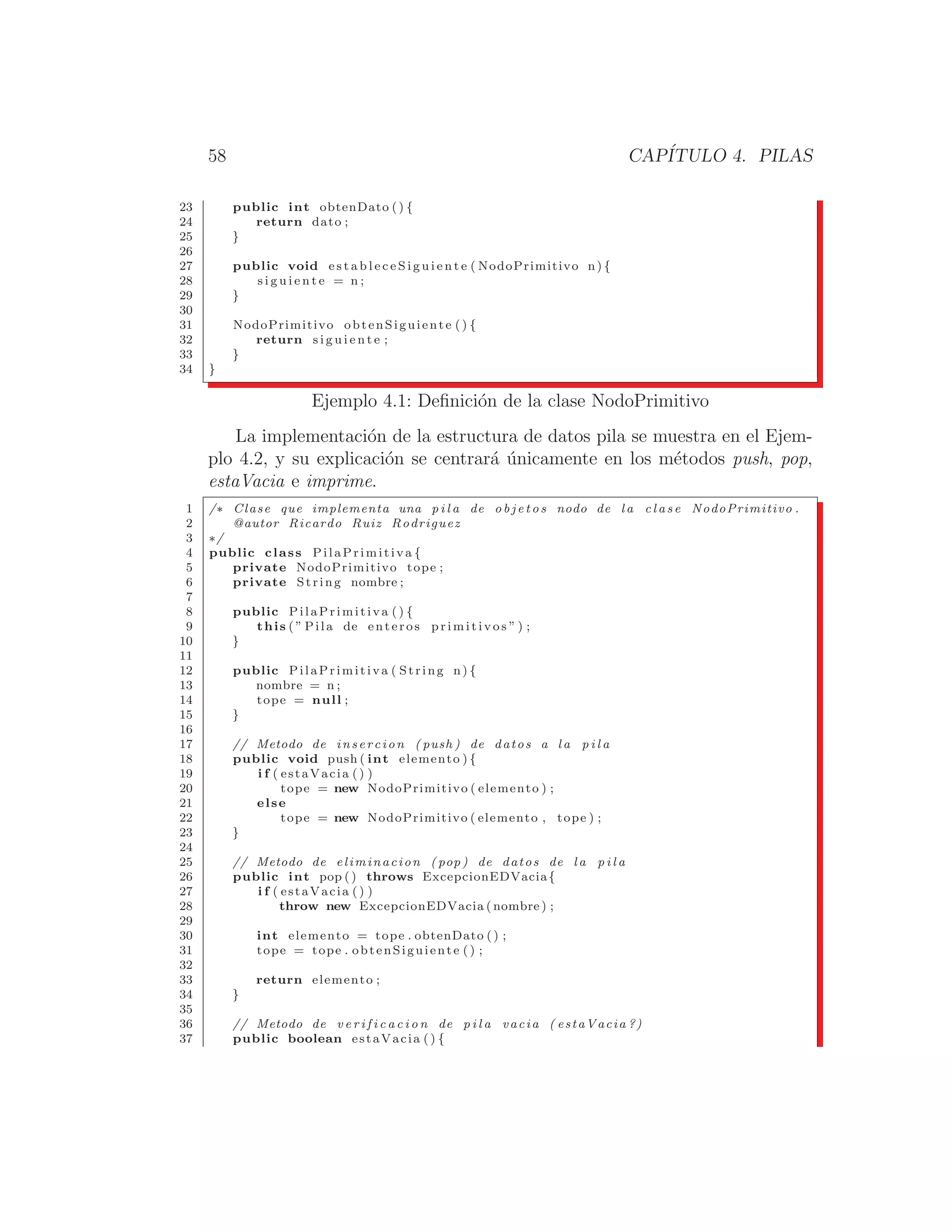58 CAPÍTULO 4. PILAS
23 public int obtenDato () {
24 return dato ;
25 }
26
27 public void e s t a b l e c e S i g u i e n t e ( NodoPrimitivo n) {
28 s i g u i e n t e = n ;
29 }
30
31 NodoPrimitivo obtenSiguiente () {
32 return s i g u i e n t e ;
33 }
34 }
Ejemplo 4.1: Deﬁnición de la clase NodoPrimitivo
La implementación de la estructura de datos pila se muestra en el Ejem-
plo 4.2, y su explicación se centrará únicamente en los métodos push, pop,
estaVacia e imprime.
1 /∗ Clase que implementa una p i l a de o b j e t o s nodo de l a c l a s e NodoPrimitivo .
2 @autor Ricardo Ruiz Rodriguez
3 ∗/
4 public class PilaPrimitiva {
5 private NodoPrimitivo tope ;
6 private String nombre ;
7
8 public PilaPrimitiva ( ) {
9 this ( ” Pila de enteros p r i m i t i v o s ” ) ;
10 }
11
12 public PilaPrimitiva ( String n) {
13 nombre = n ;
14 tope = null ;
15 }
16
17 // Metodo de insercion ( push ) de datos a l a p i l a
18 public void push ( int elemento ) {
19 i f ( estaVacia () )
20 tope = new NodoPrimitivo ( elemento ) ;
21 else
22 tope = new NodoPrimitivo ( elemento , tope ) ;
23 }
24
25 // Metodo de eliminacion ( pop ) de datos de l a p i l a
26 public int pop ( ) throws ExcepcionEDVacia{
27 i f ( estaVacia () )
28 throw new ExcepcionEDVacia ( nombre ) ;
29
30 int elemento = tope . obtenDato () ;
31 tope = tope . obtenSiguiente () ;
32
33 return elemento ;
34 }
35
36 // Metodo de v e r i f i c a c i o n de p i l a vacia ( estaVacia ?)
37 public boolean estaVacia () {
 