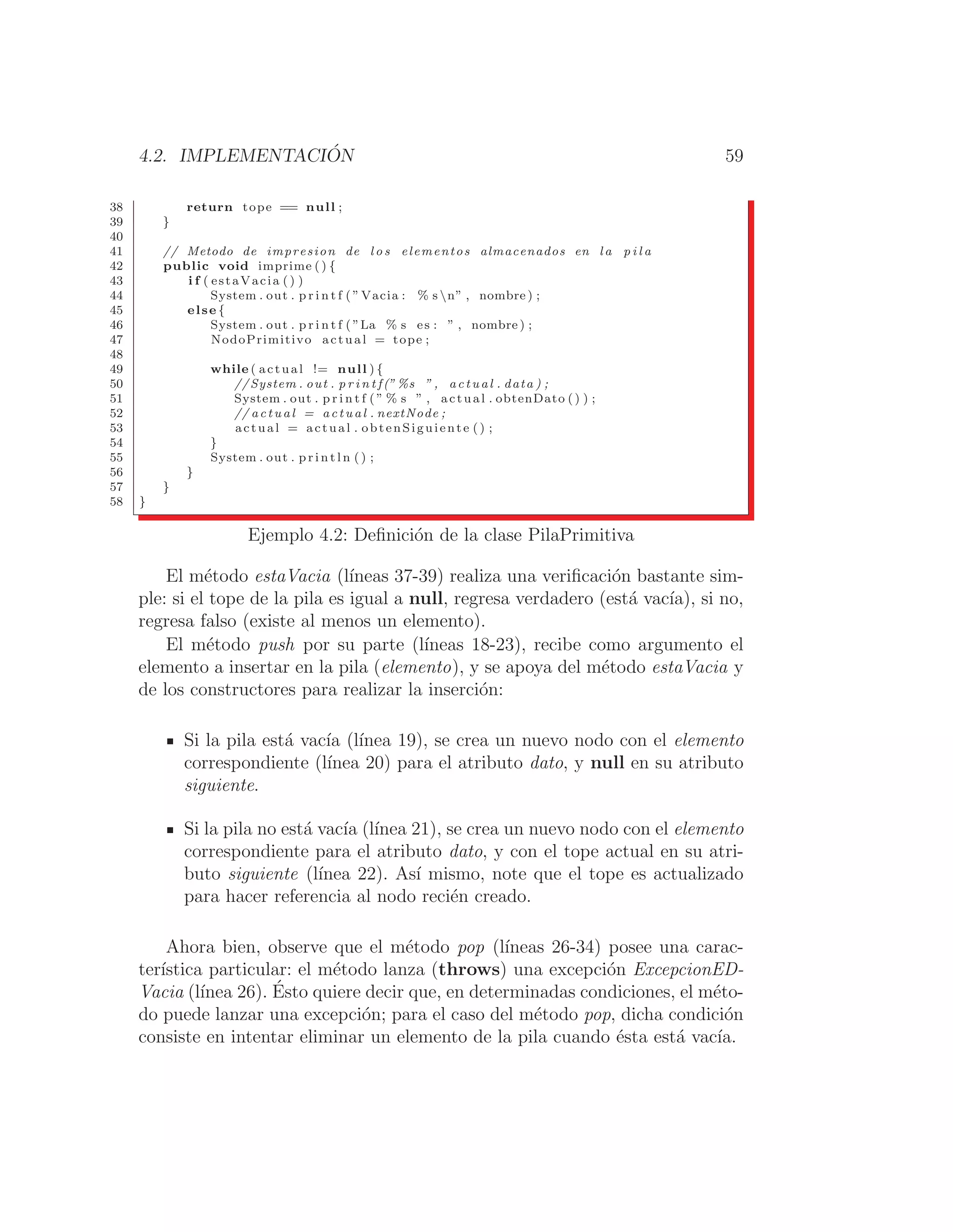 4.2. IMPLEMENTACIÓN 59
38 return tope == null ;
39 }
40
41 // Metodo de impresion de l o s elementos almacenados en l a p i l a
42 public void imprime ( ) {
43 i f ( estaVacia () )
44 System . out . p r i n t f ( ”Vacia : % s n” , nombre ) ;
45 else {
46 System . out . p r i n t f ( ”La % s es : ” , nombre ) ;
47 NodoPrimitivo actual = tope ;
48
49 while ( actual != null ) {
50 //System . out . p r i n t f(” %s ” , actual . data ) ;
51 System . out . p r i n t f ( ” % s ” , actual . obtenDato ( ) ) ;
52 // actual = actual . nextNode ;
53 actual = actual . obtenSiguiente () ;
54 }
55 System . out . p r i n t l n ( ) ;
56 }
57 }
58 }
Ejemplo 4.2: Deﬁnición de la clase PilaPrimitiva
El método estaVacia (lı́neas 37-39) realiza una veriﬁcación bastante sim-
ple: si el tope de la pila es igual a null, regresa verdadero (está vacı́a), si no,
regresa falso (existe al menos un elemento).
El método push por su parte (lı́neas 18-23), recibe como argumento el
elemento a insertar en la pila (elemento), y se apoya del método estaVacia y
de los constructores para realizar la inserción:
Si la pila está vacı́a (lı́nea 19), se crea un nuevo nodo con el elemento
correspondiente (lı́nea 20) para el atributo dato, y null en su atributo
siguiente.
Si la pila no está vacı́a (lı́nea 21), se crea un nuevo nodo con el elemento
correspondiente para el atributo dato, y con el tope actual en su atri-
buto siguiente (lı́nea 22). Ası́ mismo, note que el tope es actualizado
para hacer referencia al nodo recién creado.
Ahora bien, observe que el método pop (lı́neas 26-34) posee una carac-
terı́stica particular: el método lanza (throws) una excepción ExcepcionED-
Vacia (lı́nea 26). Ésto quiere decir que, en determinadas condiciones, el méto-
do puede lanzar una excepción; para el caso del método pop, dicha condición
consiste en intentar eliminar un elemento de la pila cuando ésta está vacı́a.
 