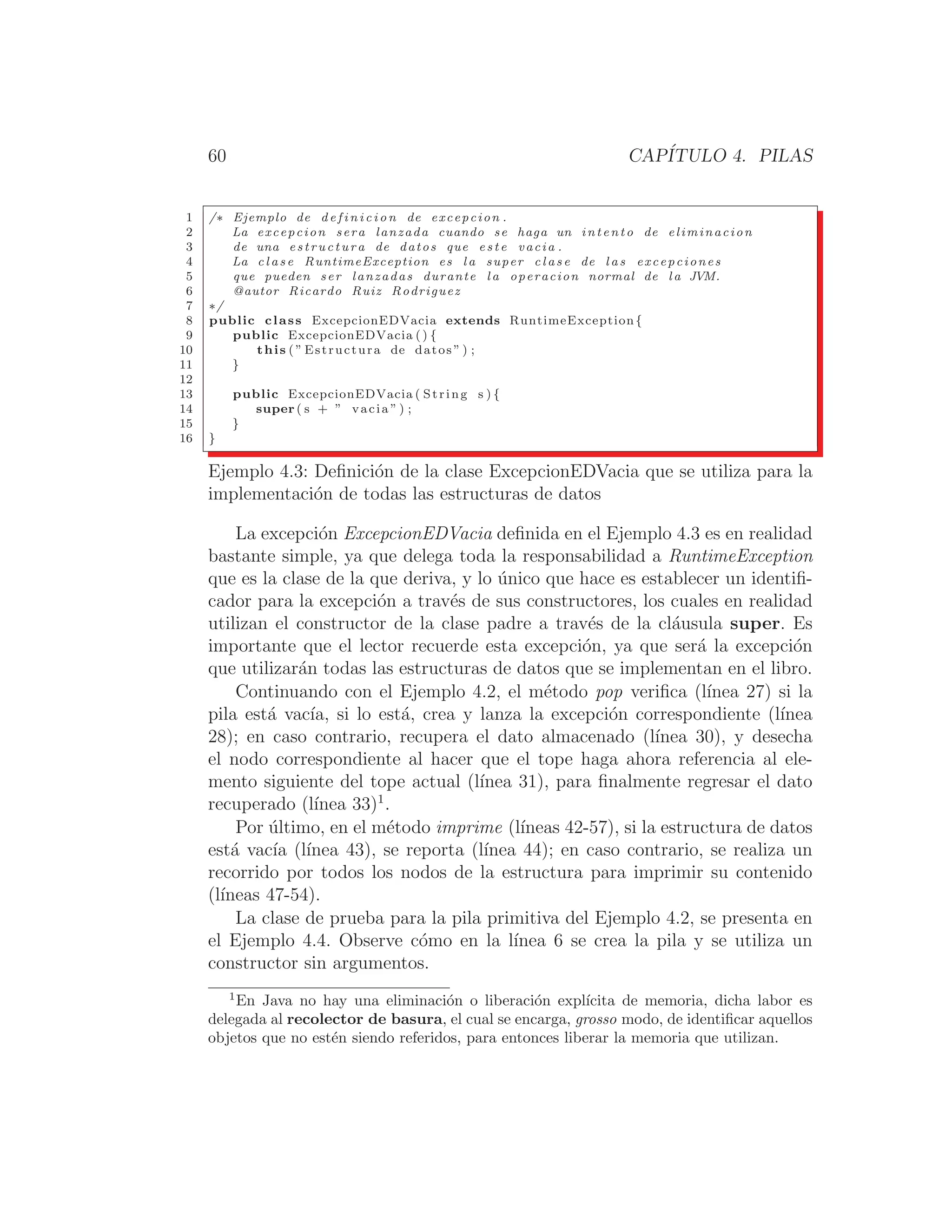 60 CAPÍTULO 4. PILAS
1 /∗ Ejemplo de d e f i n i c i o n de excepcion .
2 La excepcion sera lanzada cuando se haga un intento de eliminacion
3 de una estructura de datos que e s t e vacia .
4 La c l a s e RuntimeException es l a super c l a s e de l a s excepciones
5 que pueden ser lanzadas durante l a operacion normal de l a JVM.
6 @autor Ricardo Ruiz Rodriguez
7 ∗/
8 public class ExcepcionEDVacia extends RuntimeException{
9 public ExcepcionEDVacia () {
10 this ( ” Estructura de datos ” ) ;
11 }
12
13 public ExcepcionEDVacia ( String s ) {
14 super ( s + ” vacia ” ) ;
15 }
16 }
Ejemplo 4.3: Deﬁnición de la clase ExcepcionEDVacia que se utiliza para la
implementación de todas las estructuras de datos
La excepción ExcepcionEDVacia deﬁnida en el Ejemplo 4.3 es en realidad
bastante simple, ya que delega toda la responsabilidad a RuntimeException
que es la clase de la que deriva, y lo único que hace es establecer un identiﬁ-
cador para la excepción a través de sus constructores, los cuales en realidad
utilizan el constructor de la clase padre a través de la cláusula super. Es
importante que el lector recuerde esta excepción, ya que será la excepción
que utilizarán todas las estructuras de datos que se implementan en el libro.
Continuando con el Ejemplo 4.2, el método pop veriﬁca (lı́nea 27) si la
pila está vacı́a, si lo está, crea y lanza la excepción correspondiente (lı́nea
28); en caso contrario, recupera el dato almacenado (lı́nea 30), y desecha
el nodo correspondiente al hacer que el tope haga ahora referencia al ele-
mento siguiente del tope actual (lı́nea 31), para ﬁnalmente regresar el dato
recuperado (lı́nea 33)1
.
Por último, en el método imprime (lı́neas 42-57), si la estructura de datos
está vacı́a (lı́nea 43), se reporta (lı́nea 44); en caso contrario, se realiza un
recorrido por todos los nodos de la estructura para imprimir su contenido
(lı́neas 47-54).
La clase de prueba para la pila primitiva del Ejemplo 4.2, se presenta en
el Ejemplo 4.4. Observe cómo en la lı́nea 6 se crea la pila y se utiliza un
constructor sin argumentos.
1
En Java no hay una eliminación o liberación explı́cita de memoria, dicha labor es
delegada al recolector de basura, el cual se encarga, grosso modo, de identiﬁcar aquellos
objetos que no estén siendo referidos, para entonces liberar la memoria que utilizan.
 