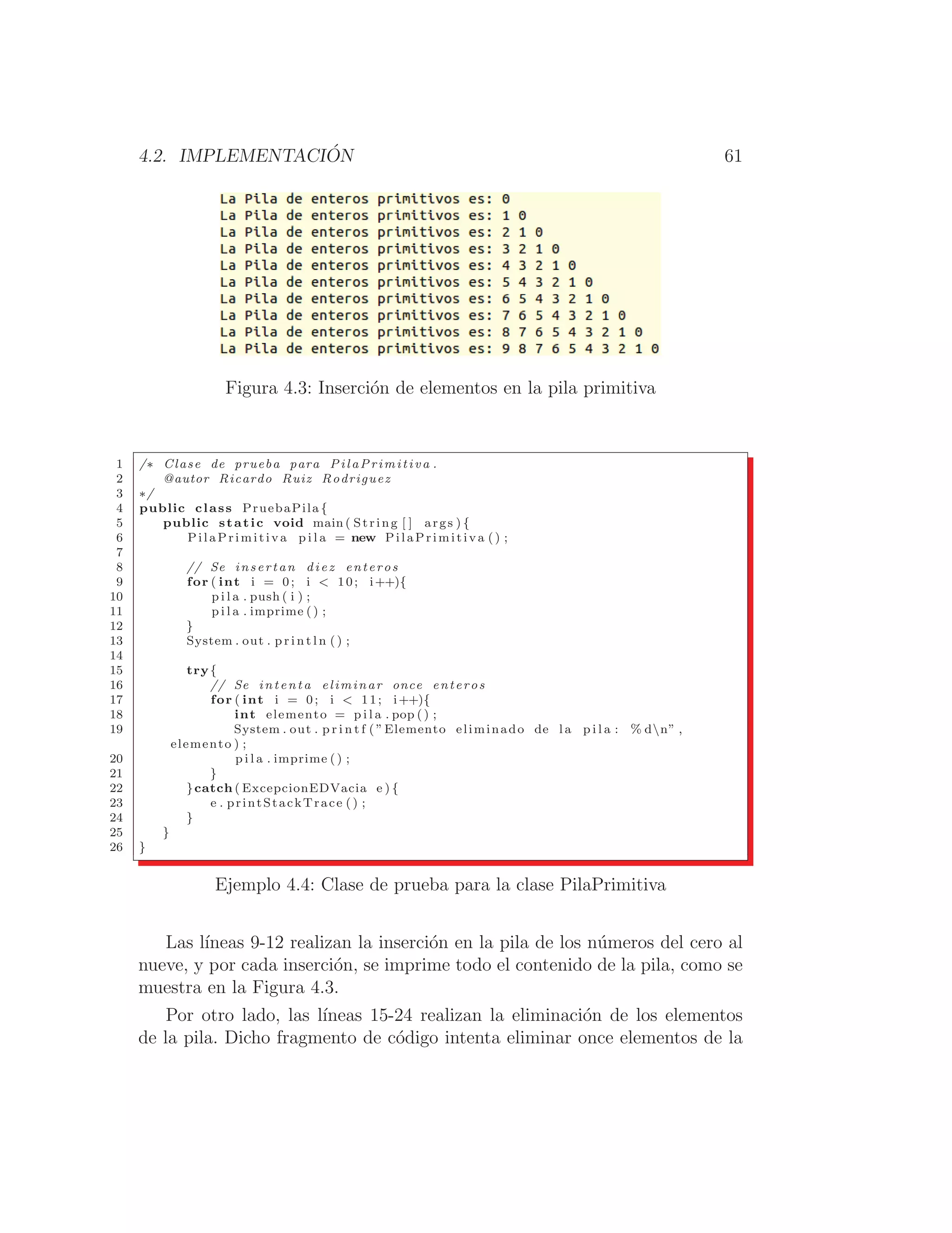 4.2. IMPLEMENTACIÓN 61
Figura 4.3: Inserción de elementos en la pila primitiva
1 /∗ Clase de prueba para PilaPrimitiva .
2 @autor Ricardo Ruiz Rodriguez
3 ∗/
4 public class PruebaPila {
5 public static void main ( String [ ] args ) {
6 PilaPrimitiva p i l a = new PilaPrimitiva ( ) ;
7
8 // Se insertan diez enteros
9 for ( int i = 0; i  10; i++){
10 p i l a . push ( i ) ;
11 p i l a . imprime () ;
12 }
13 System . out . p r i n t l n ( ) ;
14
15 try{
16 // Se intenta eliminar once enteros
17 for ( int i = 0; i  11; i++){
18 int elemento = p i l a . pop () ;
19 System . out . p r i n t f ( ”Elemento eliminado de la p i l a : % dn” ,
elemento ) ;
20 p i l a . imprime ( ) ;
21 }
22 }catch ( ExcepcionEDVacia e ) {
23 e . printStackTrace () ;
24 }
25 }
26 }
Ejemplo 4.4: Clase de prueba para la clase PilaPrimitiva
Las lı́neas 9-12 realizan la inserción en la pila de los números del cero al
nueve, y por cada inserción, se imprime todo el contenido de la pila, como se
muestra en la Figura 4.3.
Por otro lado, las lı́neas 15-24 realizan la eliminación de los elementos
de la pila. Dicho fragmento de código intenta eliminar once elementos de la
 