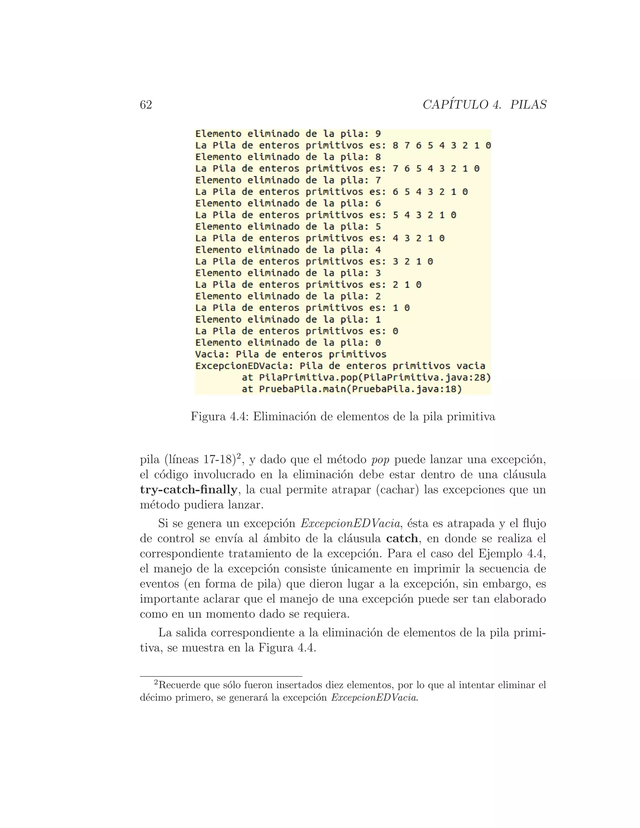62 CAPÍTULO 4. PILAS
Figura 4.4: Eliminación de elementos de la pila primitiva
pila (lı́neas 17-18)2
, y dado que el método pop puede lanzar una excepción,
el código involucrado en la eliminación debe estar dentro de una cláusula
try-catch-ﬁnally, la cual permite atrapar (cachar) las excepciones que un
método pudiera lanzar.
Si se genera un excepción ExcepcionEDVacia, ésta es atrapada y el ﬂujo
de control se envı́a al ámbito de la cláusula catch, en donde se realiza el
correspondiente tratamiento de la excepción. Para el caso del Ejemplo 4.4,
el manejo de la excepción consiste únicamente en imprimir la secuencia de
eventos (en forma de pila) que dieron lugar a la excepción, sin embargo, es
importante aclarar que el manejo de una excepción puede ser tan elaborado
como en un momento dado se requiera.
La salida correspondiente a la eliminación de elementos de la pila primi-
tiva, se muestra en la Figura 4.4.
2
Recuerde que sólo fueron insertados diez elementos, por lo que al intentar eliminar el
décimo primero, se generará la excepción ExcepcionEDVacia.
 
