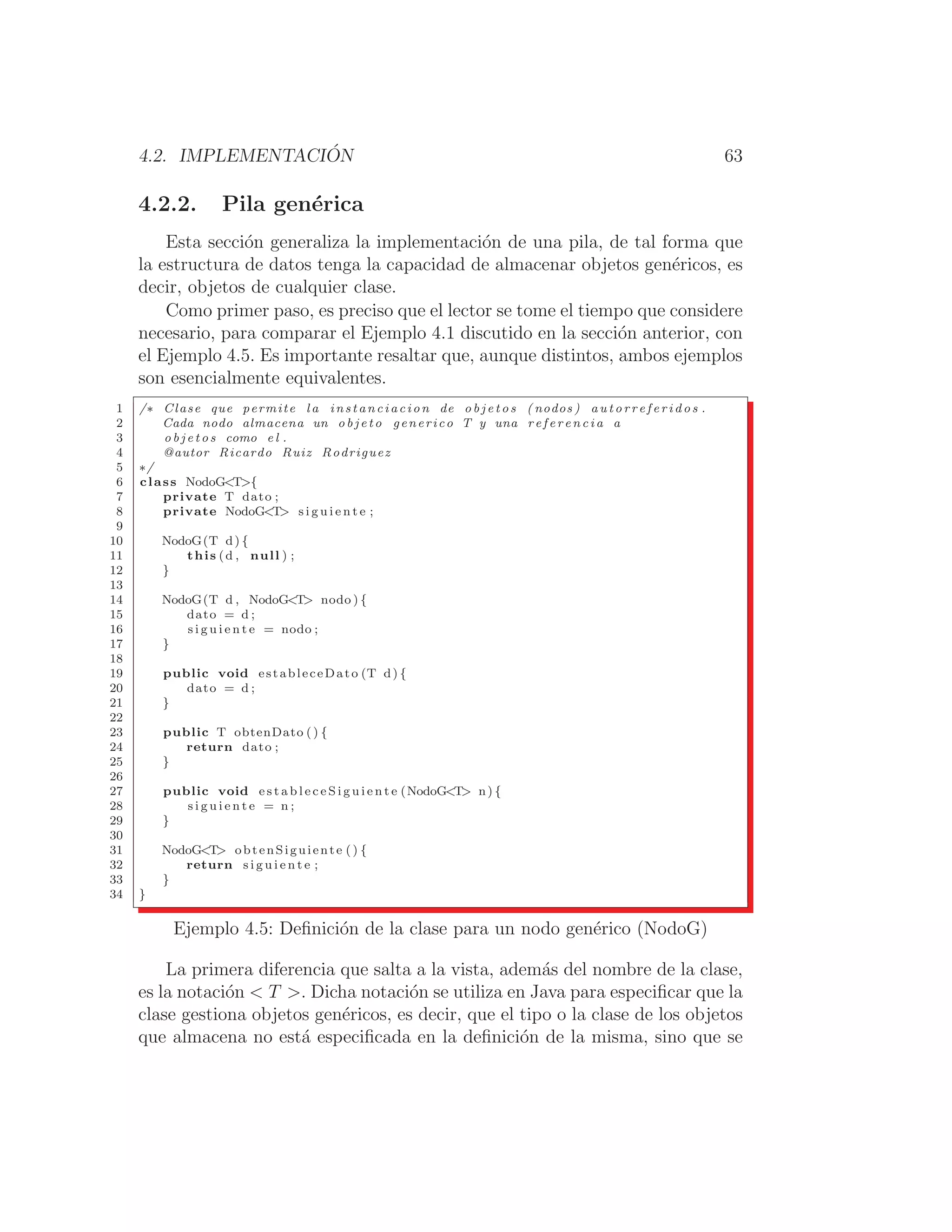 4.2. IMPLEMENTACIÓN 63
4.2.2. Pila genérica
Esta sección generaliza la implementación de una pila, de tal forma que
la estructura de datos tenga la capacidad de almacenar objetos genéricos, es
decir, objetos de cualquier clase.
Como primer paso, es preciso que el lector se tome el tiempo que considere
necesario, para comparar el Ejemplo 4.1 discutido en la sección anterior, con
el Ejemplo 4.5. Es importante resaltar que, aunque distintos, ambos ejemplos
son esencialmente equivalentes.
1 /∗ Clase que permite l a instanciacion de o b j e t o s ( nodos ) a u t o r r e f e r i d o s .
2 Cada nodo almacena un o b j e t o generico T y una r e f e r e n c i a a
3 o b j e t o s como e l .
4 @autor Ricardo Ruiz Rodriguez
5 ∗/
6 class NodoGT{
7 private T dato ;
8 private NodoGT s i g u i e n t e ;
9
10 NodoG(T d) {
11 this (d , null ) ;
12 }
13
14 NodoG(T d , NodoGT nodo ) {
15 dato = d ;
16 s i g u i e n t e = nodo ;
17 }
18
19 public void estableceDato (T d) {
20 dato = d ;
21 }
22
23 public T obtenDato () {
24 return dato ;
25 }
26
27 public void e s t a b l e c e S i g u i e n t e (NodoGT n) {
28 s i g u i e n t e = n ;
29 }
30
31 NodoGT obtenSiguiente () {
32 return s i g u i e n t e ;
33 }
34 }
Ejemplo 4.5: Deﬁnición de la clase para un nodo genérico (NodoG)
La primera diferencia que salta a la vista, además del nombre de la clase,
es la notación  T . Dicha notación se utiliza en Java para especiﬁcar que la
clase gestiona objetos genéricos, es decir, que el tipo o la clase de los objetos
que almacena no está especiﬁcada en la deﬁnición de la misma, sino que se
 