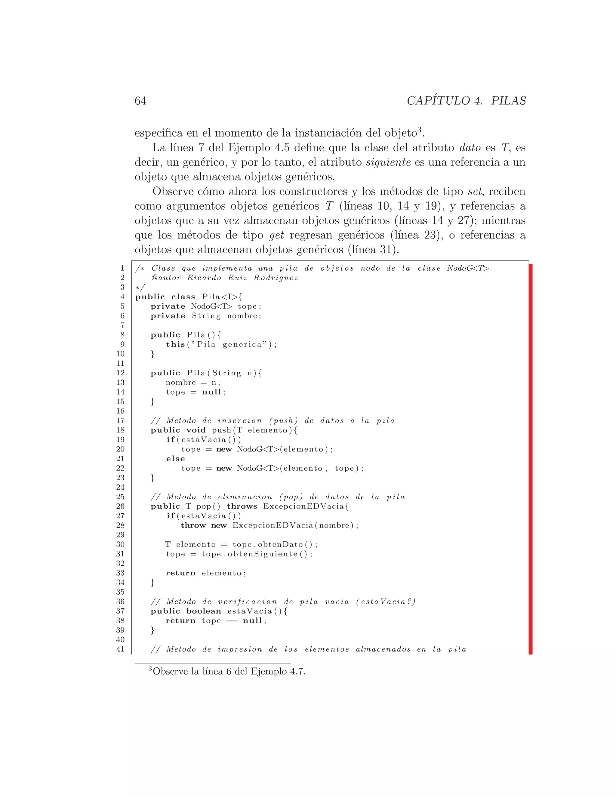 64 CAPÍTULO 4. PILAS
especiﬁca en el momento de la instanciación del objeto3
.
La lı́nea 7 del Ejemplo 4.5 deﬁne que la clase del atributo dato es T, es
decir, un genérico, y por lo tanto, el atributo siguiente es una referencia a un
objeto que almacena objetos genéricos.
Observe cómo ahora los constructores y los métodos de tipo set, reciben
como argumentos objetos genéricos T (lı́neas 10, 14 y 19), y referencias a
objetos que a su vez almacenan objetos genéricos (lı́neas 14 y 27); mientras
que los métodos de tipo get regresan genéricos (lı́nea 23), o referencias a
objetos que almacenan objetos genéricos (lı́nea 31).
1 /∗ Clase que implementa una p i l a de o b j e t o s nodo de l a c l a s e NodoGT.
2 @autor Ricardo Ruiz Rodriguez
3 ∗/
4 public class PilaT{
5 private NodoGT tope ;
6 private String nombre ;
7
8 public Pila () {
9 this ( ” Pila generica ” ) ;
10 }
11
12 public Pila ( String n) {
13 nombre = n ;
14 tope = null ;
15 }
16
17 // Metodo de insercion ( push ) de datos a l a p i l a
18 public void push (T elemento ) {
19 i f ( estaVacia () )
20 tope = new NodoGT(elemento ) ;
21 else
22 tope = new NodoGT(elemento , tope ) ;
23 }
24
25 // Metodo de eliminacion ( pop ) de datos de l a p i l a
26 public T pop () throws ExcepcionEDVacia{
27 i f ( estaVacia () )
28 throw new ExcepcionEDVacia ( nombre ) ;
29
30 T elemento = tope . obtenDato ( ) ;
31 tope = tope . obtenSiguiente () ;
32
33 return elemento ;
34 }
35
36 // Metodo de v e r i f i c a c i o n de p i l a vacia ( estaVacia ?)
37 public boolean estaVacia () {
38 return tope == null ;
39 }
40
41 // Metodo de impresion de l o s elementos almacenados en l a p i l a
3
Observe la lı́nea 6 del Ejemplo 4.7.
 