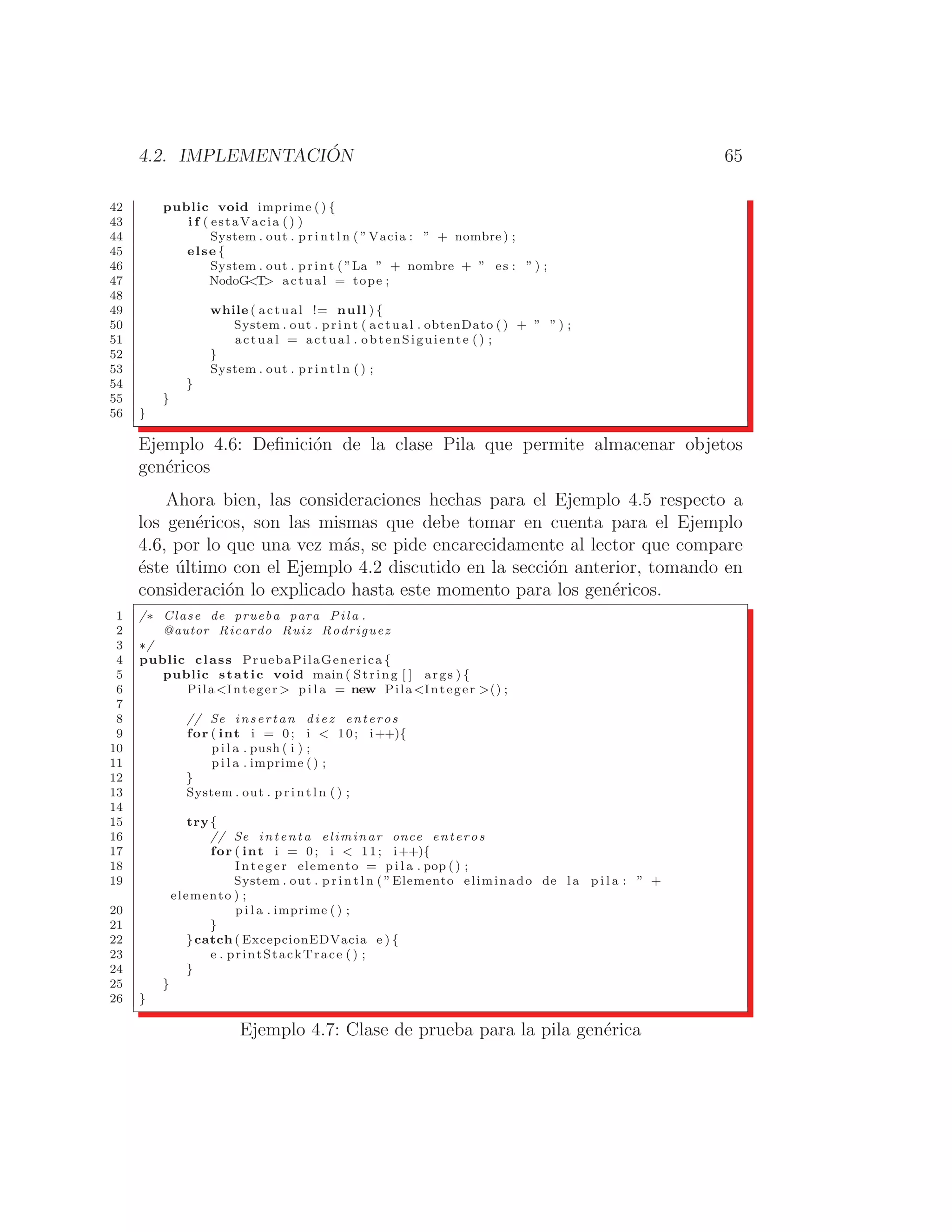 4.2. IMPLEMENTACIÓN 65
42 public void imprime ( ) {
43 i f ( estaVacia () )
44 System . out . p r i n t l n ( ”Vacia : ” + nombre ) ;
45 else {
46 System . out . print ( ”La ” + nombre + ” es : ” ) ;
47 NodoGT actual = tope ;
48
49 while ( actual != null ) {
50 System . out . print ( actual . obtenDato () + ” ” ) ;
51 actual = actual . obtenSiguiente () ;
52 }
53 System . out . p r i n t l n ( ) ;
54 }
55 }
56 }
Ejemplo 4.6: Deﬁnición de la clase Pila que permite almacenar objetos
genéricos
Ahora bien, las consideraciones hechas para el Ejemplo 4.5 respecto a
los genéricos, son las mismas que debe tomar en cuenta para el Ejemplo
4.6, por lo que una vez más, se pide encarecidamente al lector que compare
éste último con el Ejemplo 4.2 discutido en la sección anterior, tomando en
consideración lo explicado hasta este momento para los genéricos.
1 /∗ Clase de prueba para Pila .
2 @autor Ricardo Ruiz Rodriguez
3 ∗/
4 public class PruebaPilaGenerica {
5 public static void main ( String [ ] args ) {
6 PilaInteger  p i l a = new PilaInteger () ;
7
8 // Se insertan diez enteros
9 for ( int i = 0; i  10; i++){
10 p i l a . push ( i ) ;
11 p i l a . imprime () ;
12 }
13 System . out . p r i n t l n ( ) ;
14
15 try{
16 // Se intenta eliminar once enteros
17 for ( int i = 0; i  11; i++){
18 Integer elemento = p i l a . pop () ;
19 System . out . p r i n t l n ( ”Elemento eliminado de l a p i l a : ” +
elemento ) ;
20 p i l a . imprime ( ) ;
21 }
22 }catch ( ExcepcionEDVacia e ) {
23 e . printStackTrace () ;
24 }
25 }
26 }
Ejemplo 4.7: Clase de prueba para la pila genérica
 