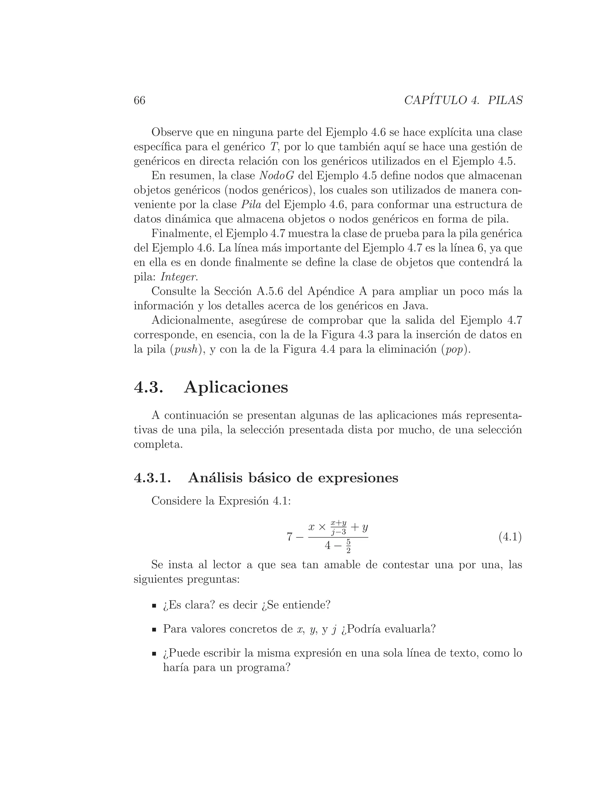 66 CAPÍTULO 4. PILAS
Observe que en ninguna parte del Ejemplo 4.6 se hace explı́cita una clase
especı́ﬁca para el genérico T, por lo que también aquı́ se hace una gestión de
genéricos en directa relación con los genéricos utilizados en el Ejemplo 4.5.
En resumen, la clase NodoG del Ejemplo 4.5 deﬁne nodos que almacenan
objetos genéricos (nodos genéricos), los cuales son utilizados de manera con-
veniente por la clase Pila del Ejemplo 4.6, para conformar una estructura de
datos dinámica que almacena objetos o nodos genéricos en forma de pila.
Finalmente, el Ejemplo 4.7 muestra la clase de prueba para la pila genérica
del Ejemplo 4.6. La lı́nea más importante del Ejemplo 4.7 es la lı́nea 6, ya que
en ella es en donde ﬁnalmente se deﬁne la clase de objetos que contendrá la
pila: Integer.
Consulte la Sección A.5.6 del Apéndice A para ampliar un poco más la
información y los detalles acerca de los genéricos en Java.
Adicionalmente, asegúrese de comprobar que la salida del Ejemplo 4.7
corresponde, en esencia, con la de la Figura 4.3 para la inserción de datos en
la pila (push), y con la de la Figura 4.4 para la eliminación (pop).
4.3. Aplicaciones
A continuación se presentan algunas de las aplicaciones más representa-
tivas de una pila, la selección presentada dista por mucho, de una selección
completa.
4.3.1. Análisis básico de expresiones
Considere la Expresión 4.1:
7 −
x × x+y
j−3
+ y
4 − 5
2
(4.1)
Se insta al lector a que sea tan amable de contestar una por una, las
siguientes preguntas:
¿Es clara? es decir ¿Se entiende?
Para valores concretos de x, y, y j ¿Podrı́a evaluarla?
¿Puede escribir la misma expresión en una sola lı́nea de texto, como lo
harı́a para un programa?
 