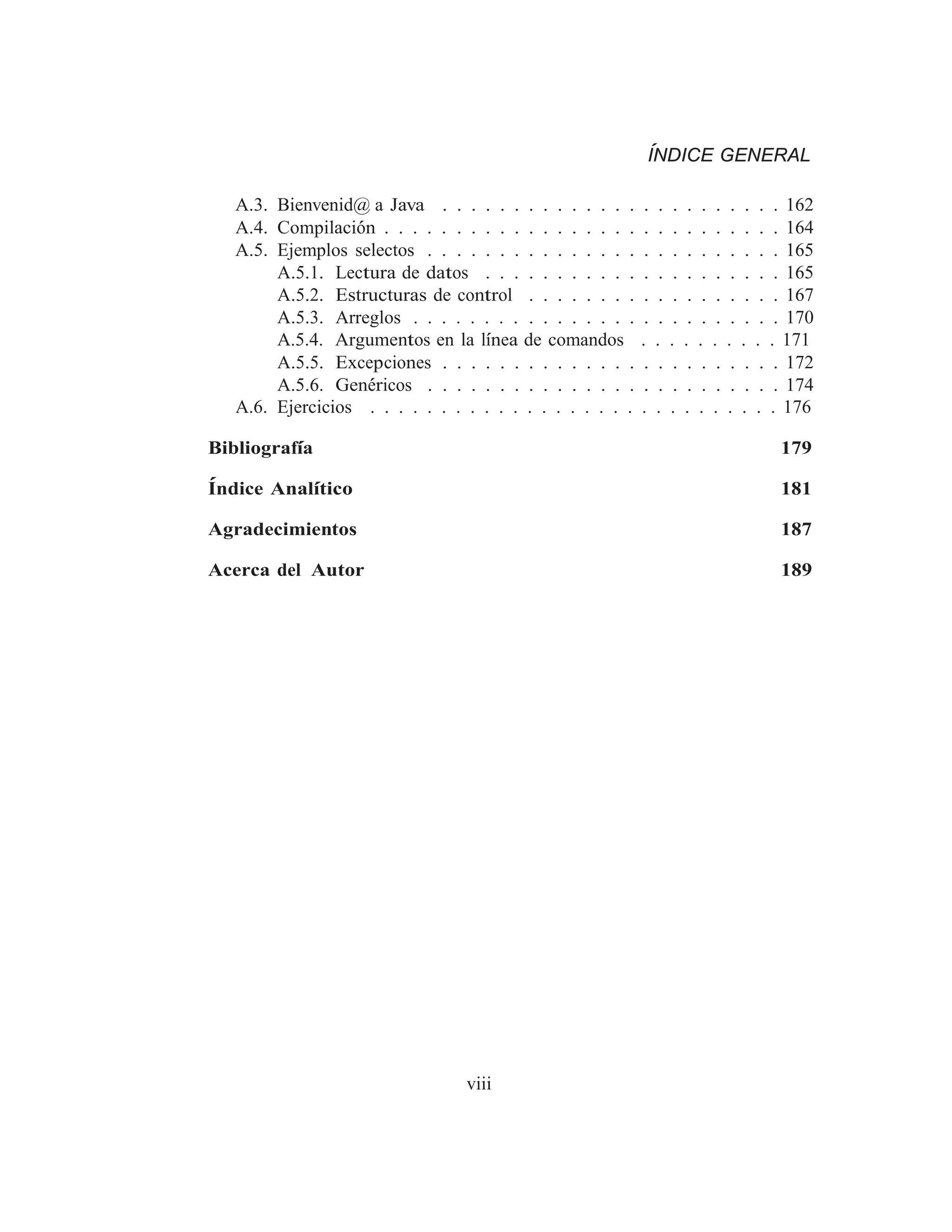 ÍNDICE GENERAL
A.3. Bienvenid@ a Java . . . . . . . . . . . . . . . . . . . . . . . . 162
A.4. Compilación . . . . . . . . . . . . . . . . . . . . . . . . . . . . 164
A.5. Ejemplos selectos . . . . . . . . . . . . . . . . . . . . . . . . . 165
A.5.1. Lectura de datos . . . . . . . . . . . . . . . . . . . . . 165
A.5.2. Estructuras de control . . . . . . . . . . . . . . . . . . 167
A.5.3. Arreglos . . . . . . . . . . . . . . . . . . . . . . . . . . 170
A.5.4. Argumentos en la lı́nea de comandos . . . . . . . . . . 171
A.5.5. Excepciones . . . . . . . . . . . . . . . . . . . . . . . . 172
A.5.6. Genéricos . . . . . . . . . . . . . . . . . . . . . . . . . 174
A.6. Ejercicios . . . . . . . . . . . . . . . . . . . . . . . . . . . . . 176
Bibliografı́a 179
Índice Analı́tico 181
Agradecimientos 187
Acerca del Autor 189
viii
 