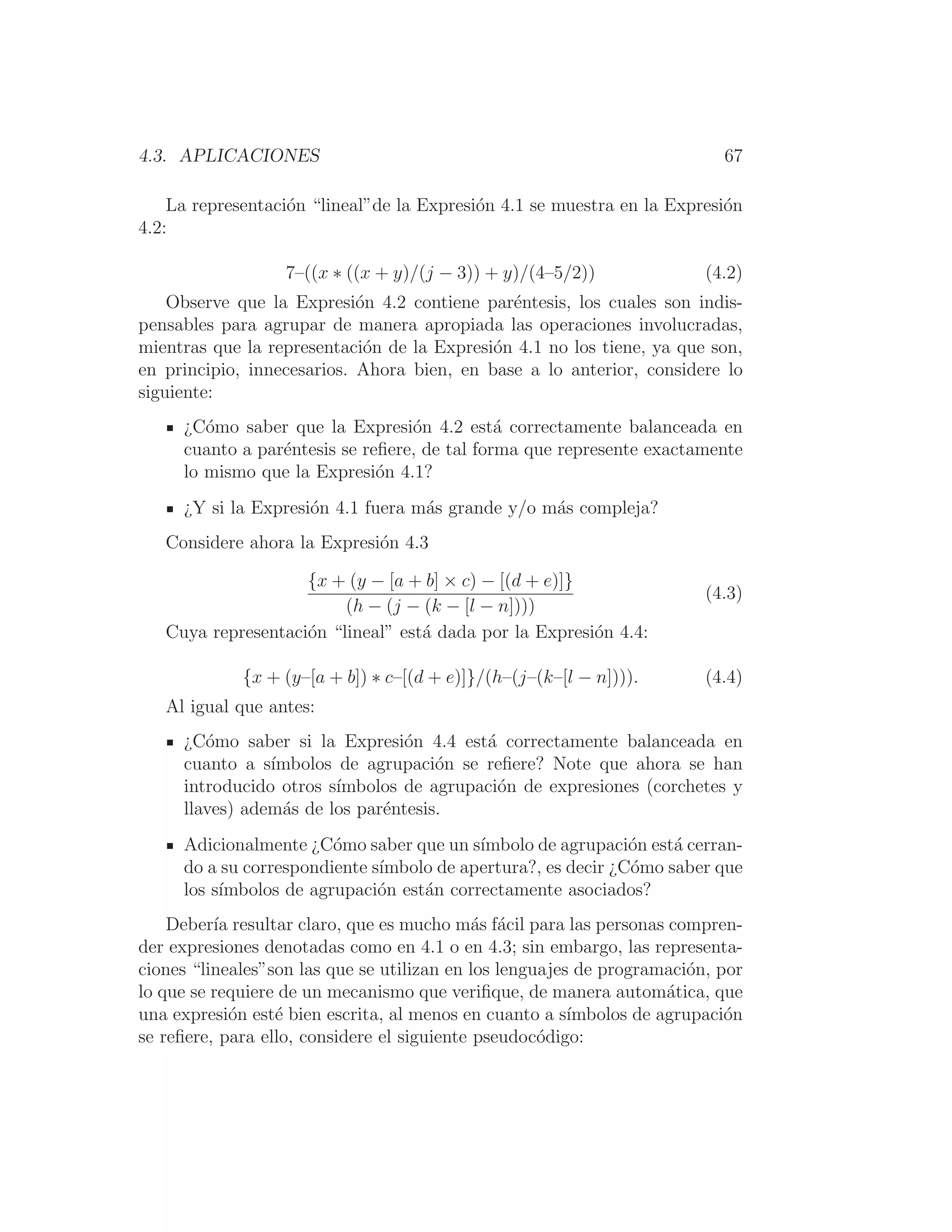 4.3. APLICACIONES 67
La representación “lineal”de la Expresión 4.1 se muestra en la Expresión
4.2:
7–((x ∗ ((x + y)/(j − 3)) + y)/(4–5/2)) (4.2)
Observe que la Expresión 4.2 contiene paréntesis, los cuales son indis-
pensables para agrupar de manera apropiada las operaciones involucradas,
mientras que la representación de la Expresión 4.1 no los tiene, ya que son,
en principio, innecesarios. Ahora bien, en base a lo anterior, considere lo
siguiente:
¿Cómo saber que la Expresión 4.2 está correctamente balanceada en
cuanto a paréntesis se reﬁere, de tal forma que represente exactamente
lo mismo que la Expresión 4.1?
¿Y si la Expresión 4.1 fuera más grande y/o más compleja?
Considere ahora la Expresión 4.3
{x + (y − [a + b] × c) − [(d + e)]}
(h − (j − (k − [l − n])))
(4.3)
Cuya representación “lineal” está dada por la Expresión 4.4:
{x + (y–[a + b]) ∗ c–[(d + e)]}/(h–(j–(k–[l − n]))). (4.4)
Al igual que antes:
¿Cómo saber si la Expresión 4.4 está correctamente balanceada en
cuanto a sı́mbolos de agrupación se reﬁere? Note que ahora se han
introducido otros sı́mbolos de agrupación de expresiones (corchetes y
llaves) además de los paréntesis.
Adicionalmente ¿Cómo saber que un sı́mbolo de agrupación está cerran-
do a su correspondiente sı́mbolo de apertura?, es decir ¿Cómo saber que
los sı́mbolos de agrupación están correctamente asociados?
Deberı́a resultar claro, que es mucho más fácil para las personas compren-
der expresiones denotadas como en 4.1 o en 4.3; sin embargo, las representa-
ciones “lineales”son las que se utilizan en los lenguajes de programación, por
lo que se requiere de un mecanismo que veriﬁque, de manera automática, que
una expresión esté bien escrita, al menos en cuanto a sı́mbolos de agrupación
se reﬁere, para ello, considere el siguiente pseudocódigo:
 