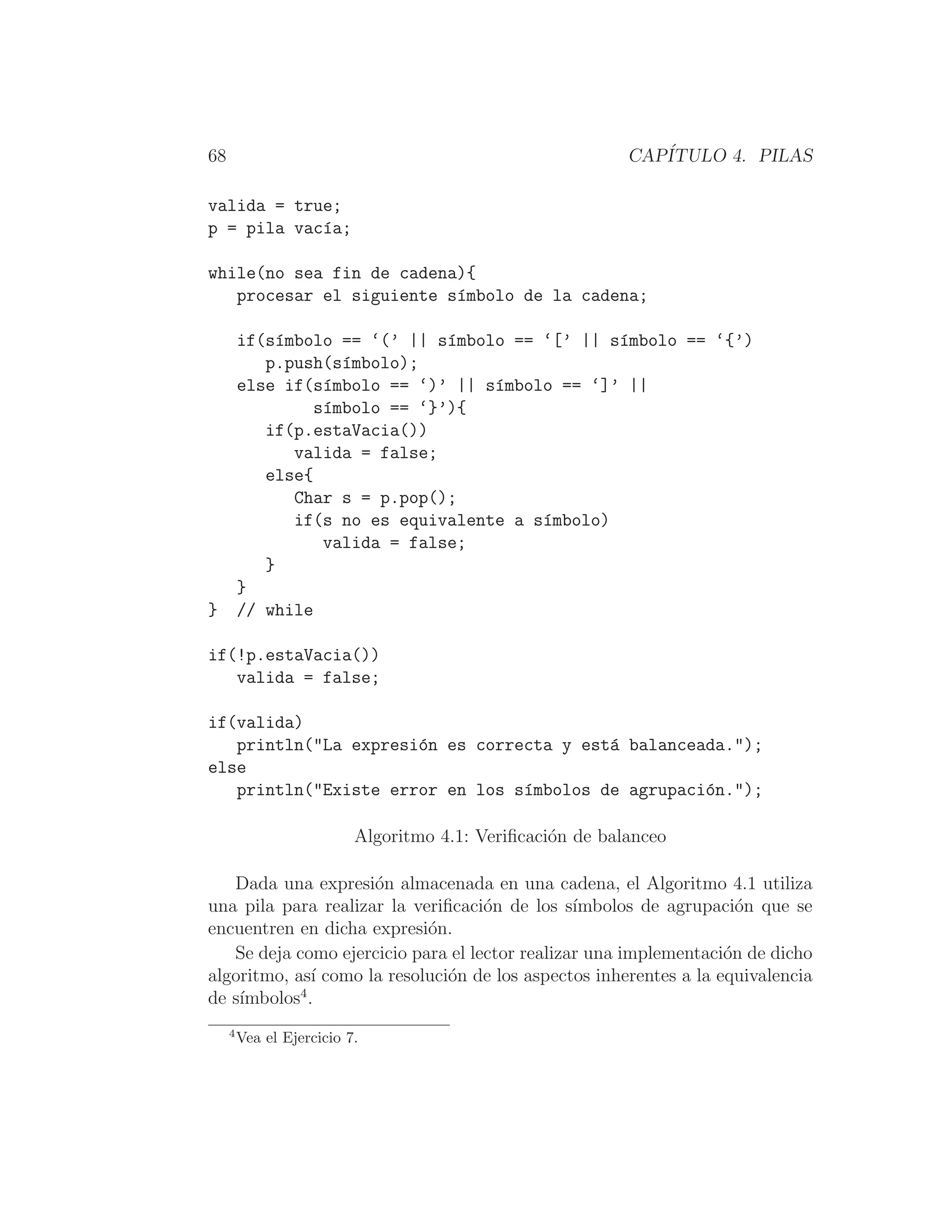 68 CAPÍTULO 4. PILAS
valida = true;
p = pila vacı́a;
while(no sea fin de cadena){
procesar el siguiente sı́mbolo de la cadena;
if(sı́mbolo == ‘(’ || sı́mbolo == ‘[’ || sı́mbolo == ‘{’)
p.push(sı́mbolo);
else if(sı́mbolo == ‘)’ || sı́mbolo == ‘]’ ||
sı́mbolo == ‘}’){
if(p.estaVacia())
valida = false;
else{
Char s = p.pop();
if(s no es equivalente a sı́mbolo)
valida = false;
}
}
} // while
if(!p.estaVacia())
valida = false;
if(valida)
println(La expresión es correcta y está balanceada.);
else
println(Existe error en los sı́mbolos de agrupación.);
Algoritmo 4.1: Veriﬁcación de balanceo
Dada una expresión almacenada en una cadena, el Algoritmo 4.1 utiliza
una pila para realizar la veriﬁcación de los sı́mbolos de agrupación que se
encuentren en dicha expresión.
Se deja como ejercicio para el lector realizar una implementación de dicho
algoritmo, ası́ como la resolución de los aspectos inherentes a la equivalencia
de sı́mbolos4
.
4
Vea el Ejercicio 7.
 