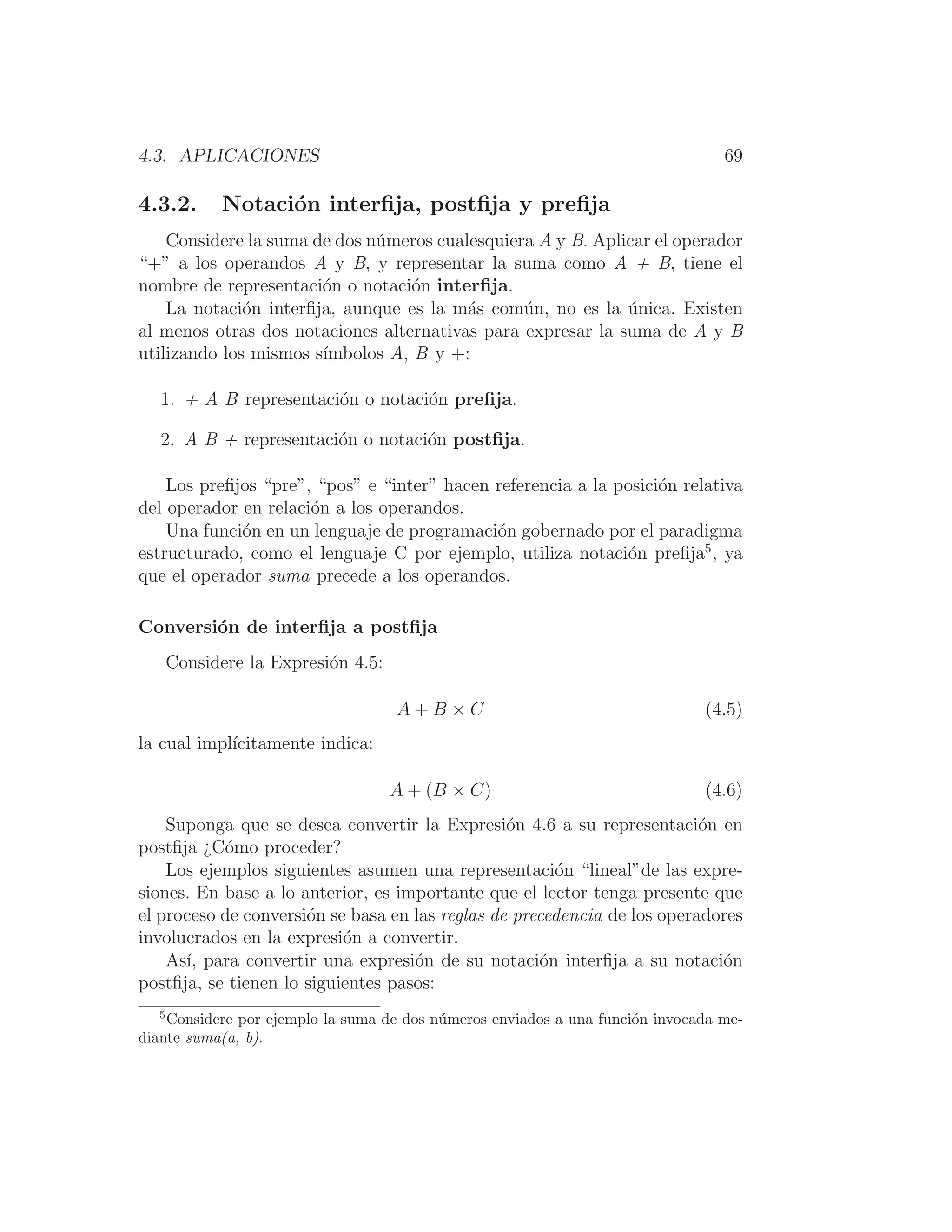 4.3. APLICACIONES 69
4.3.2. Notación interﬁja, postﬁja y preﬁja
Considere la suma de dos números cualesquiera A y B. Aplicar el operador
“+” a los operandos A y B, y representar la suma como A + B, tiene el
nombre de representación o notación interﬁja.
La notación interﬁja, aunque es la más común, no es la única. Existen
al menos otras dos notaciones alternativas para expresar la suma de A y B
utilizando los mismos sı́mbolos A, B y +:
1. + A B representación o notación preﬁja.
2. A B + representación o notación postﬁja.
Los preﬁjos “pre”, “pos” e “inter” hacen referencia a la posición relativa
del operador en relación a los operandos.
Una función en un lenguaje de programación gobernado por el paradigma
estructurado, como el lenguaje C por ejemplo, utiliza notación preﬁja5
, ya
que el operador suma precede a los operandos.
Conversión de interﬁja a postﬁja
Considere la Expresión 4.5:
A + B × C (4.5)
la cual implı́citamente indica:
A + (B × C) (4.6)
Suponga que se desea convertir la Expresión 4.6 a su representación en
postﬁja ¿Cómo proceder?
Los ejemplos siguientes asumen una representación “lineal”de las expre-
siones. En base a lo anterior, es importante que el lector tenga presente que
el proceso de conversión se basa en las reglas de precedencia de los operadores
involucrados en la expresión a convertir.
Ası́, para convertir una expresión de su notación interﬁja a su notación
postﬁja, se tienen lo siguientes pasos:
5
Considere por ejemplo la suma de dos números enviados a una función invocada me-
diante suma(a, b).
 