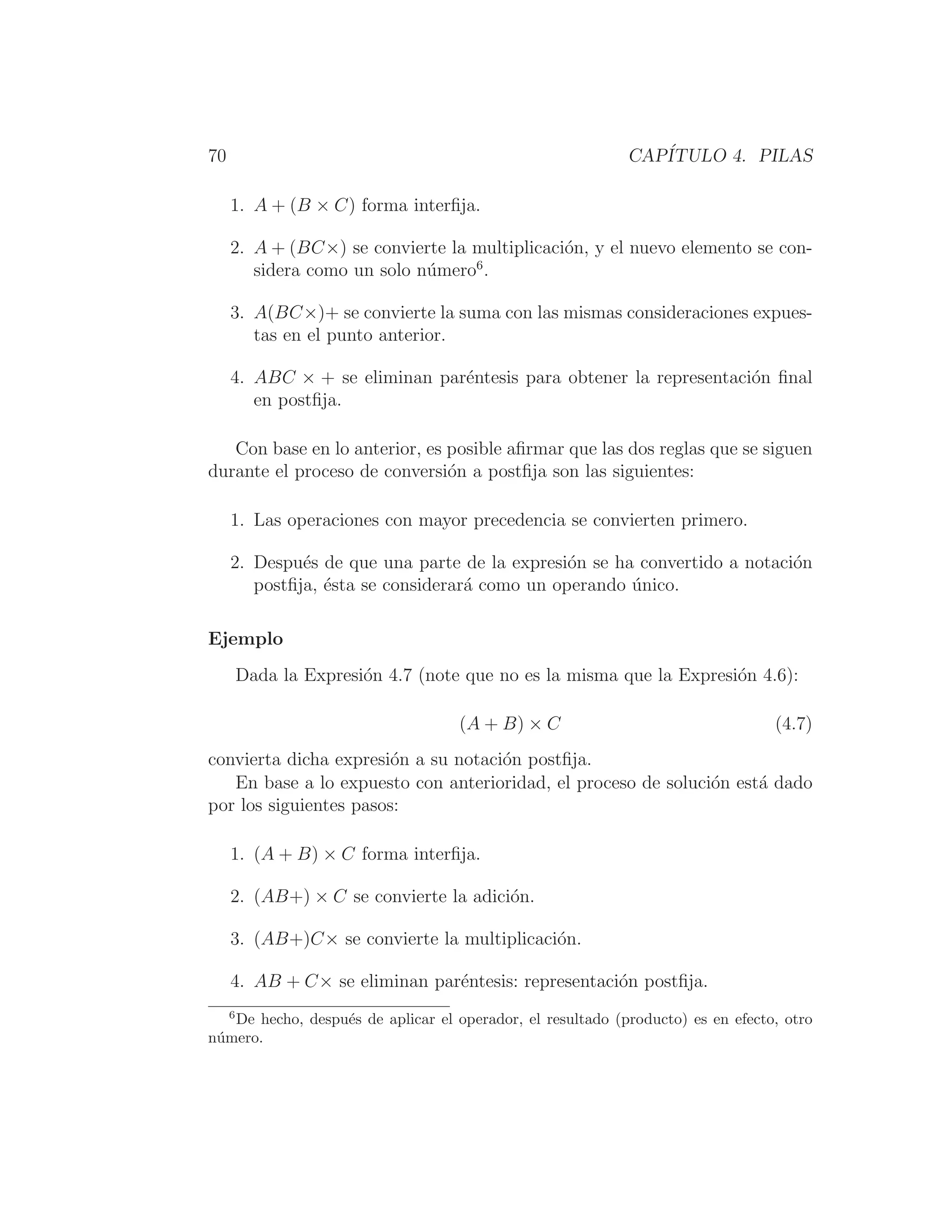 70 CAPÍTULO 4. PILAS
1. A + (B × C) forma interﬁja.
2. A + (BC×) se convierte la multiplicación, y el nuevo elemento se con-
sidera como un solo número6
.
3. A(BC×)+ se convierte la suma con las mismas consideraciones expues-
tas en el punto anterior.
4. ABC × + se eliminan paréntesis para obtener la representación ﬁnal
en postﬁja.
Con base en lo anterior, es posible aﬁrmar que las dos reglas que se siguen
durante el proceso de conversión a postﬁja son las siguientes:
1. Las operaciones con mayor precedencia se convierten primero.
2. Después de que una parte de la expresión se ha convertido a notación
postﬁja, ésta se considerará como un operando único.
Ejemplo
Dada la Expresión 4.7 (note que no es la misma que la Expresión 4.6):
(A + B) × C (4.7)
convierta dicha expresión a su notación postﬁja.
En base a lo expuesto con anterioridad, el proceso de solución está dado
por los siguientes pasos:
1. (A + B) × C forma interﬁja.
2. (AB+) × C se convierte la adición.
3. (AB+)C× se convierte la multiplicación.
4. AB + C× se eliminan paréntesis: representación postﬁja.
6
De hecho, después de aplicar el operador, el resultado (producto) es en efecto, otro
número.
 