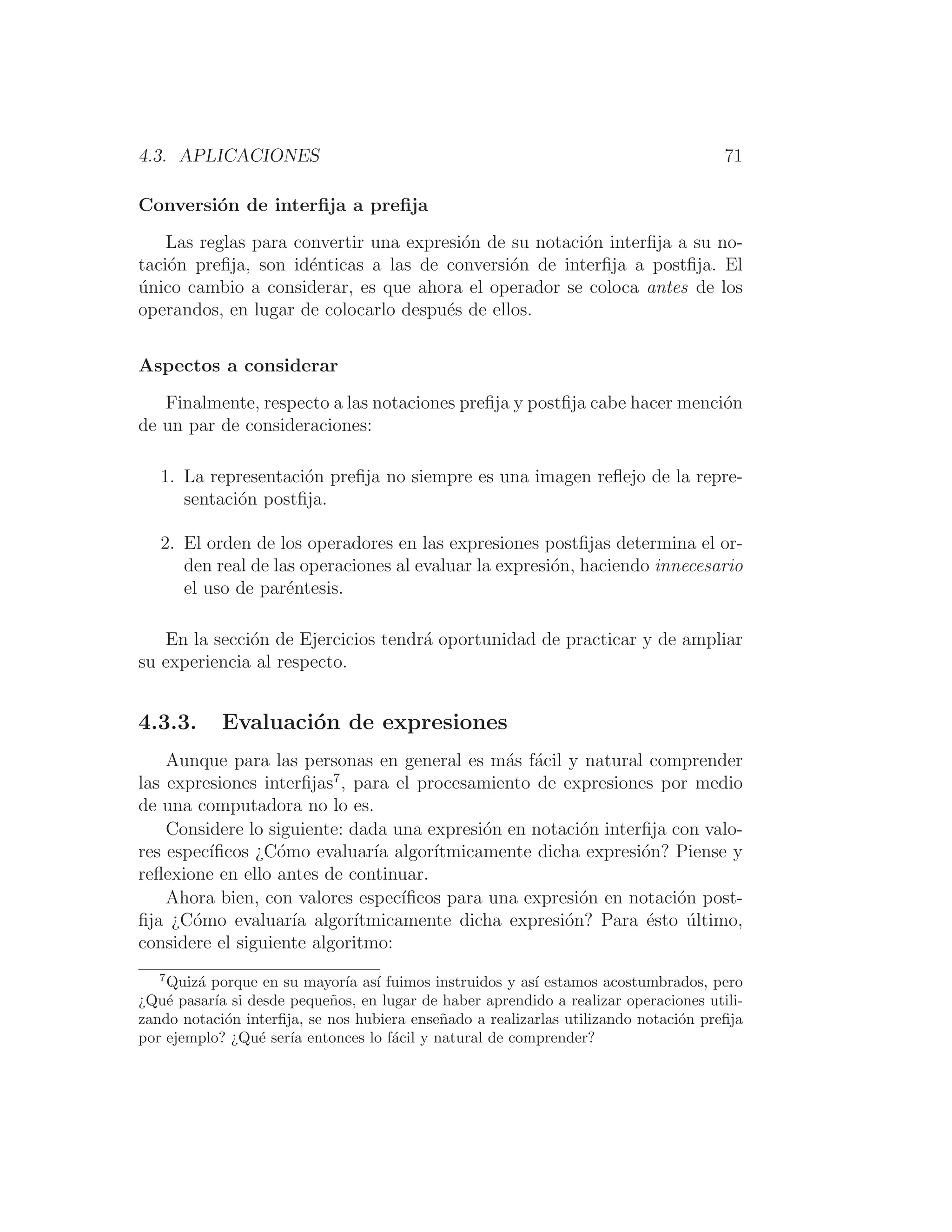 4.3. APLICACIONES 71
Conversión de interﬁja a preﬁja
Las reglas para convertir una expresión de su notación interﬁja a su no-
tación preﬁja, son idénticas a las de conversión de interﬁja a postﬁja. El
único cambio a considerar, es que ahora el operador se coloca antes de los
operandos, en lugar de colocarlo después de ellos.
Aspectos a considerar
Finalmente, respecto a las notaciones preﬁja y postﬁja cabe hacer mención
de un par de consideraciones:
1. La representación preﬁja no siempre es una imagen reﬂejo de la repre-
sentación postﬁja.
2. El orden de los operadores en las expresiones postﬁjas determina el or-
den real de las operaciones al evaluar la expresión, haciendo innecesario
el uso de paréntesis.
En la sección de Ejercicios tendrá oportunidad de practicar y de ampliar
su experiencia al respecto.
4.3.3. Evaluación de expresiones
Aunque para las personas en general es más fácil y natural comprender
las expresiones interﬁjas7
, para el procesamiento de expresiones por medio
de una computadora no lo es.
Considere lo siguiente: dada una expresión en notación interﬁja con valo-
res especı́ﬁcos ¿Cómo evaluarı́a algorı́tmicamente dicha expresión? Piense y
reﬂexione en ello antes de continuar.
Ahora bien, con valores especı́ﬁcos para una expresión en notación post-
ﬁja ¿Cómo evaluarı́a algorı́tmicamente dicha expresión? Para ésto último,
considere el siguiente algoritmo:
7
Quizá porque en su mayorı́a ası́ fuimos instruidos y ası́ estamos acostumbrados, pero
¿Qué pasarı́a si desde pequeños, en lugar de haber aprendido a realizar operaciones utili-
zando notación interﬁja, se nos hubiera enseñado a realizarlas utilizando notación preﬁja
por ejemplo? ¿Qué serı́a entonces lo fácil y natural de comprender?
 