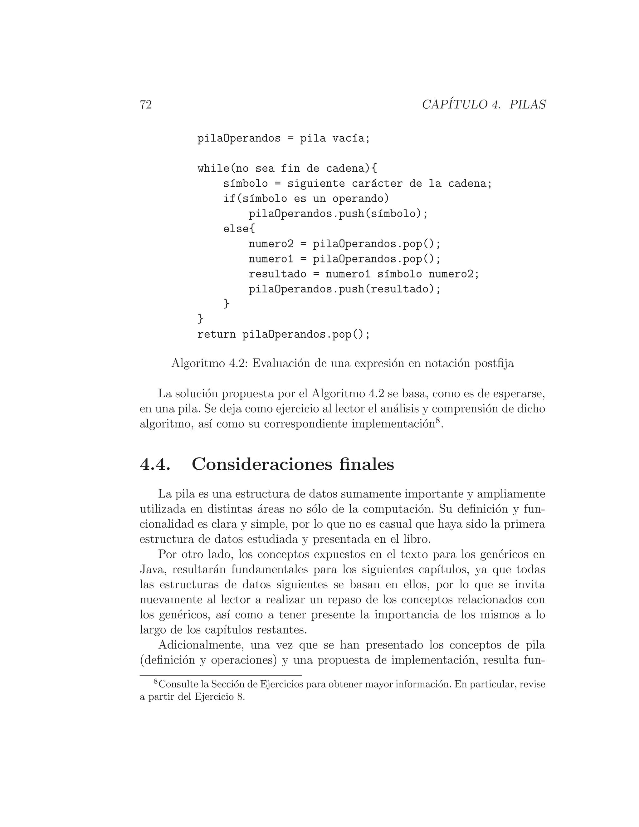 72 CAPÍTULO 4. PILAS
pilaOperandos = pila vacı́a;
while(no sea fin de cadena){
sı́mbolo = siguiente carácter de la cadena;
if(sı́mbolo es un operando)
pilaOperandos.push(sı́mbolo);
else{
numero2 = pilaOperandos.pop();
numero1 = pilaOperandos.pop();
resultado = numero1 sı́mbolo numero2;
pilaOperandos.push(resultado);
}
}
return pilaOperandos.pop();
Algoritmo 4.2: Evaluación de una expresión en notación postﬁja
La solución propuesta por el Algoritmo 4.2 se basa, como es de esperarse,
en una pila. Se deja como ejercicio al lector el análisis y comprensión de dicho
algoritmo, ası́ como su correspondiente implementación8
.
4.4. Consideraciones ﬁnales
La pila es una estructura de datos sumamente importante y ampliamente
utilizada en distintas áreas no sólo de la computación. Su deﬁnición y fun-
cionalidad es clara y simple, por lo que no es casual que haya sido la primera
estructura de datos estudiada y presentada en el libro.
Por otro lado, los conceptos expuestos en el texto para los genéricos en
Java, resultarán fundamentales para los siguientes capı́tulos, ya que todas
las estructuras de datos siguientes se basan en ellos, por lo que se invita
nuevamente al lector a realizar un repaso de los conceptos relacionados con
los genéricos, ası́ como a tener presente la importancia de los mismos a lo
largo de los capı́tulos restantes.
Adicionalmente, una vez que se han presentado los conceptos de pila
(deﬁnición y operaciones) y una propuesta de implementación, resulta fun-
8
Consulte la Sección de Ejercicios para obtener mayor información. En particular, revise
a partir del Ejercicio 8.
 