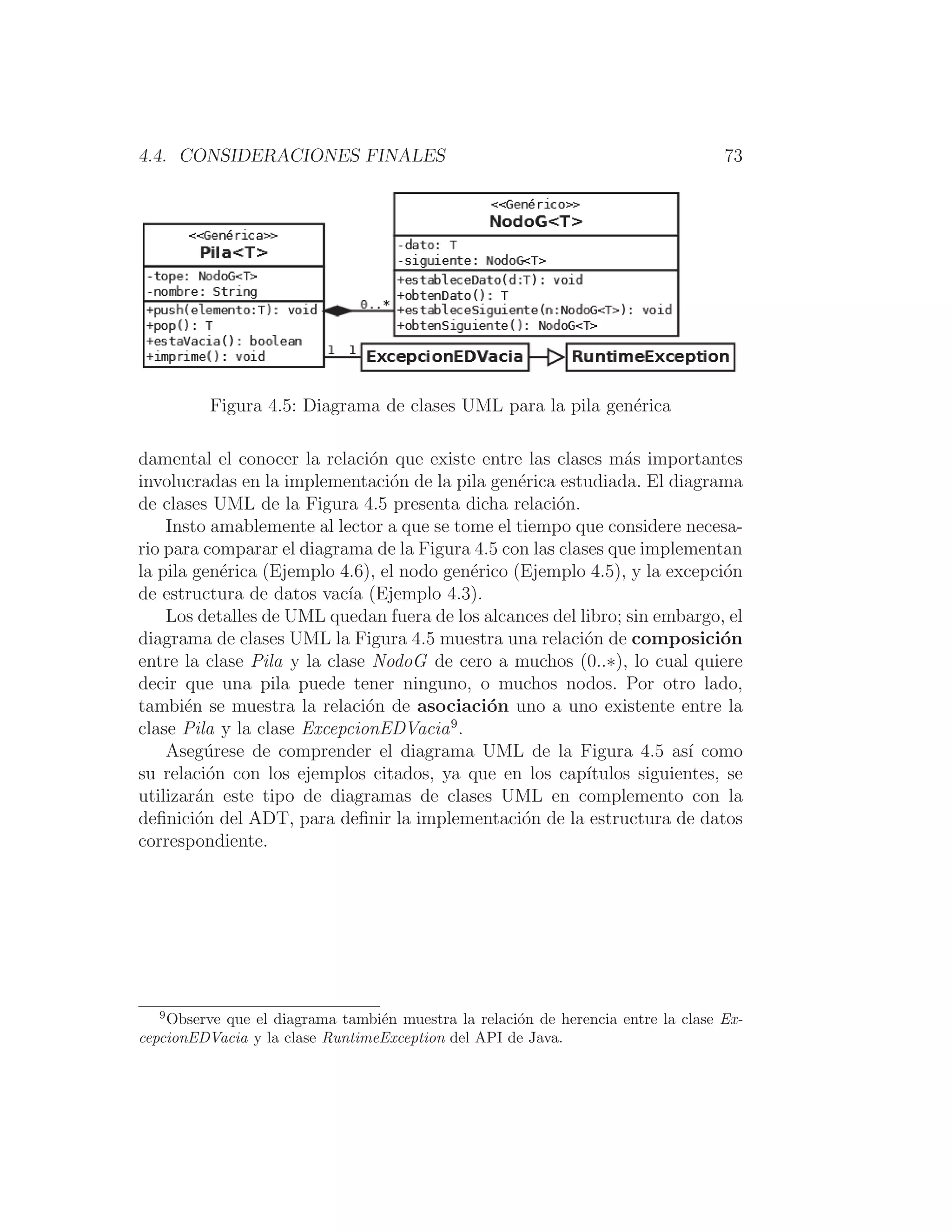 4.4. CONSIDERACIONES FINALES 73
Figura 4.5: Diagrama de clases UML para la pila genérica
damental el conocer la relación que existe entre las clases más importantes
involucradas en la implementación de la pila genérica estudiada. El diagrama
de clases UML de la Figura 4.5 presenta dicha relación.
Insto amablemente al lector a que se tome el tiempo que considere necesa-
rio para comparar el diagrama de la Figura 4.5 con las clases que implementan
la pila genérica (Ejemplo 4.6), el nodo genérico (Ejemplo 4.5), y la excepción
de estructura de datos vacı́a (Ejemplo 4.3).
Los detalles de UML quedan fuera de los alcances del libro; sin embargo, el
diagrama de clases UML la Figura 4.5 muestra una relación de composición
entre la clase Pila y la clase NodoG de cero a muchos (0..∗), lo cual quiere
decir que una pila puede tener ninguno, o muchos nodos. Por otro lado,
también se muestra la relación de asociación uno a uno existente entre la
clase Pila y la clase ExcepcionEDVacia9
.
Asegúrese de comprender el diagrama UML de la Figura 4.5 ası́ como
su relación con los ejemplos citados, ya que en los capı́tulos siguientes, se
utilizarán este tipo de diagramas de clases UML en complemento con la
deﬁnición del ADT, para deﬁnir la implementación de la estructura de datos
correspondiente.
9
Observe que el diagrama también muestra la relación de herencia entre la clase Ex-
cepcionEDVacia y la clase RuntimeException del API de Java.
 
