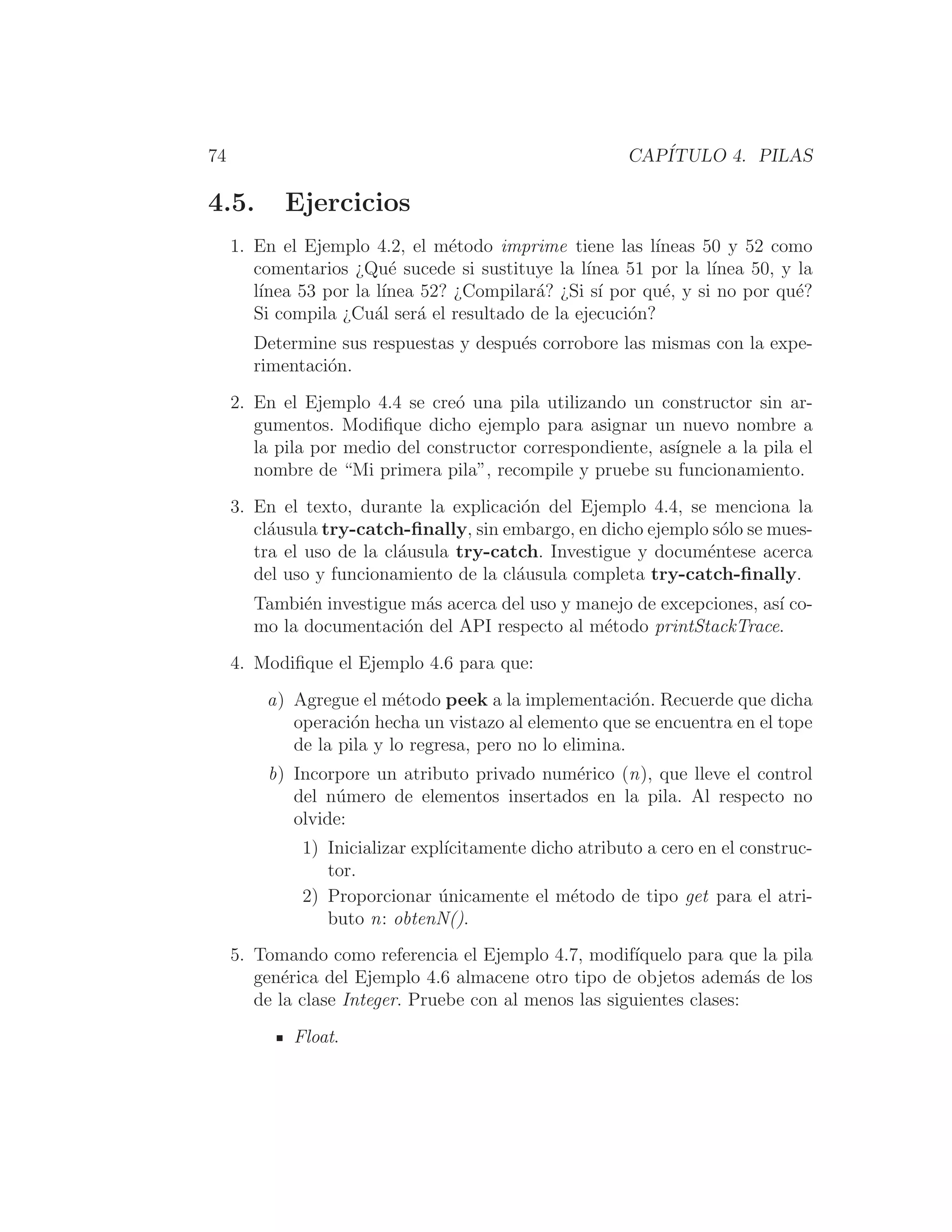 74 CAPÍTULO 4. PILAS
4.5. Ejercicios
1. En el Ejemplo 4.2, el método imprime tiene las lı́neas 50 y 52 como
comentarios ¿Qué sucede si sustituye la lı́nea 51 por la lı́nea 50, y la
lı́nea 53 por la lı́nea 52? ¿Compilará? ¿Si sı́ por qué, y si no por qué?
Si compila ¿Cuál será el resultado de la ejecución?
Determine sus respuestas y después corrobore las mismas con la expe-
rimentación.
2. En el Ejemplo 4.4 se creó una pila utilizando un constructor sin ar-
gumentos. Modiﬁque dicho ejemplo para asignar un nuevo nombre a
la pila por medio del constructor correspondiente, ası́gnele a la pila el
nombre de “Mi primera pila”, recompile y pruebe su funcionamiento.
3. En el texto, durante la explicación del Ejemplo 4.4, se menciona la
cláusula try-catch-ﬁnally, sin embargo, en dicho ejemplo sólo se mues-
tra el uso de la cláusula try-catch. Investigue y documéntese acerca
del uso y funcionamiento de la cláusula completa try-catch-ﬁnally.
También investigue más acerca del uso y manejo de excepciones, ası́ co-
mo la documentación del API respecto al método printStackTrace.
4. Modiﬁque el Ejemplo 4.6 para que:
a) Agregue el método peek a la implementación. Recuerde que dicha
operación hecha un vistazo al elemento que se encuentra en el tope
de la pila y lo regresa, pero no lo elimina.
b) Incorpore un atributo privado numérico (n), que lleve el control
del número de elementos insertados en la pila. Al respecto no
olvide:
1) Inicializar explı́citamente dicho atributo a cero en el construc-
tor.
2) Proporcionar únicamente el método de tipo get para el atri-
buto n: obtenN().
5. Tomando como referencia el Ejemplo 4.7, modifı́quelo para que la pila
genérica del Ejemplo 4.6 almacene otro tipo de objetos además de los
de la clase Integer. Pruebe con al menos las siguientes clases:
Float.
 
