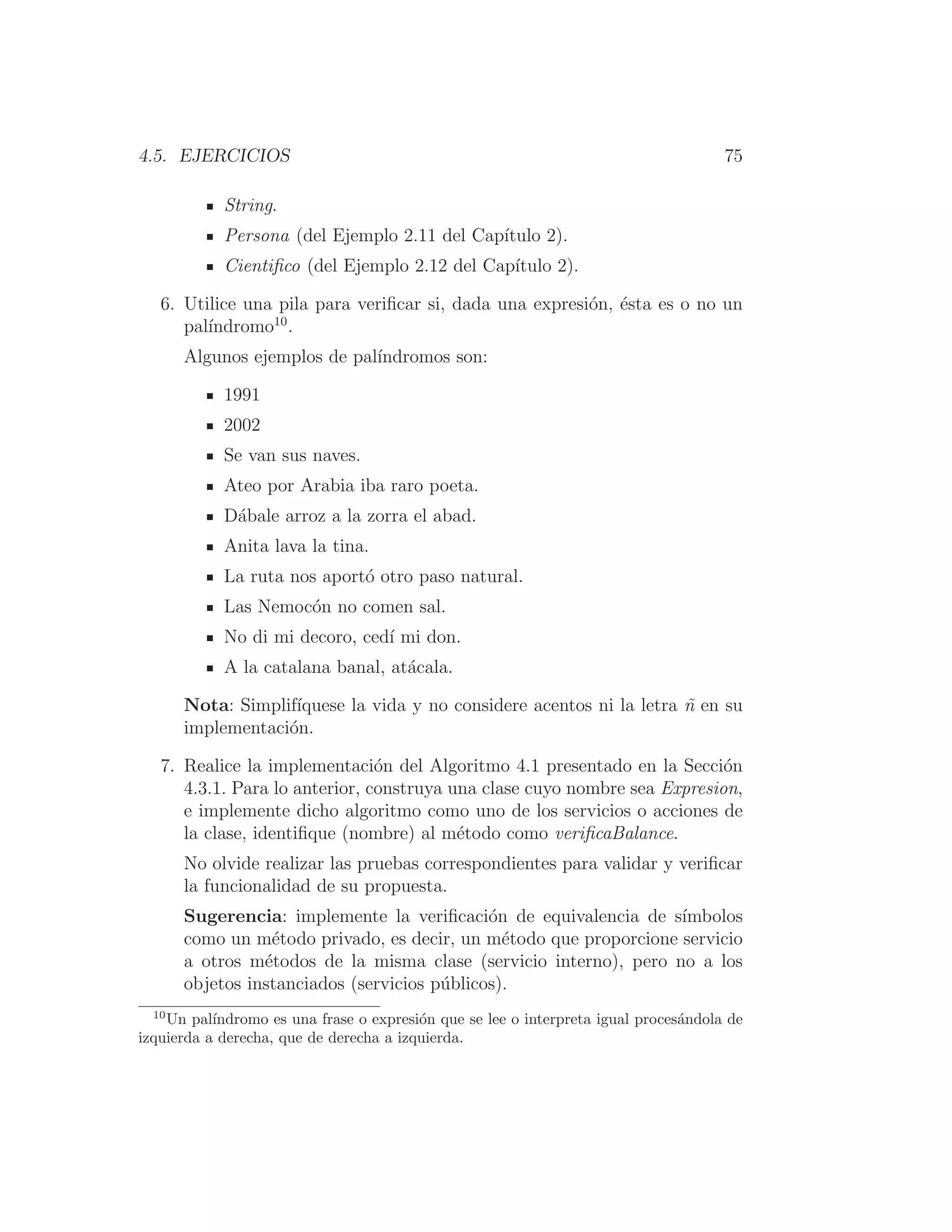 4.5. EJERCICIOS 75
String.
Persona (del Ejemplo 2.11 del Capı́tulo 2).
Cientiﬁco (del Ejemplo 2.12 del Capı́tulo 2).
6. Utilice una pila para veriﬁcar si, dada una expresión, ésta es o no un
palı́ndromo10
.
Algunos ejemplos de palı́ndromos son:
1991
2002
Se van sus naves.
Ateo por Arabia iba raro poeta.
Dábale arroz a la zorra el abad.
Anita lava la tina.
La ruta nos aportó otro paso natural.
Las Nemocón no comen sal.
No di mi decoro, cedı́ mi don.
A la catalana banal, atácala.
Nota: Simplifı́quese la vida y no considere acentos ni la letra ñ en su
implementación.
7. Realice la implementación del Algoritmo 4.1 presentado en la Sección
4.3.1. Para lo anterior, construya una clase cuyo nombre sea Expresion,
e implemente dicho algoritmo como uno de los servicios o acciones de
la clase, identiﬁque (nombre) al método como veriﬁcaBalance.
No olvide realizar las pruebas correspondientes para validar y veriﬁcar
la funcionalidad de su propuesta.
Sugerencia: implemente la veriﬁcación de equivalencia de sı́mbolos
como un método privado, es decir, un método que proporcione servicio
a otros métodos de la misma clase (servicio interno), pero no a los
objetos instanciados (servicios públicos).
10
Un palı́ndromo es una frase o expresión que se lee o interpreta igual procesándola de
izquierda a derecha, que de derecha a izquierda.
 