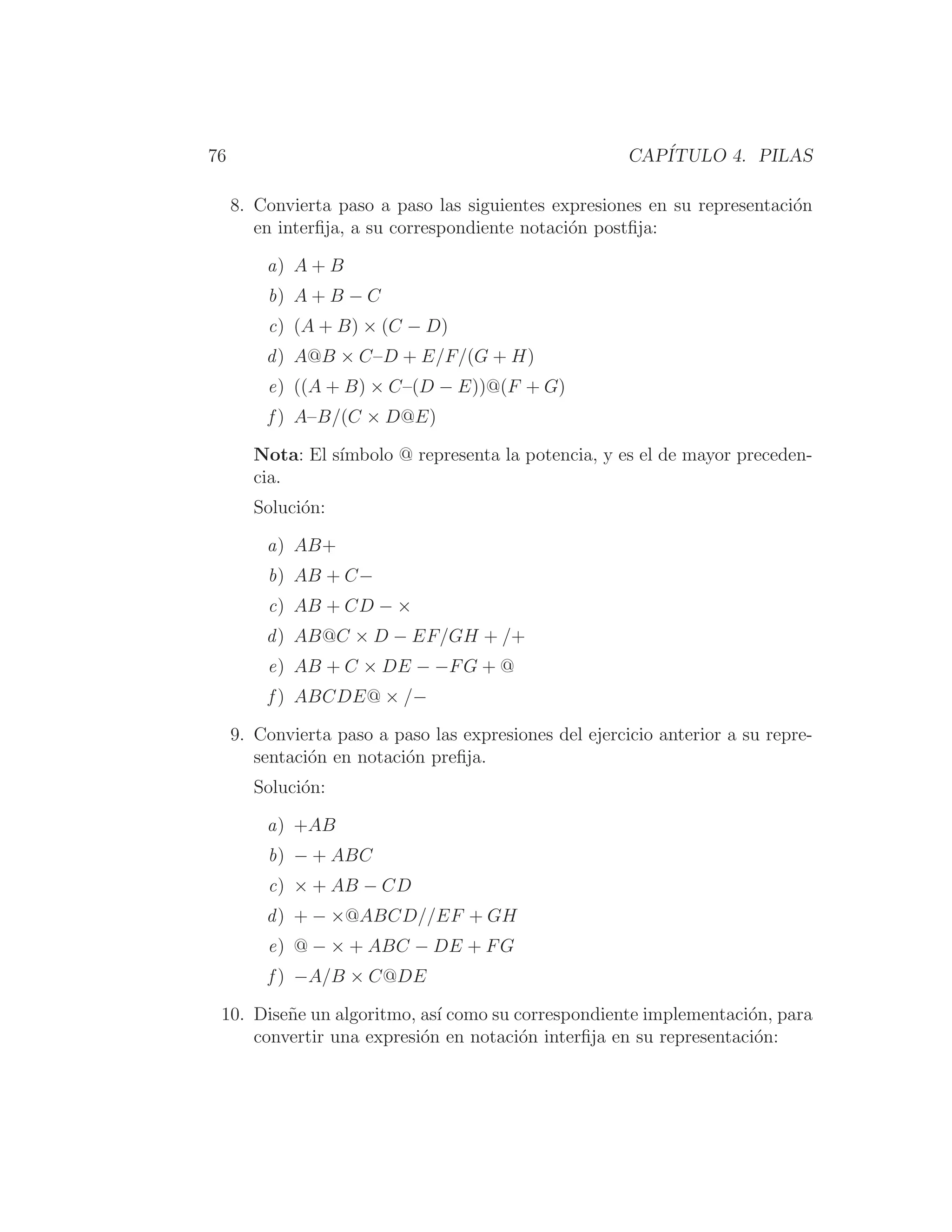 76 CAPÍTULO 4. PILAS
8. Convierta paso a paso las siguientes expresiones en su representación
en interﬁja, a su correspondiente notación postﬁja:
a) A + B
b) A + B − C
c) (A + B) × (C − D)
d) A@B × C–D + E/F/(G + H)
e) ((A + B) × C–(D − E))@(F + G)
f ) A–B/(C × D@E)
Nota: El sı́mbolo @ representa la potencia, y es el de mayor preceden-
cia.
Solución:
a) AB+
b) AB + C−
c) AB + CD − ×
d) AB@C × D − EF/GH + /+
e) AB + C × DE − −FG + @
f ) ABCDE@ × /−
9. Convierta paso a paso las expresiones del ejercicio anterior a su repre-
sentación en notación preﬁja.
Solución:
a) +AB
b) − + ABC
c) × + AB − CD
d) + − ×@ABCD//EF + GH
e) @ − × + ABC − DE + FG
f ) −A/B × C@DE
10. Diseñe un algoritmo, ası́ como su correspondiente implementación, para
convertir una expresión en notación interﬁja en su representación:
 
